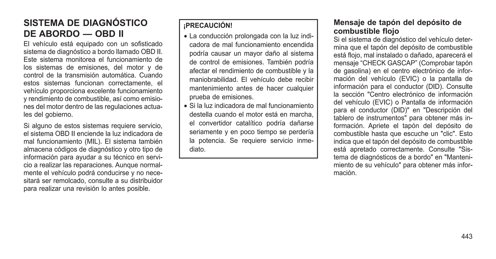 SISTEMA DE DIAGNÓSTICO
DE ABORDO — OBD II
El vehículo está equipado con un sofisticado
sistema de diagnóstico a bordo llamado OBD II.
Este sistema monitorea el funcionamiento de
los sistemas de emisiones, del motor y de
control de la transmisión automática. Cuando
estos sistemas funcionan correctamente, el
vehículo proporciona excelente funcionamiento
y rendimiento de combustible, así como emisio-
nes del motor dentro de las regulaciones actua-
les del gobierno.
Si alguno de estos sistemas requiere servicio,
el sistema OBD II enciende la luz indicadora de
mal funcionamiento (MIL). El sistema también
almacena códigos de diagnóstico y otro tipo de
información para ayudar a su técnico en servi-
cio a realizar las reparaciones. Aunque normal-
mente el vehículo podrá conducirse y no nece-
sitará ser remolcado, consulte a su distribuidor
para realizar una revisión lo antes posible.
¡PRECAUCIÓN!
• La conducción prolongada con la luz indi-
cadora de mal funcionamiento encendida
podría causar un mayor daño al sistema
de control de emisiones. También podría
afectar el rendimiento de combustible y la
maniobrabilidad. El vehículo debe recibir
mantenimiento antes de hacer cualquier
prueba de emisiones.
• Si la luz indicadora de mal funcionamiento
destella cuando el motor está en marcha,
el convertidor catalítico podría dañarse
seriamente y en poco tiempo se perdería
la potencia. Se requiere servicio inme-
diato.
Mensaje de tapón del depósito de
combustible flojo
Si el sistema de diagnóstico del vehículo deter-
mina que el tapón del depósito de combustible
está flojo, mal instalado o dañado, aparecerá el
mensaje “CHECK GASCAP” (Comprobar tapón
de gasolina) en el centro electrónico de infor-
mación del vehículo (EVIC) o la pantalla de
información para el conductor (DID). Consulte
la sección "Centro electrónico de información
del vehículo (EVIC) o Pantalla de información
para el conductor (DID)" en "Descripción del
tablero de instrumentos" para obtener más in-
formación. Apriete el tapón del depósito de
combustible hasta que escuche un "clic". Esto
indica que el tapón del depósito de combustible
está apretado correctamente. Consulte "Sis-
tema de diagnósticos de a bordo" en "Manteni-
miento de su vehículo" para obtener más infor-
mación.
443
 