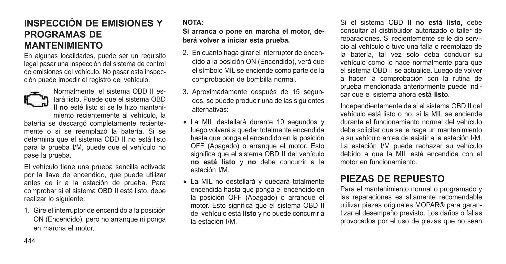INSPECCIÓN DE EMISIONES Y
PROGRAMAS DE
MANTENIMIENTO
En algunas localidades, puede ser un requisito
legal pasar una inspección del sistema de control
de emisiones del vehículo. No pasar esta inspec-
ción puede impedir el registro del vehículo.
Normalmente, el sistema OBD II es-
tará listo. Puede que el sistema OBD
II no esté listo si se le hizo manteni-
miento recientemente al vehículo, la
batería se descargó completamente reciente-
mente o si se reemplazó la batería. Si se
determina que el sistema OBD II no está listo
para la prueba I/M, puede que el vehículo no
pase la prueba.
El vehículo tiene una prueba sencilla activada
por la llave de encendido, que puede utilizar
antes de ir a la estación de prueba. Para
comprobar si el sistema OBD II está listo, debe
realizar lo siguiente:
1. Gire el interruptor de encendido a la posición
ON (Encendido), pero no arranque ni ponga
en marcha el motor.
NOTA:
Si arranca o pone en marcha el motor, de-
berá volver a iniciar esta prueba.
2. En cuanto haga girar el interruptor de encen-
dido a la posición ON (Encendido), verá que
el símbolo MIL se enciende como parte de la
comprobación de bombilla normal.
3. Aproximadamente después de 15 segun-
dos, se puede producir una de las siguientes
alternativas:
• La MIL destellará durante 10 segundos y
luego volverá a quedar totalmente encendida
hasta que ponga el encendido en la posición
OFF (Apagado) o arranque el motor. Esto
significa que el sistema OBD II del vehículo
no está listo y no debe concurrir a la
estación I/M.
• La MIL no destellará y quedará totalmente
encendida hasta que ponga el encendido en
la posición OFF (Apagado) o arranque el
motor. Esto significa que el sistema OBD II
del vehículo está listo y no puede concurrir a
la estación I/M.
Si el sistema OBD II no está listo, debe
consultar al distribuidor autorizado o taller de
reparaciones. Si recientemente se le dio servi-
cio al vehículo o tuvo una falla o reemplazo de
la batería, tal vez solo deba conducir su
vehículo como lo hace normalmente para que
el sistema OBD II se actualice. Luego de volver
a hacer la comprobación con la rutina de
prueba mencionada anteriormente puede indi-
car que el sistema ahora está listo.
Independientemente de si el sistema OBD II del
vehículo está listo o no, si la MIL se enciende
durante el funcionamiento normal del vehículo
debe solicitar que se le haga un mantenimiento
a su vehículo antes de asistir a la estación I/M.
La estación I/M puede rechazar su vehículo
debido a que la MIL está encendida con el
motor en funcionamiento.
PIEZAS DE REPUESTO
Para el mantenimiento normal o programado y
las reparaciones es altamente recomendable
utilizar piezas originales MOPAR® para garan-
tizar el desempeño previsto. Los daños o fallas
provocados por el uso de piezas que no sean
444
 