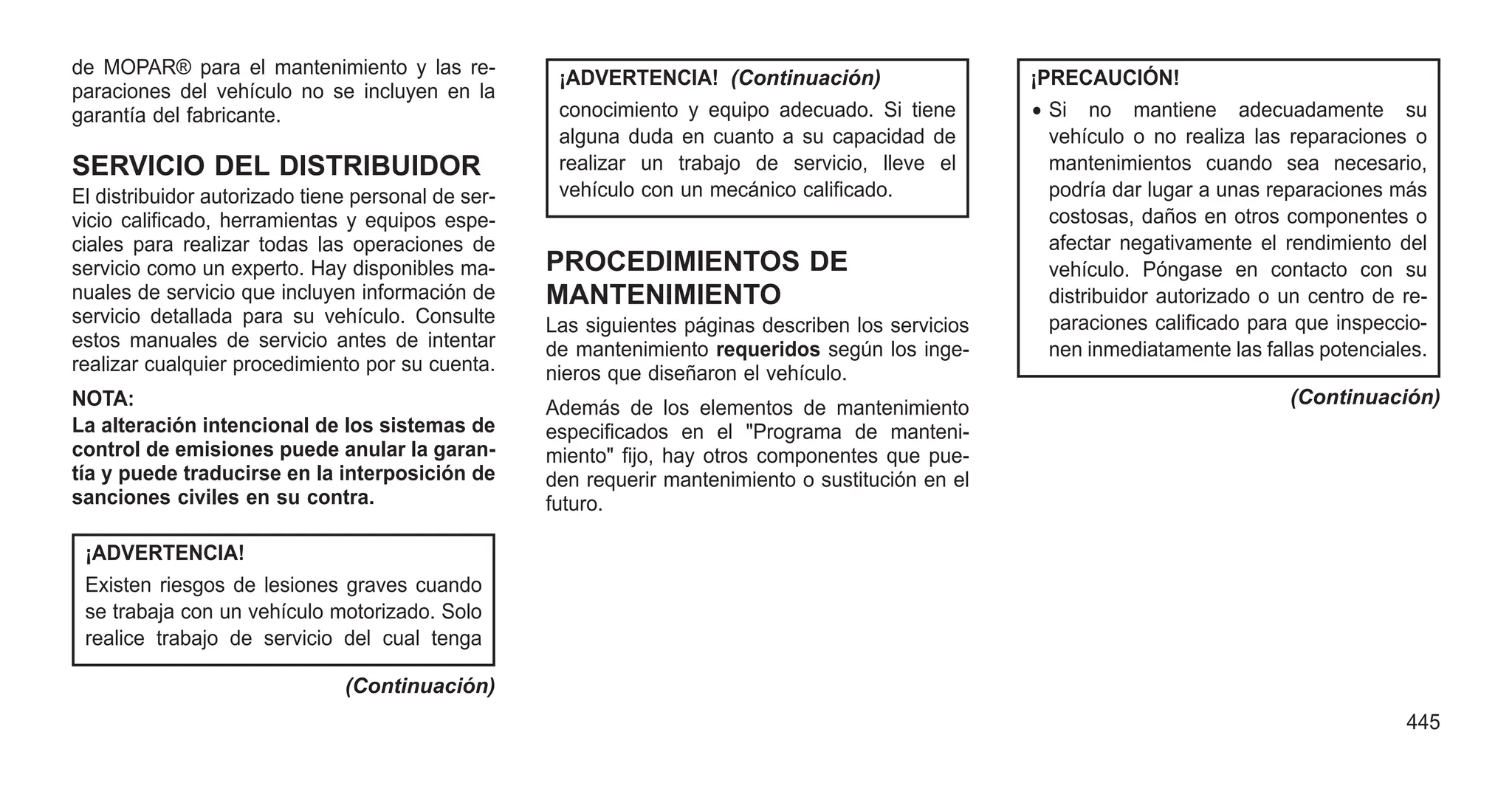 de MOPAR® para el mantenimiento y las re-
paraciones del vehículo no se incluyen en la
garantía del fabricante.
SERVICIO DEL DISTRIBUIDOR
El distribuidor autorizado tiene personal de ser-
vicio calificado, herramientas y equipos espe-
ciales para realizar todas las operaciones de
servicio como un experto. Hay disponibles ma-
nuales de servicio que incluyen información de
servicio detallada para su vehículo. Consulte
estos manuales de servicio antes de intentar
realizar cualquier procedimiento por su cuenta.
NOTA:
La alteración intencional de los sistemas de
control de emisiones puede anular la garan-
tía y puede traducirse en la interposición de
sanciones civiles en su contra.
¡ADVERTENCIA!
Existen riesgos de lesiones graves cuando
se trabaja con un vehículo motorizado. Solo
realice trabajo de servicio del cual tenga
(Continuación)
¡ADVERTENCIA! (Continuación)
conocimiento y equipo adecuado. Si tiene
alguna duda en cuanto a su capacidad de
realizar un trabajo de servicio, lleve el
vehículo con un mecánico calificado.
PROCEDIMIENTOS DE
MANTENIMIENTO
Las siguientes páginas describen los servicios
de mantenimiento requeridos según los inge-
nieros que diseñaron el vehículo.
Además de los elementos de mantenimiento
especificados en el "Programa de manteni-
miento" fijo, hay otros componentes que pue-
den requerir mantenimiento o sustitución en el
futuro.
¡PRECAUCIÓN!
• Si no mantiene adecuadamente su
vehículo o no realiza las reparaciones o
mantenimientos cuando sea necesario,
podría dar lugar a unas reparaciones más
costosas, daños en otros componentes o
afectar negativamente el rendimiento del
vehículo. Póngase en contacto con su
distribuidor autorizado o un centro de re-
paraciones calificado para que inspeccio-
nen inmediatamente las fallas potenciales.
(Continuación)
445
 