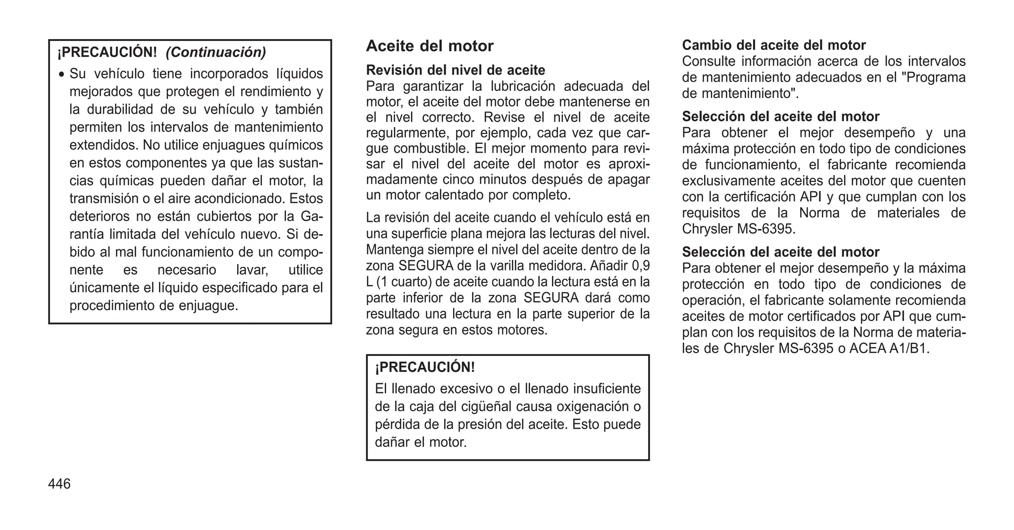 ¡PRECAUCIÓN! (Continuación)
• Su vehículo tiene incorporados líquidos
mejorados que protegen el rendimiento y
la durabilidad de su vehículo y también
permiten los intervalos de mantenimiento
extendidos. No utilice enjuagues químicos
en estos componentes ya que las sustan-
cias químicas pueden dañar el motor, la
transmisión o el aire acondicionado. Estos
deterioros no están cubiertos por la Ga-
rantía limitada del vehículo nuevo. Si de-
bido al mal funcionamiento de un compo-
nente es necesario lavar, utilice
únicamente el líquido especificado para el
procedimiento de enjuague.
Aceite del motor
Revisión del nivel de aceite
Para garantizar la lubricación adecuada del
motor, el aceite del motor debe mantenerse en
el nivel correcto. Revise el nivel de aceite
regularmente, por ejemplo, cada vez que car-
gue combustible. El mejor momento para revi-
sar el nivel del aceite del motor es aproxi-
madamente cinco minutos después de apagar
un motor calentado por completo.
La revisión del aceite cuando el vehículo está en
una superficie plana mejora las lecturas del nivel.
Mantenga siempre el nivel del aceite dentro de la
zona SEGURA de la varilla medidora. Añadir 0,9
L (1 cuarto) de aceite cuando la lectura está en la
parte inferior de la zona SEGURA dará como
resultado una lectura en la parte superior de la
zona segura en estos motores.
¡PRECAUCIÓN!
El llenado excesivo o el llenado insuficiente
de la caja del cigüeñal causa oxigenación o
pérdida de la presión del aceite. Esto puede
dañar el motor.
Cambio del aceite del motor
Consulte información acerca de los intervalos
de mantenimiento adecuados en el "Programa
de mantenimiento".
Selección del aceite del motor
Para obtener el mejor desempeño y una
máxima protección en todo tipo de condiciones
de funcionamiento, el fabricante recomienda
exclusivamente aceites del motor que cuenten
con la certificación API y que cumplan con los
requisitos de la Norma de materiales de
Chrysler MS-6395.
Selección del aceite del motor
Para obtener el mejor desempeño y la máxima
protección en todo tipo de condiciones de
operación, el fabricante solamente recomienda
aceites de motor certificados por API que cum-
plan con los requisitos de la Norma de materia-
les de Chrysler MS-6395 o ACEA A1/B1.
446
 