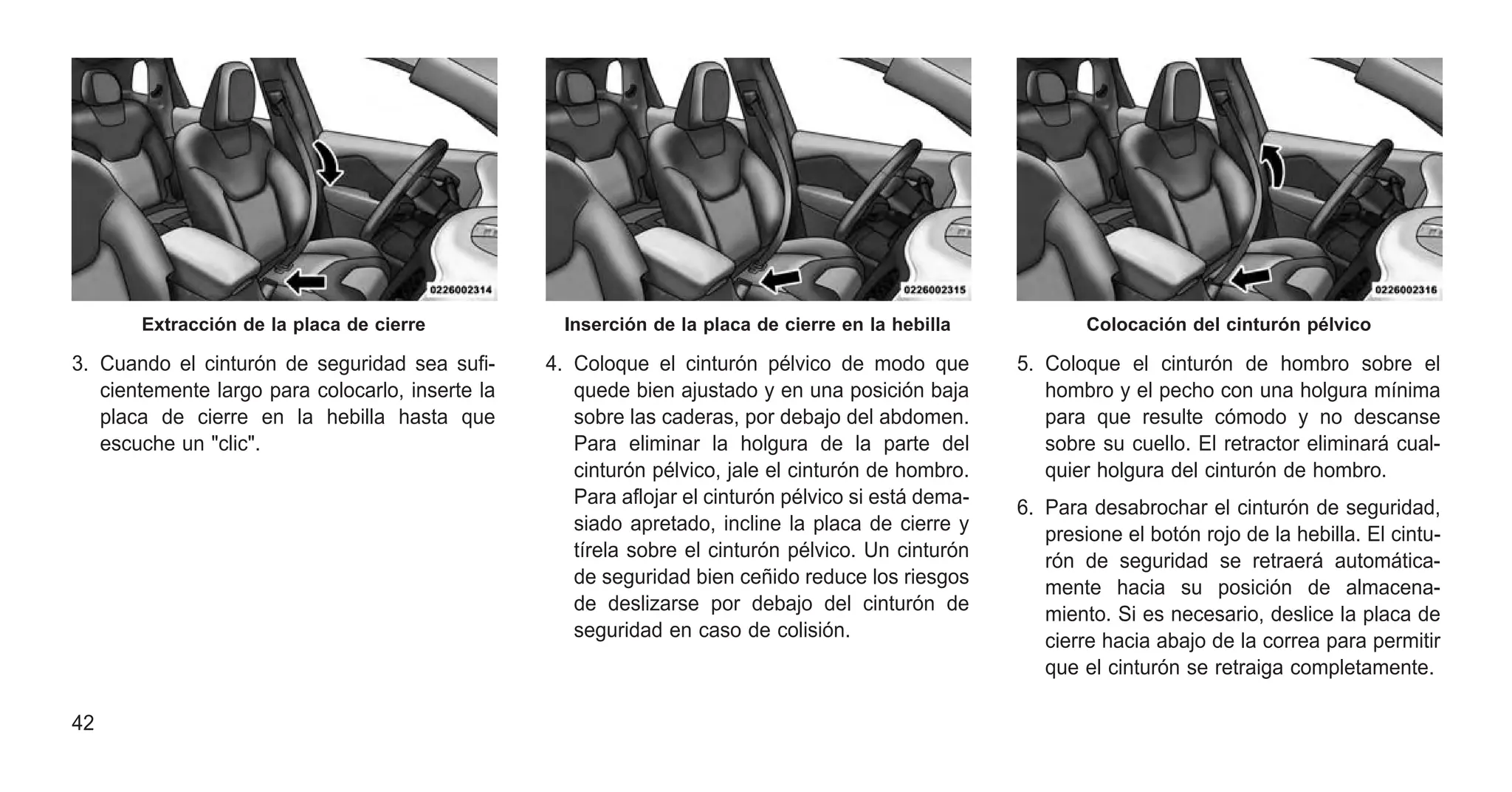 3. Cuando el cinturón de seguridad sea sufi-
cientemente largo para colocarlo, inserte la
placa de cierre en la hebilla hasta que
escuche un "clic".
4. Coloque el cinturón pélvico de modo que
quede bien ajustado y en una posición baja
sobre las caderas, por debajo del abdomen.
Para eliminar la holgura de la parte del
cinturón pélvico, jale el cinturón de hombro.
Para aflojar el cinturón pélvico si está dema-
siado apretado, incline la placa de cierre y
tírela sobre el cinturón pélvico. Un cinturón
de seguridad bien ceñido reduce los riesgos
de deslizarse por debajo del cinturón de
seguridad en caso de colisión.
5. Coloque el cinturón de hombro sobre el
hombro y el pecho con una holgura mínima
para que resulte cómodo y no descanse
sobre su cuello. El retractor eliminará cual-
quier holgura del cinturón de hombro.
6. Para desabrochar el cinturón de seguridad,
presione el botón rojo de la hebilla. El cintu-
rón de seguridad se retraerá automática-
mente hacia su posición de almacena-
miento. Si es necesario, deslice la placa de
cierre hacia abajo de la correa para permitir
que el cinturón se retraiga completamente.
Extracción de la placa de cierre Inserción de la placa de cierre en la hebilla Colocación del cinturón pélvico
42
 