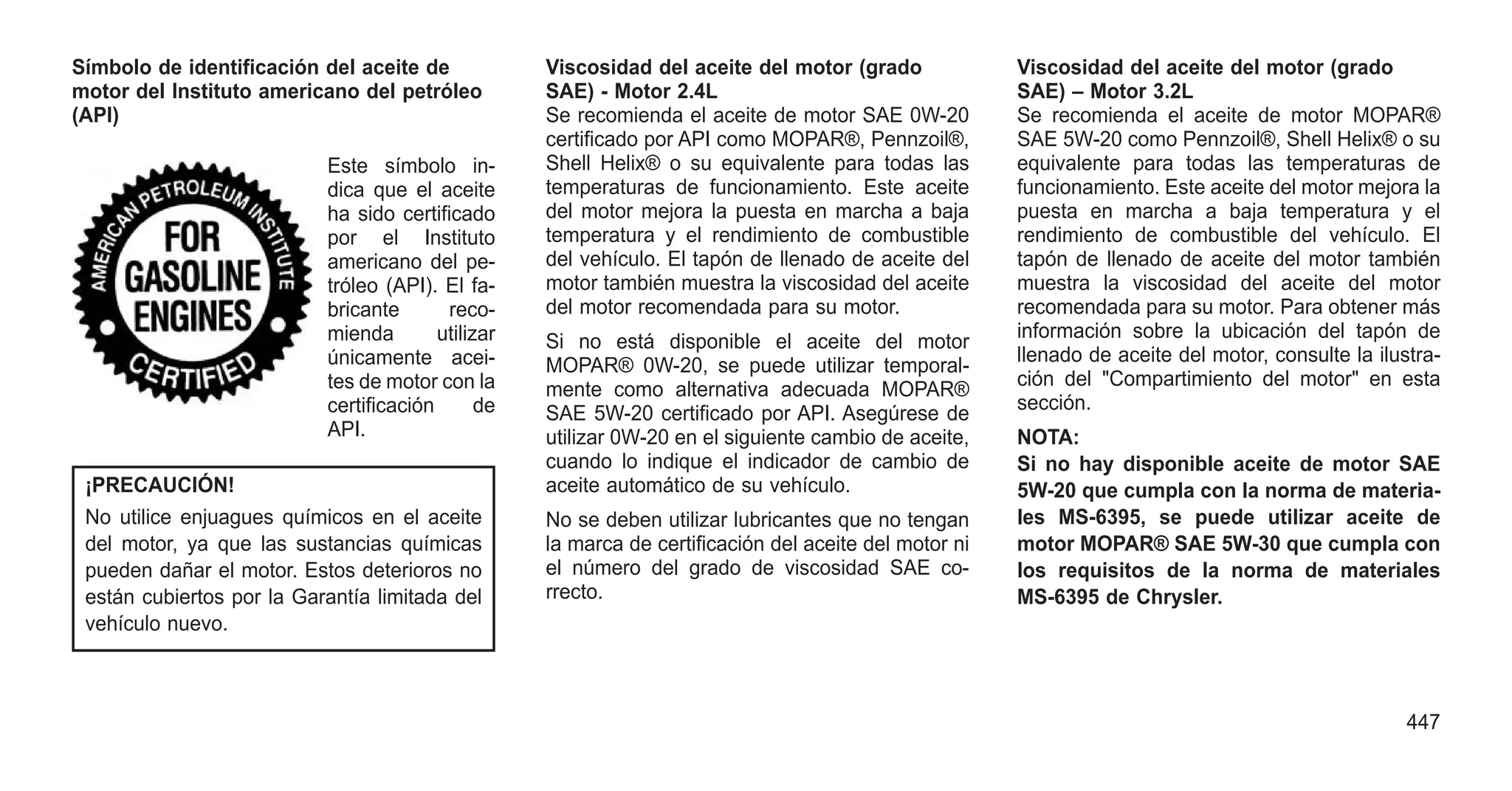 Símbolo de identificación del aceite de
motor del Instituto americano del petróleo
(API)
Este símbolo in-
dica que el aceite
ha sido certificado
por el Instituto
americano del pe-
tróleo (API). El fa-
bricante reco-
mienda utilizar
únicamente acei-
tes de motor con la
certificación de
API.
¡PRECAUCIÓN!
No utilice enjuagues químicos en el aceite
del motor, ya que las sustancias químicas
pueden dañar el motor. Estos deterioros no
están cubiertos por la Garantía limitada del
vehículo nuevo.
Viscosidad del aceite del motor (grado
SAE) - Motor 2.4L
Se recomienda el aceite de motor SAE 0W-20
certificado por API como MOPAR®, Pennzoil®,
Shell Helix® o su equivalente para todas las
temperaturas de funcionamiento. Este aceite
del motor mejora la puesta en marcha a baja
temperatura y el rendimiento de combustible
del vehículo. El tapón de llenado de aceite del
motor también muestra la viscosidad del aceite
del motor recomendada para su motor.
Si no está disponible el aceite del motor
MOPAR® 0W-20, se puede utilizar temporal-
mente como alternativa adecuada MOPAR®
SAE 5W-20 certificado por API. Asegúrese de
utilizar 0W-20 en el siguiente cambio de aceite,
cuando lo indique el indicador de cambio de
aceite automático de su vehículo.
No se deben utilizar lubricantes que no tengan
la marca de certificación del aceite del motor ni
el número del grado de viscosidad SAE co-
rrecto.
Viscosidad del aceite del motor (grado
SAE) – Motor 3.2L
Se recomienda el aceite de motor MOPAR®
SAE 5W-20 como Pennzoil®, Shell Helix® o su
equivalente para todas las temperaturas de
funcionamiento. Este aceite del motor mejora la
puesta en marcha a baja temperatura y el
rendimiento de combustible del vehículo. El
tapón de llenado de aceite del motor también
muestra la viscosidad del aceite del motor
recomendada para su motor. Para obtener más
información sobre la ubicación del tapón de
llenado de aceite del motor, consulte la ilustra-
ción del "Compartimiento del motor" en esta
sección.
NOTA:
Si no hay disponible aceite de motor SAE
5W-20 que cumpla con la norma de materia-
les MS-6395, se puede utilizar aceite de
motor MOPAR® SAE 5W-30 que cumpla con
los requisitos de la norma de materiales
MS-6395 de Chrysler.
447
 