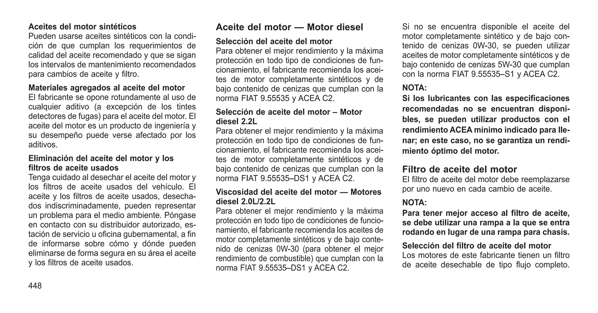 Aceites del motor sintéticos
Pueden usarse aceites sintéticos con la condi-
ción de que cumplan los requerimientos de
calidad del aceite recomendado y que se sigan
los intervalos de mantenimiento recomendados
para cambios de aceite y filtro.
Materiales agregados al aceite del motor
El fabricante se opone rotundamente al uso de
cualquier aditivo (a excepción de los tintes
detectores de fugas) para el aceite del motor. El
aceite del motor es un producto de ingeniería y
su desempeño puede verse afectado por los
aditivos.
Eliminación del aceite del motor y los
filtros de aceite usados
Tenga cuidado al desechar el aceite del motor y
los filtros de aceite usados del vehículo. El
aceite y los filtros de aceite usados, desecha-
dos indiscriminadamente, pueden representar
un problema para el medio ambiente. Póngase
en contacto con su distribuidor autorizado, es-
tación de servicio u oficina gubernamental, a fin
de informarse sobre cómo y dónde pueden
eliminarse de forma segura en su área el aceite
y los filtros de aceite usados.
Aceite del motor — Motor diesel
Selección del aceite del motor
Para obtener el mejor rendimiento y la máxima
protección en todo tipo de condiciones de fun-
cionamiento, el fabricante recomienda los acei-
tes de motor completamente sintéticos y de
bajo contenido de cenizas que cumplan con la
norma FIAT 9.55535 y ACEA C2.
Selección de aceite del motor – Motor
diesel 2.2L
Para obtener el mejor rendimiento y la máxima
protección en todo tipo de condiciones de fun-
cionamiento, el fabricante recomienda los acei-
tes de motor completamente sintéticos y de
bajo contenido de cenizas que cumplan con la
norma FIAT 9.55535–DS1 y ACEA C2.
Viscosidad del aceite del motor — Motores
diesel 2.0L/2.2L
Para obtener el mejor rendimiento y la máxima
protección en todo tipo de condiciones de funcio-
namiento, el fabricante recomienda los aceites de
motor completamente sintéticos y de bajo conte-
nido de cenizas 0W-30 (para obtener el mejor
rendimiento de combustible) que cumplan con la
norma FIAT 9.55535–DS1 y ACEA C2.
Si no se encuentra disponible el aceite del
motor completamente sintético y de bajo con-
tenido de cenizas 0W-30, se pueden utilizar
aceites de motor completamente sintéticos y de
bajo contenido de cenizas 5W-30 que cumplan
con la norma FIAT 9.55535–S1 y ACEA C2.
NOTA:
Si los lubricantes con las especificaciones
recomendadas no se encuentran disponi-
bles, se pueden utilizar productos con el
rendimiento ACEA mínimo indicado para lle-
nar; en este caso, no se garantiza un rendi-
miento óptimo del motor.
Filtro de aceite del motor
El filtro de aceite del motor debe reemplazarse
por uno nuevo en cada cambio de aceite.
NOTA:
Para tener mejor acceso al filtro de aceite,
se debe utilizar una rampa a la que se entra
rodando en lugar de una rampa para chasís.
Selección del filtro de aceite del motor
Los motores de este fabricante tienen un filtro
de aceite desechable de tipo flujo completo.
448
 