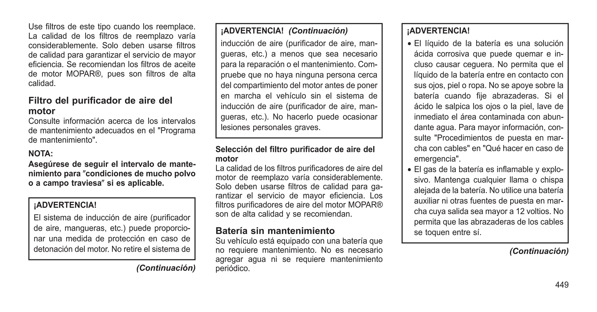 Use filtros de este tipo cuando los reemplace.
La calidad de los filtros de reemplazo varía
considerablemente. Solo deben usarse filtros
de calidad para garantizar el servicio de mayor
eficiencia. Se recomiendan los filtros de aceite
de motor MOPAR®, pues son filtros de alta
calidad.
Filtro del purificador de aire del
motor
Consulte información acerca de los intervalos
de mantenimiento adecuados en el "Programa
de mantenimiento".
NOTA:
Asegúrese de seguir el intervalo de mante-
nimiento para ⴖcondiciones de mucho polvo
o a campo traviesaⴖ si es aplicable.
¡ADVERTENCIA!
El sistema de inducción de aire (purificador
de aire, mangueras, etc.) puede proporcio-
nar una medida de protección en caso de
detonación del motor. No retire el sistema de
(Continuación)
¡ADVERTENCIA! (Continuación)
inducción de aire (purificador de aire, man-
gueras, etc.) a menos que sea necesario
para la reparación o el mantenimiento. Com-
pruebe que no haya ninguna persona cerca
del compartimiento del motor antes de poner
en marcha el vehículo sin el sistema de
inducción de aire (purificador de aire, man-
gueras, etc.). No hacerlo puede ocasionar
lesiones personales graves.
Selección del filtro purificador de aire del
motor
La calidad de los filtros purificadores de aire del
motor de reemplazo varía considerablemente.
Solo deben usarse filtros de calidad para ga-
rantizar el servicio de mayor eficiencia. Los
filtros purificadores de aire del motor MOPAR®
son de alta calidad y se recomiendan.
Batería sin mantenimiento
Su vehículo está equipado con una batería que
no requiere mantenimiento. No es necesario
agregar agua ni se requiere mantenimiento
periódico.
¡ADVERTENCIA!
• El líquido de la batería es una solución
ácida corrosiva que puede quemar e in-
cluso causar ceguera. No permita que el
líquido de la batería entre en contacto con
sus ojos, piel o ropa. No se apoye sobre la
batería cuando fije abrazaderas. Si el
ácido le salpica los ojos o la piel, lave de
inmediato el área contaminada con abun-
dante agua. Para mayor información, con-
sulte "Procedimientos de puesta en mar-
cha con cables" en "Qué hacer en caso de
emergencia".
• El gas de la batería es inflamable y explo-
sivo. Mantenga cualquier llama o chispa
alejada de la batería. No utilice una batería
auxiliar ni otras fuentes de puesta en mar-
cha cuya salida sea mayor a 12 voltios. No
permita que las abrazaderas de los cables
se toquen entre sí.
(Continuación)
449
 