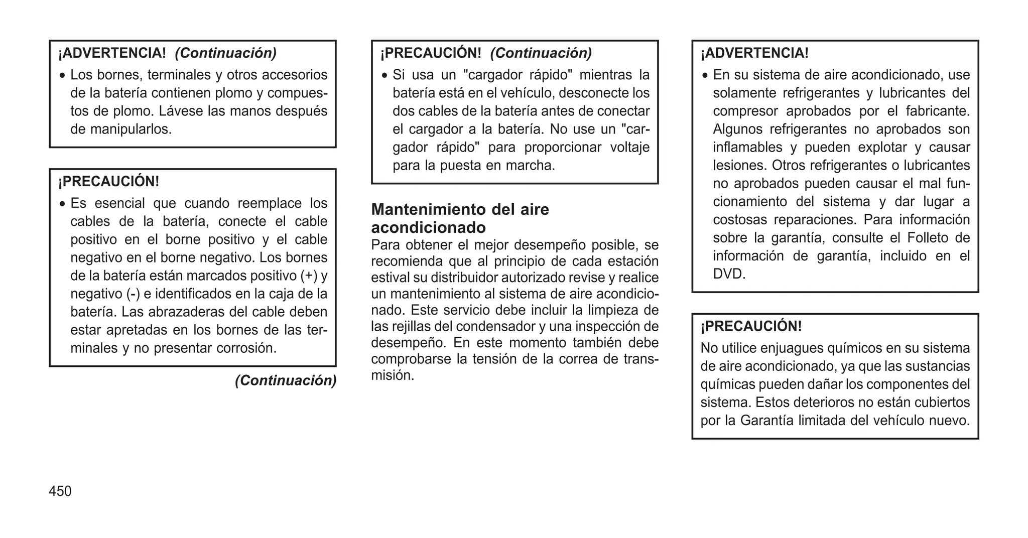 ¡ADVERTENCIA! (Continuación)
• Los bornes, terminales y otros accesorios
de la batería contienen plomo y compues-
tos de plomo. Lávese las manos después
de manipularlos.
¡PRECAUCIÓN!
• Es esencial que cuando reemplace los
cables de la batería, conecte el cable
positivo en el borne positivo y el cable
negativo en el borne negativo. Los bornes
de la batería están marcados positivo (+) y
negativo (-) e identificados en la caja de la
batería. Las abrazaderas del cable deben
estar apretadas en los bornes de las ter-
minales y no presentar corrosión.
(Continuación)
¡PRECAUCIÓN! (Continuación)
• Si usa un "cargador rápido" mientras la
batería está en el vehículo, desconecte los
dos cables de la batería antes de conectar
el cargador a la batería. No use un "car-
gador rápido" para proporcionar voltaje
para la puesta en marcha.
Mantenimiento del aire
acondicionado
Para obtener el mejor desempeño posible, se
recomienda que al principio de cada estación
estival su distribuidor autorizado revise y realice
un mantenimiento al sistema de aire acondicio-
nado. Este servicio debe incluir la limpieza de
las rejillas del condensador y una inspección de
desempeño. En este momento también debe
comprobarse la tensión de la correa de trans-
misión.
¡ADVERTENCIA!
• En su sistema de aire acondicionado, use
solamente refrigerantes y lubricantes del
compresor aprobados por el fabricante.
Algunos refrigerantes no aprobados son
inflamables y pueden explotar y causar
lesiones. Otros refrigerantes o lubricantes
no aprobados pueden causar el mal fun-
cionamiento del sistema y dar lugar a
costosas reparaciones. Para información
sobre la garantía, consulte el Folleto de
información de garantía, incluido en el
DVD.
¡PRECAUCIÓN!
No utilice enjuagues químicos en su sistema
de aire acondicionado, ya que las sustancias
químicas pueden dañar los componentes del
sistema. Estos deterioros no están cubiertos
por la Garantía limitada del vehículo nuevo.
450
 