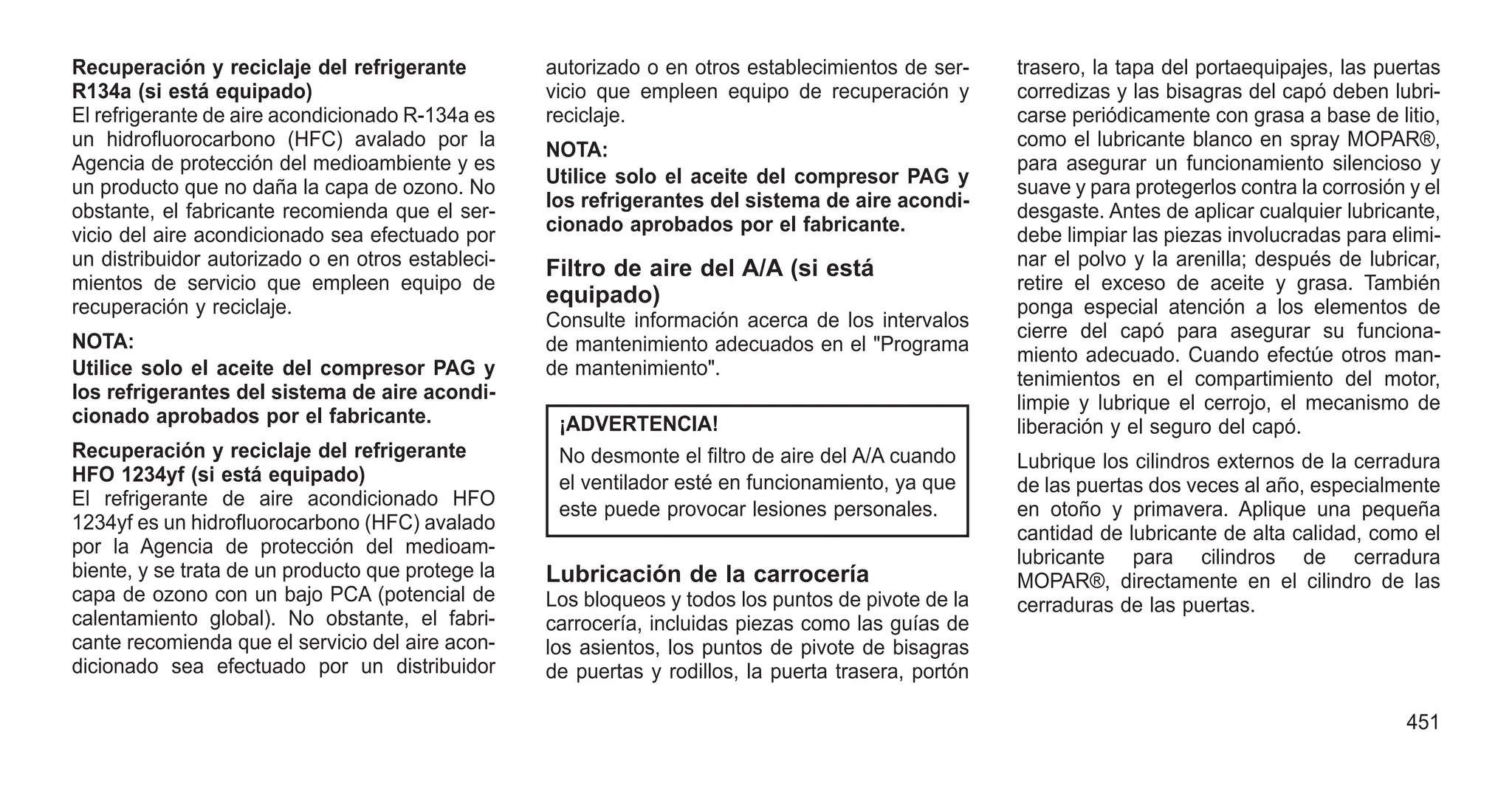 Recuperación y reciclaje del refrigerante
R134a (si está equipado)
El refrigerante de aire acondicionado R-134a es
un hidrofluorocarbono (HFC) avalado por la
Agencia de protección del medioambiente y es
un producto que no daña la capa de ozono. No
obstante, el fabricante recomienda que el ser-
vicio del aire acondicionado sea efectuado por
un distribuidor autorizado o en otros estableci-
mientos de servicio que empleen equipo de
recuperación y reciclaje.
NOTA:
Utilice solo el aceite del compresor PAG y
los refrigerantes del sistema de aire acondi-
cionado aprobados por el fabricante.
Recuperación y reciclaje del refrigerante
HFO 1234yf (si está equipado)
El refrigerante de aire acondicionado HFO
1234yf es un hidrofluorocarbono (HFC) avalado
por la Agencia de protección del medioam-
biente, y se trata de un producto que protege la
capa de ozono con un bajo PCA (potencial de
calentamiento global). No obstante, el fabri-
cante recomienda que el servicio del aire acon-
dicionado sea efectuado por un distribuidor
autorizado o en otros establecimientos de ser-
vicio que empleen equipo de recuperación y
reciclaje.
NOTA:
Utilice solo el aceite del compresor PAG y
los refrigerantes del sistema de aire acondi-
cionado aprobados por el fabricante.
Filtro de aire del A/A (si está
equipado)
Consulte información acerca de los intervalos
de mantenimiento adecuados en el "Programa
de mantenimiento".
¡ADVERTENCIA!
No desmonte el filtro de aire del A/A cuando
el ventilador esté en funcionamiento, ya que
este puede provocar lesiones personales.
Lubricación de la carrocería
Los bloqueos y todos los puntos de pivote de la
carrocería, incluidas piezas como las guías de
los asientos, los puntos de pivote de bisagras
de puertas y rodillos, la puerta trasera, portón
trasero, la tapa del portaequipajes, las puertas
corredizas y las bisagras del capó deben lubri-
carse periódicamente con grasa a base de litio,
como el lubricante blanco en spray MOPAR®,
para asegurar un funcionamiento silencioso y
suave y para protegerlos contra la corrosión y el
desgaste. Antes de aplicar cualquier lubricante,
debe limpiar las piezas involucradas para elimi-
nar el polvo y la arenilla; después de lubricar,
retire el exceso de aceite y grasa. También
ponga especial atención a los elementos de
cierre del capó para asegurar su funciona-
miento adecuado. Cuando efectúe otros man-
tenimientos en el compartimiento del motor,
limpie y lubrique el cerrojo, el mecanismo de
liberación y el seguro del capó.
Lubrique los cilindros externos de la cerradura
de las puertas dos veces al año, especialmente
en otoño y primavera. Aplique una pequeña
cantidad de lubricante de alta calidad, como el
lubricante para cilindros de cerradura
MOPAR®, directamente en el cilindro de las
cerraduras de las puertas.
451
 