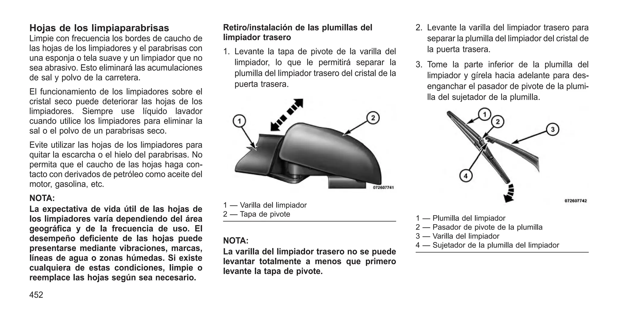 Hojas de los limpiaparabrisas
Limpie con frecuencia los bordes de caucho de
las hojas de los limpiadores y el parabrisas con
una esponja o tela suave y un limpiador que no
sea abrasivo. Esto eliminará las acumulaciones
de sal y polvo de la carretera.
El funcionamiento de los limpiadores sobre el
cristal seco puede deteriorar las hojas de los
limpiadores. Siempre use líquido lavador
cuando utilice los limpiadores para eliminar la
sal o el polvo de un parabrisas seco.
Evite utilizar las hojas de los limpiadores para
quitar la escarcha o el hielo del parabrisas. No
permita que el caucho de las hojas haga con-
tacto con derivados de petróleo como aceite del
motor, gasolina, etc.
NOTA:
La expectativa de vida útil de las hojas de
los limpiadores varía dependiendo del área
geográfica y de la frecuencia de uso. El
desempeño deficiente de las hojas puede
presentarse mediante vibraciones, marcas,
líneas de agua o zonas húmedas. Si existe
cualquiera de estas condiciones, limpie o
reemplace las hojas según sea necesario.
Retiro/instalación de las plumillas del
limpiador trasero
1. Levante la tapa de pivote de la varilla del
limpiador, lo que le permitirá separar la
plumilla del limpiador trasero del cristal de la
puerta trasera.
NOTA:
La varilla del limpiador trasero no se puede
levantar totalmente a menos que primero
levante la tapa de pivote.
2. Levante la varilla del limpiador trasero para
separar la plumilla del limpiador del cristal de
la puerta trasera.
3. Tome la parte inferior de la plumilla del
limpiador y gírela hacia adelante para des-
enganchar el pasador de pivote de la plumi-
lla del sujetador de la plumilla.
1 — Varilla del limpiador
2 — Tapa de pivote
1 — Plumilla del limpiador
2 — Pasador de pivote de la plumilla
3 — Varilla del limpiador
4 — Sujetador de la plumilla del limpiador
452
 