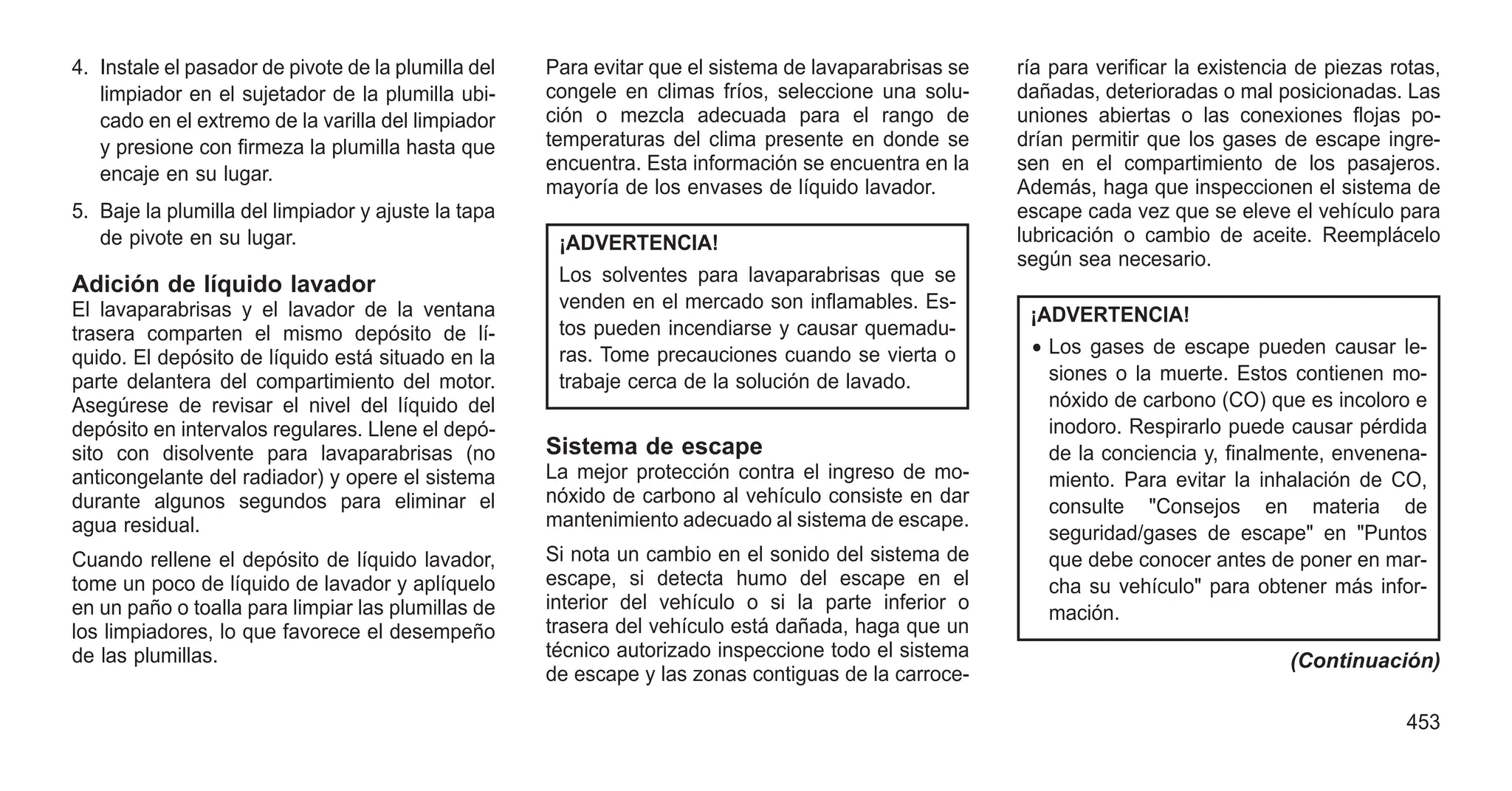 4. Instale el pasador de pivote de la plumilla del
limpiador en el sujetador de la plumilla ubi-
cado en el extremo de la varilla del limpiador
y presione con firmeza la plumilla hasta que
encaje en su lugar.
5. Baje la plumilla del limpiador y ajuste la tapa
de pivote en su lugar.
Adición de líquido lavador
El lavaparabrisas y el lavador de la ventana
trasera comparten el mismo depósito de lí-
quido. El depósito de líquido está situado en la
parte delantera del compartimiento del motor.
Asegúrese de revisar el nivel del líquido del
depósito en intervalos regulares. Llene el depó-
sito con disolvente para lavaparabrisas (no
anticongelante del radiador) y opere el sistema
durante algunos segundos para eliminar el
agua residual.
Cuando rellene el depósito de líquido lavador,
tome un poco de líquido de lavador y aplíquelo
en un paño o toalla para limpiar las plumillas de
los limpiadores, lo que favorece el desempeño
de las plumillas.
Para evitar que el sistema de lavaparabrisas se
congele en climas fríos, seleccione una solu-
ción o mezcla adecuada para el rango de
temperaturas del clima presente en donde se
encuentra. Esta información se encuentra en la
mayoría de los envases de líquido lavador.
¡ADVERTENCIA!
Los solventes para lavaparabrisas que se
venden en el mercado son inflamables. Es-
tos pueden incendiarse y causar quemadu-
ras. Tome precauciones cuando se vierta o
trabaje cerca de la solución de lavado.
Sistema de escape
La mejor protección contra el ingreso de mo-
nóxido de carbono al vehículo consiste en dar
mantenimiento adecuado al sistema de escape.
Si nota un cambio en el sonido del sistema de
escape, si detecta humo del escape en el
interior del vehículo o si la parte inferior o
trasera del vehículo está dañada, haga que un
técnico autorizado inspeccione todo el sistema
de escape y las zonas contiguas de la carroce-
ría para verificar la existencia de piezas rotas,
dañadas, deterioradas o mal posicionadas. Las
uniones abiertas o las conexiones flojas po-
drían permitir que los gases de escape ingre-
sen en el compartimiento de los pasajeros.
Además, haga que inspeccionen el sistema de
escape cada vez que se eleve el vehículo para
lubricación o cambio de aceite. Reemplácelo
según sea necesario.
¡ADVERTENCIA!
• Los gases de escape pueden causar le-
siones o la muerte. Estos contienen mo-
nóxido de carbono (CO) que es incoloro e
inodoro. Respirarlo puede causar pérdida
de la conciencia y, finalmente, envenena-
miento. Para evitar la inhalación de CO,
consulte "Consejos en materia de
seguridad/gases de escape" en "Puntos
que debe conocer antes de poner en mar-
cha su vehículo" para obtener más infor-
mación.
(Continuación)
453
 