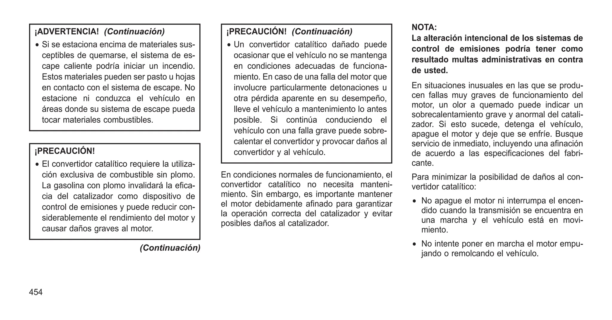 ¡ADVERTENCIA! (Continuación)
• Si se estaciona encima de materiales sus-
ceptibles de quemarse, el sistema de es-
cape caliente podría iniciar un incendio.
Estos materiales pueden ser pasto u hojas
en contacto con el sistema de escape. No
estacione ni conduzca el vehículo en
áreas donde su sistema de escape pueda
tocar materiales combustibles.
¡PRECAUCIÓN!
• El convertidor catalítico requiere la utiliza-
ción exclusiva de combustible sin plomo.
La gasolina con plomo invalidará la efica-
cia del catalizador como dispositivo de
control de emisiones y puede reducir con-
siderablemente el rendimiento del motor y
causar daños graves al motor.
(Continuación)
¡PRECAUCIÓN! (Continuación)
• Un convertidor catalítico dañado puede
ocasionar que el vehículo no se mantenga
en condiciones adecuadas de funciona-
miento. En caso de una falla del motor que
involucre particularmente detonaciones u
otra pérdida aparente en su desempeño,
lleve el vehículo a mantenimiento lo antes
posible. Si continúa conduciendo el
vehículo con una falla grave puede sobre-
calentar el convertidor y provocar daños al
convertidor y al vehículo.
En condiciones normales de funcionamiento, el
convertidor catalítico no necesita manteni-
miento. Sin embargo, es importante mantener
el motor debidamente afinado para garantizar
la operación correcta del catalizador y evitar
posibles daños al catalizador.
NOTA:
La alteración intencional de los sistemas de
control de emisiones podría tener como
resultado multas administrativas en contra
de usted.
En situaciones inusuales en las que se produ-
cen fallas muy graves de funcionamiento del
motor, un olor a quemado puede indicar un
sobrecalentamiento grave y anormal del catali-
zador. Si esto sucede, detenga el vehículo,
apague el motor y deje que se enfríe. Busque
servicio de inmediato, incluyendo una afinación
de acuerdo a las especificaciones del fabri-
cante.
Para minimizar la posibilidad de daños al con-
vertidor catalítico:
• No apague el motor ni interrumpa el encen-
dido cuando la transmisión se encuentra en
una marcha y el vehículo está en movi-
miento.
• No intente poner en marcha el motor empu-
jando o remolcando el vehículo.
454
 