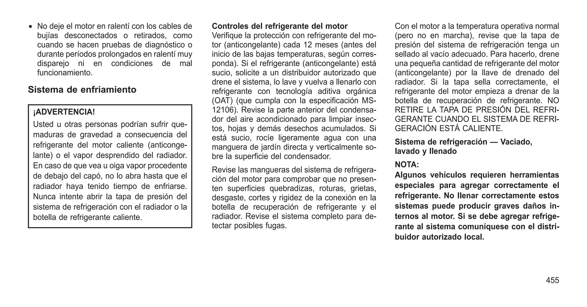 • No deje el motor en ralentí con los cables de
bujías desconectados o retirados, como
cuando se hacen pruebas de diagnóstico o
durante períodos prolongados en ralentí muy
disparejo ni en condiciones de mal
funcionamiento.
Sistema de enfriamiento
¡ADVERTENCIA!
Usted u otras personas podrían sufrir que-
maduras de gravedad a consecuencia del
refrigerante del motor caliente (anticonge-
lante) o el vapor desprendido del radiador.
En caso de que vea u oiga vapor procedente
de debajo del capó, no lo abra hasta que el
radiador haya tenido tiempo de enfriarse.
Nunca intente abrir la tapa de presión del
sistema de refrigeración con el radiador o la
botella de refrigerante caliente.
Controles del refrigerante del motor
Verifique la protección con refrigerante del mo-
tor (anticongelante) cada 12 meses (antes del
inicio de las bajas temperaturas, según corres-
ponda). Si el refrigerante (anticongelante) está
sucio, solicite a un distribuidor autorizado que
drene el sistema, lo lave y vuelva a llenarlo con
refrigerante con tecnología aditiva orgánica
(OAT) (que cumpla con la especificación MS-
12106). Revise la parte anterior del condensa-
dor del aire acondicionado para limpiar insec-
tos, hojas y demás desechos acumulados. Si
está sucio, rocíe ligeramente agua con una
manguera de jardín directa y verticalmente so-
bre la superficie del condensador.
Revise las mangueras del sistema de refrigera-
ción del motor para comprobar que no presen-
ten superficies quebradizas, roturas, grietas,
desgaste, cortes y rigidez de la conexión en la
botella de recuperación de refrigerante y el
radiador. Revise el sistema completo para de-
tectar posibles fugas.
Con el motor a la temperatura operativa normal
(pero no en marcha), revise que la tapa de
presión del sistema de refrigeración tenga un
sellado al vacío adecuado. Para hacerlo, drene
una pequeña cantidad de refrigerante del motor
(anticongelante) por la llave de drenado del
radiador. Si la tapa sella correctamente, el
refrigerante del motor empieza a drenar de la
botella de recuperación de refrigerante. NO
RETIRE LA TAPA DE PRESIÓN DEL REFRI-
GERANTE CUANDO EL SISTEMA DE REFRI-
GERACIÓN ESTÁ CALIENTE.
Sistema de refrigeración — Vaciado,
lavado y llenado
NOTA:
Algunos vehículos requieren herramientas
especiales para agregar correctamente el
refrigerante. No llenar correctamente estos
sistemas puede producir graves daños in-
ternos al motor. Si se debe agregar refrige-
rante al sistema comuníquese con el distri-
buidor autorizado local.
455
 
