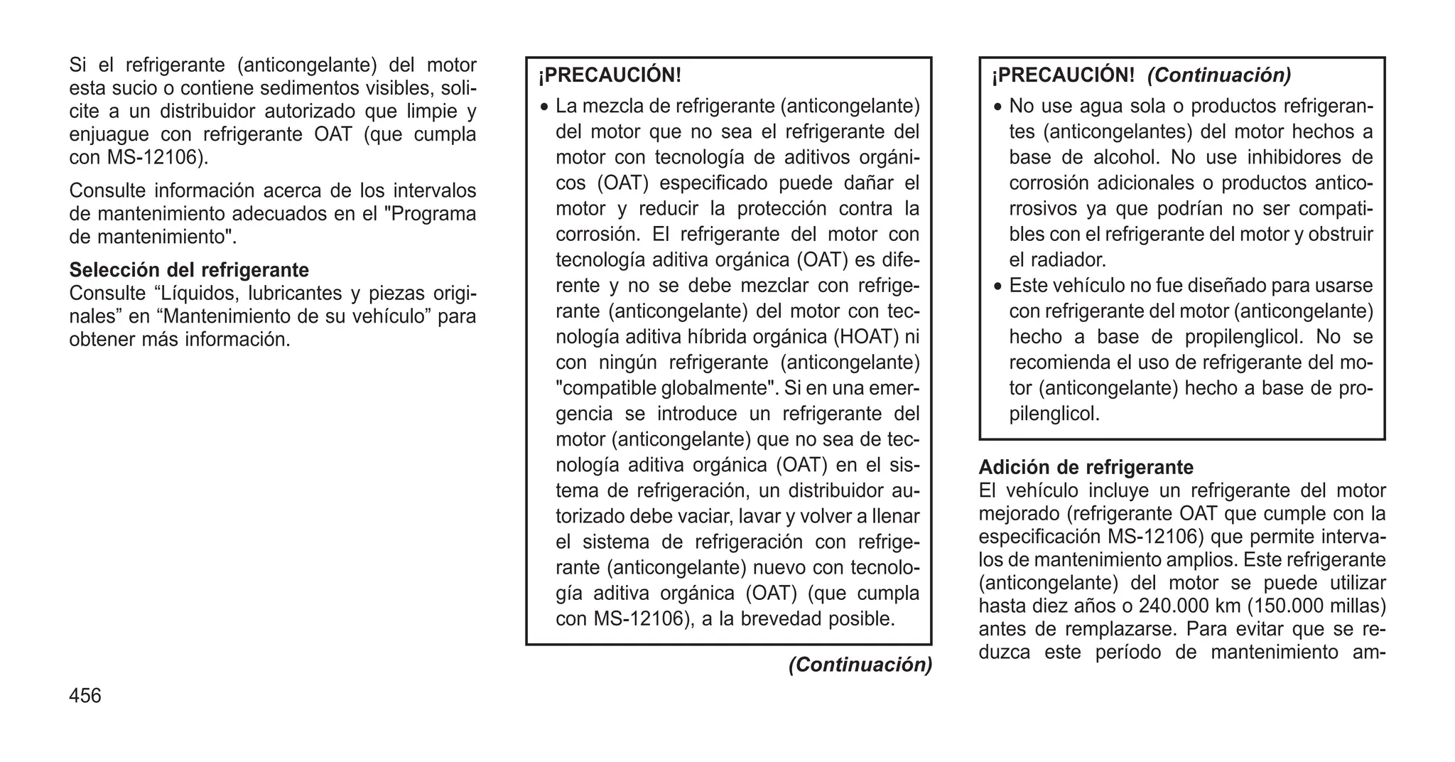 Si el refrigerante (anticongelante) del motor
esta sucio o contiene sedimentos visibles, soli-
cite a un distribuidor autorizado que limpie y
enjuague con refrigerante OAT (que cumpla
con MS-12106).
Consulte información acerca de los intervalos
de mantenimiento adecuados en el "Programa
de mantenimiento".
Selección del refrigerante
Consulte “Líquidos, lubricantes y piezas origi-
nales” en “Mantenimiento de su vehículo” para
obtener más información.
¡PRECAUCIÓN!
• La mezcla de refrigerante (anticongelante)
del motor que no sea el refrigerante del
motor con tecnología de aditivos orgáni-
cos (OAT) especificado puede dañar el
motor y reducir la protección contra la
corrosión. El refrigerante del motor con
tecnología aditiva orgánica (OAT) es dife-
rente y no se debe mezclar con refrige-
rante (anticongelante) del motor con tec-
nología aditiva híbrida orgánica (HOAT) ni
con ningún refrigerante (anticongelante)
"compatible globalmente". Si en una emer-
gencia se introduce un refrigerante del
motor (anticongelante) que no sea de tec-
nología aditiva orgánica (OAT) en el sis-
tema de refrigeración, un distribuidor au-
torizado debe vaciar, lavar y volver a llenar
el sistema de refrigeración con refrige-
rante (anticongelante) nuevo con tecnolo-
gía aditiva orgánica (OAT) (que cumpla
con MS-12106), a la brevedad posible.
(Continuación)
¡PRECAUCIÓN! (Continuación)
• No use agua sola o productos refrigeran-
tes (anticongelantes) del motor hechos a
base de alcohol. No use inhibidores de
corrosión adicionales o productos antico-
rrosivos ya que podrían no ser compati-
bles con el refrigerante del motor y obstruir
el radiador.
• Este vehículo no fue diseñado para usarse
con refrigerante del motor (anticongelante)
hecho a base de propilenglicol. No se
recomienda el uso de refrigerante del mo-
tor (anticongelante) hecho a base de pro-
pilenglicol.
Adición de refrigerante
El vehículo incluye un refrigerante del motor
mejorado (refrigerante OAT que cumple con la
especificación MS-12106) que permite interva-
los de mantenimiento amplios. Este refrigerante
(anticongelante) del motor se puede utilizar
hasta diez años o 240.000 km (150.000 millas)
antes de remplazarse. Para evitar que se re-
duzca este período de mantenimiento am-
456
 