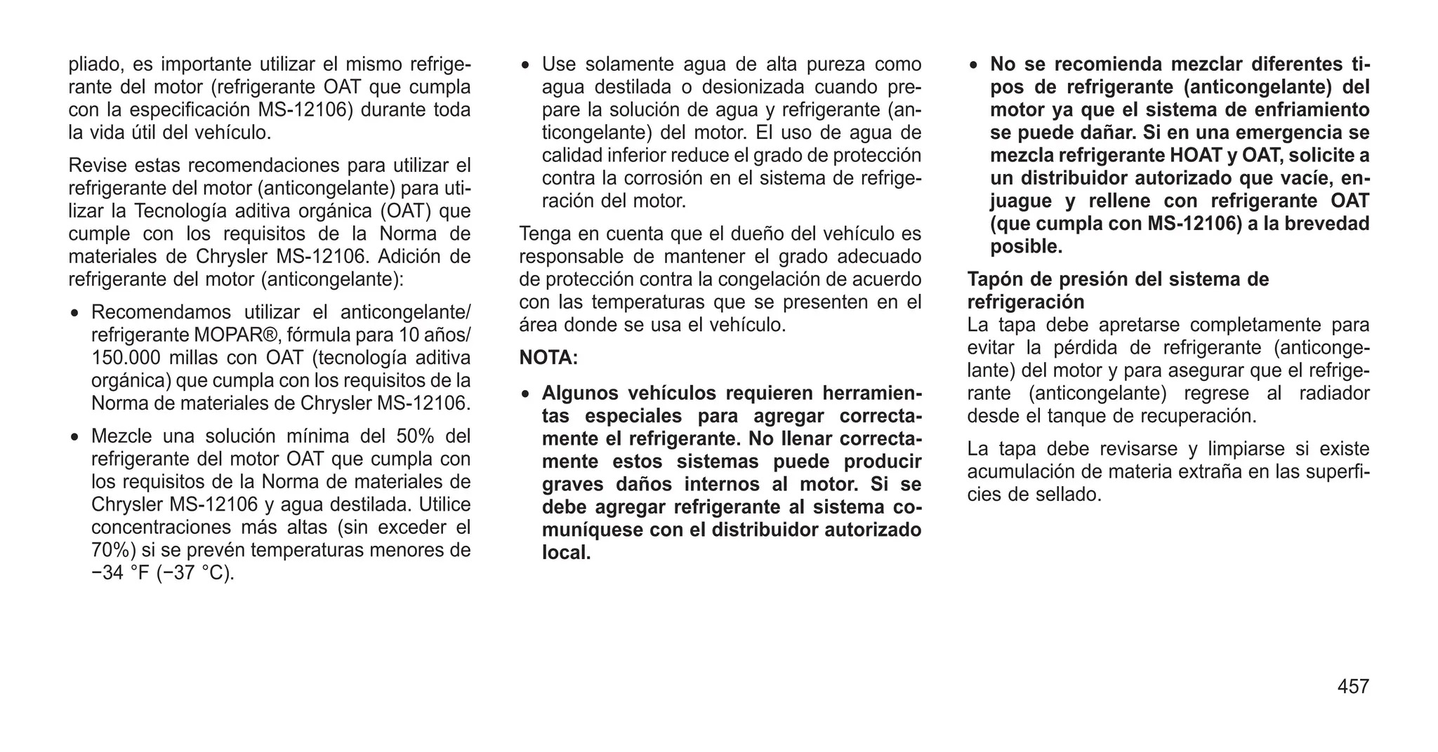 pliado, es importante utilizar el mismo refrige-
rante del motor (refrigerante OAT que cumpla
con la especificación MS-12106) durante toda
la vida útil del vehículo.
Revise estas recomendaciones para utilizar el
refrigerante del motor (anticongelante) para uti-
lizar la Tecnología aditiva orgánica (OAT) que
cumple con los requisitos de la Norma de
materiales de Chrysler MS-12106. Adición de
refrigerante del motor (anticongelante):
• Recomendamos utilizar el anticongelante/
refrigerante MOPAR®, fórmula para 10 años/
150.000 millas con OAT (tecnología aditiva
orgánica) que cumpla con los requisitos de la
Norma de materiales de Chrysler MS-12106.
• Mezcle una solución mínima del 50% del
refrigerante del motor OAT que cumpla con
los requisitos de la Norma de materiales de
Chrysler MS-12106 y agua destilada. Utilice
concentraciones más altas (sin exceder el
70%) si se prevén temperaturas menores de
−34 °F (−37 °C).
• Use solamente agua de alta pureza como
agua destilada o desionizada cuando pre-
pare la solución de agua y refrigerante (an-
ticongelante) del motor. El uso de agua de
calidad inferior reduce el grado de protección
contra la corrosión en el sistema de refrige-
ración del motor.
Tenga en cuenta que el dueño del vehículo es
responsable de mantener el grado adecuado
de protección contra la congelación de acuerdo
con las temperaturas que se presenten en el
área donde se usa el vehículo.
NOTA:
• Algunos vehículos requieren herramien-
tas especiales para agregar correcta-
mente el refrigerante. No llenar correcta-
mente estos sistemas puede producir
graves daños internos al motor. Si se
debe agregar refrigerante al sistema co-
muníquese con el distribuidor autorizado
local.
• No se recomienda mezclar diferentes ti-
pos de refrigerante (anticongelante) del
motor ya que el sistema de enfriamiento
se puede dañar. Si en una emergencia se
mezcla refrigerante HOAT y OAT, solicite a
un distribuidor autorizado que vacíe, en-
juague y rellene con refrigerante OAT
(que cumpla con MS-12106) a la brevedad
posible.
Tapón de presión del sistema de
refrigeración
La tapa debe apretarse completamente para
evitar la pérdida de refrigerante (anticonge-
lante) del motor y para asegurar que el refrige-
rante (anticongelante) regrese al radiador
desde el tanque de recuperación.
La tapa debe revisarse y limpiarse si existe
acumulación de materia extraña en las superfi-
cies de sellado.
457
 