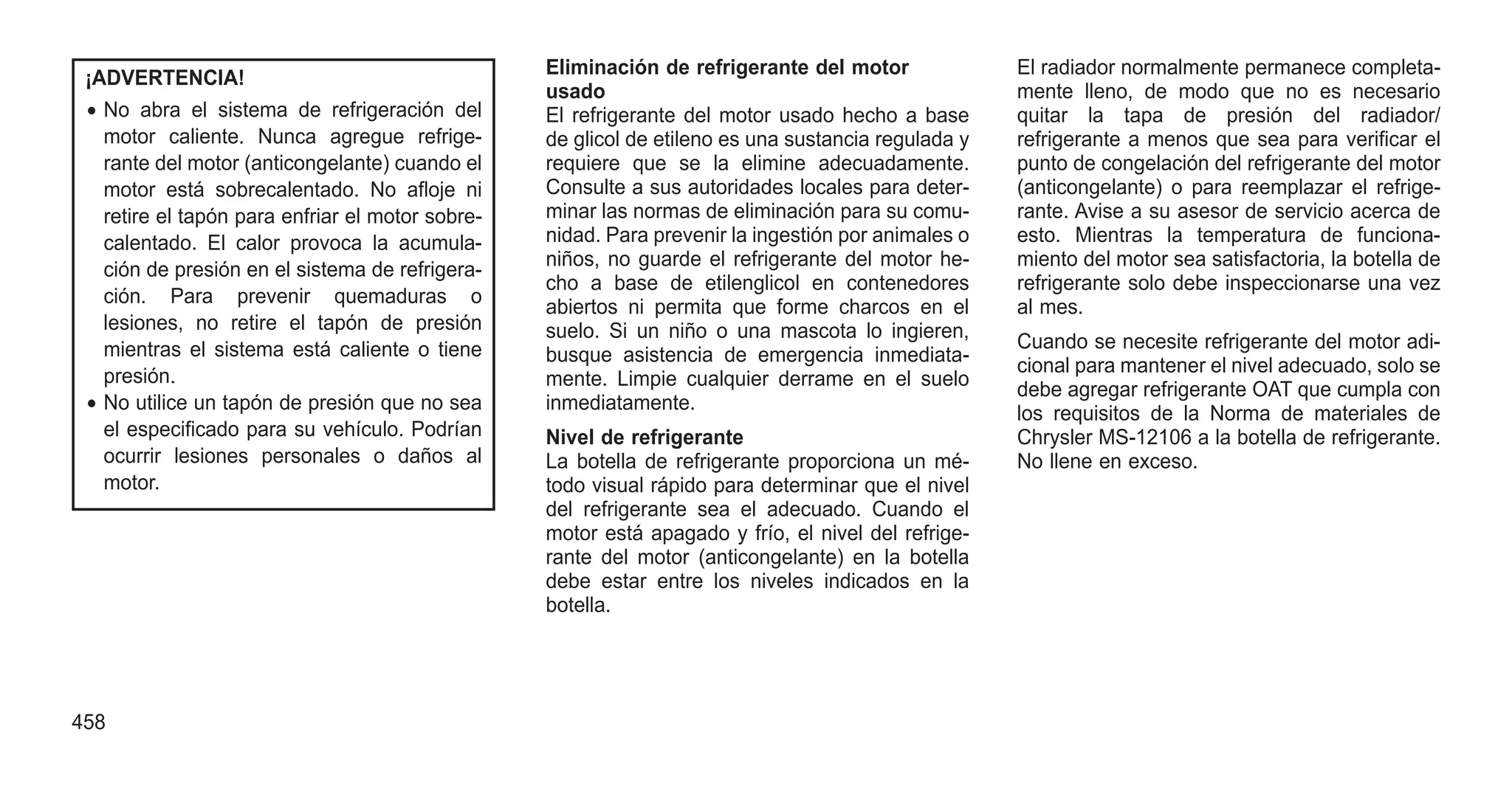 ¡ADVERTENCIA!
• No abra el sistema de refrigeración del
motor caliente. Nunca agregue refrige-
rante del motor (anticongelante) cuando el
motor está sobrecalentado. No afloje ni
retire el tapón para enfriar el motor sobre-
calentado. El calor provoca la acumula-
ción de presión en el sistema de refrigera-
ción. Para prevenir quemaduras o
lesiones, no retire el tapón de presión
mientras el sistema está caliente o tiene
presión.
• No utilice un tapón de presión que no sea
el especificado para su vehículo. Podrían
ocurrir lesiones personales o daños al
motor.
Eliminación de refrigerante del motor
usado
El refrigerante del motor usado hecho a base
de glicol de etileno es una sustancia regulada y
requiere que se la elimine adecuadamente.
Consulte a sus autoridades locales para deter-
minar las normas de eliminación para su comu-
nidad. Para prevenir la ingestión por animales o
niños, no guarde el refrigerante del motor he-
cho a base de etilenglicol en contenedores
abiertos ni permita que forme charcos en el
suelo. Si un niño o una mascota lo ingieren,
busque asistencia de emergencia inmediata-
mente. Limpie cualquier derrame en el suelo
inmediatamente.
Nivel de refrigerante
La botella de refrigerante proporciona un mé-
todo visual rápido para determinar que el nivel
del refrigerante sea el adecuado. Cuando el
motor está apagado y frío, el nivel del refrige-
rante del motor (anticongelante) en la botella
debe estar entre los niveles indicados en la
botella.
El radiador normalmente permanece completa-
mente lleno, de modo que no es necesario
quitar la tapa de presión del radiador/
refrigerante a menos que sea para verificar el
punto de congelación del refrigerante del motor
(anticongelante) o para reemplazar el refrige-
rante. Avise a su asesor de servicio acerca de
esto. Mientras la temperatura de funciona-
miento del motor sea satisfactoria, la botella de
refrigerante solo debe inspeccionarse una vez
al mes.
Cuando se necesite refrigerante del motor adi-
cional para mantener el nivel adecuado, solo se
debe agregar refrigerante OAT que cumpla con
los requisitos de la Norma de materiales de
Chrysler MS-12106 a la botella de refrigerante.
No llene en exceso.
458
 