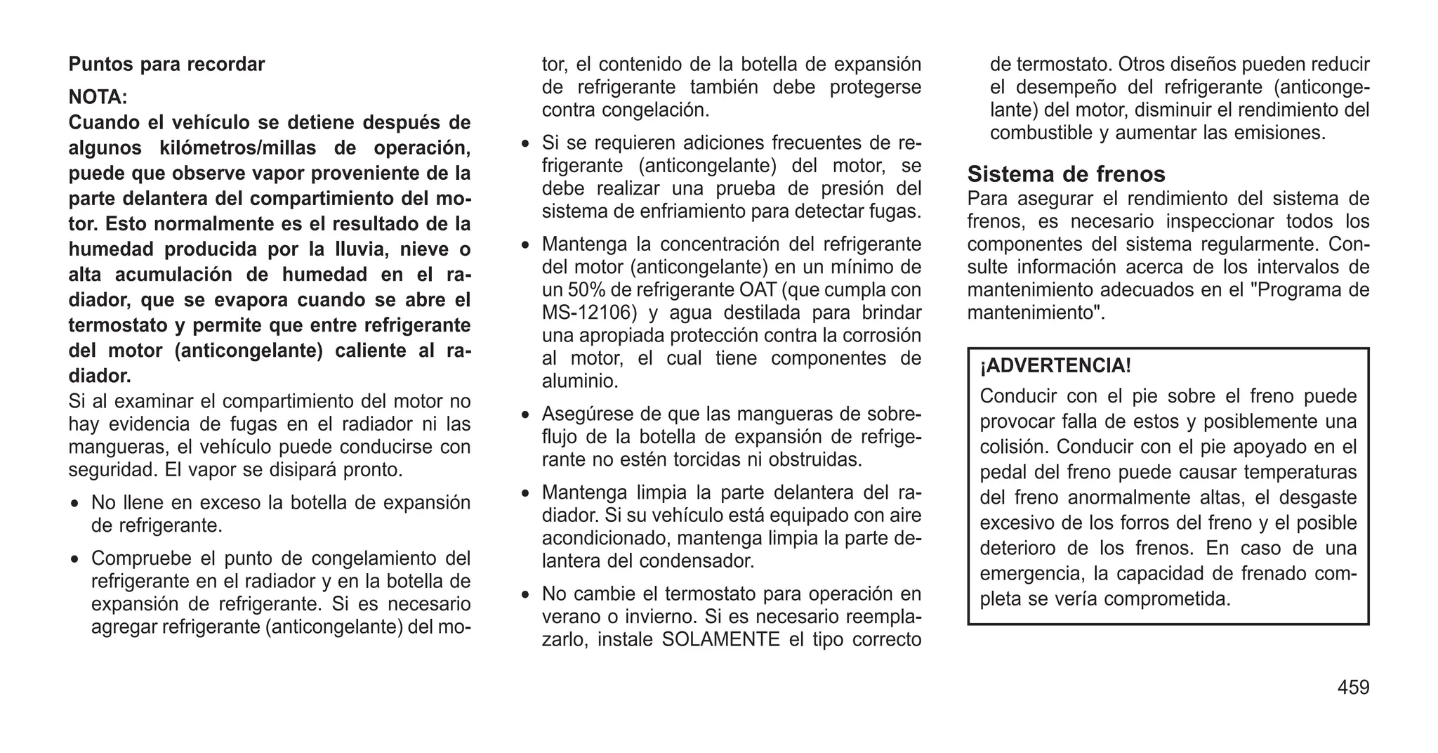 Puntos para recordar
NOTA:
Cuando el vehículo se detiene después de
algunos kilómetros/millas de operación,
puede que observe vapor proveniente de la
parte delantera del compartimiento del mo-
tor. Esto normalmente es el resultado de la
humedad producida por la lluvia, nieve o
alta acumulación de humedad en el ra-
diador, que se evapora cuando se abre el
termostato y permite que entre refrigerante
del motor (anticongelante) caliente al ra-
diador.
Si al examinar el compartimiento del motor no
hay evidencia de fugas en el radiador ni las
mangueras, el vehículo puede conducirse con
seguridad. El vapor se disipará pronto.
• No llene en exceso la botella de expansión
de refrigerante.
• Compruebe el punto de congelamiento del
refrigerante en el radiador y en la botella de
expansión de refrigerante. Si es necesario
agregar refrigerante (anticongelante) del mo-
tor, el contenido de la botella de expansión
de refrigerante también debe protegerse
contra congelación.
• Si se requieren adiciones frecuentes de re-
frigerante (anticongelante) del motor, se
debe realizar una prueba de presión del
sistema de enfriamiento para detectar fugas.
• Mantenga la concentración del refrigerante
del motor (anticongelante) en un mínimo de
un 50% de refrigerante OAT (que cumpla con
MS-12106) y agua destilada para brindar
una apropiada protección contra la corrosión
al motor, el cual tiene componentes de
aluminio.
• Asegúrese de que las mangueras de sobre-
flujo de la botella de expansión de refrige-
rante no estén torcidas ni obstruidas.
• Mantenga limpia la parte delantera del ra-
diador. Si su vehículo está equipado con aire
acondicionado, mantenga limpia la parte de-
lantera del condensador.
• No cambie el termostato para operación en
verano o invierno. Si es necesario reempla-
zarlo, instale SOLAMENTE el tipo correcto
de termostato. Otros diseños pueden reducir
el desempeño del refrigerante (anticonge-
lante) del motor, disminuir el rendimiento del
combustible y aumentar las emisiones.
Sistema de frenos
Para asegurar el rendimiento del sistema de
frenos, es necesario inspeccionar todos los
componentes del sistema regularmente. Con-
sulte información acerca de los intervalos de
mantenimiento adecuados en el "Programa de
mantenimiento".
¡ADVERTENCIA!
Conducir con el pie sobre el freno puede
provocar falla de estos y posiblemente una
colisión. Conducir con el pie apoyado en el
pedal del freno puede causar temperaturas
del freno anormalmente altas, el desgaste
excesivo de los forros del freno y el posible
deterioro de los frenos. En caso de una
emergencia, la capacidad de frenado com-
pleta se vería comprometida.
459
 