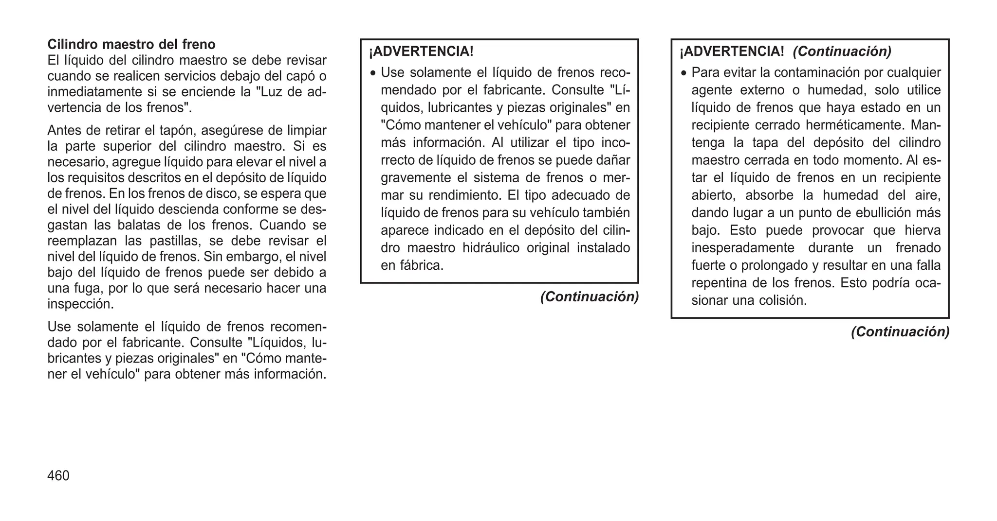 Cilindro maestro del freno
El líquido del cilindro maestro se debe revisar
cuando se realicen servicios debajo del capó o
inmediatamente si se enciende la "Luz de ad-
vertencia de los frenos".
Antes de retirar el tapón, asegúrese de limpiar
la parte superior del cilindro maestro. Si es
necesario, agregue líquido para elevar el nivel a
los requisitos descritos en el depósito de líquido
de frenos. En los frenos de disco, se espera que
el nivel del líquido descienda conforme se des-
gastan las balatas de los frenos. Cuando se
reemplazan las pastillas, se debe revisar el
nivel del líquido de frenos. Sin embargo, el nivel
bajo del líquido de frenos puede ser debido a
una fuga, por lo que será necesario hacer una
inspección.
Use solamente el líquido de frenos recomen-
dado por el fabricante. Consulte "Líquidos, lu-
bricantes y piezas originales" en "Cómo mante-
ner el vehículo" para obtener más información.
¡ADVERTENCIA!
• Use solamente el líquido de frenos reco-
mendado por el fabricante. Consulte "Lí-
quidos, lubricantes y piezas originales" en
"Cómo mantener el vehículo" para obtener
más información. Al utilizar el tipo inco-
rrecto de líquido de frenos se puede dañar
gravemente el sistema de frenos o mer-
mar su rendimiento. El tipo adecuado de
líquido de frenos para su vehículo también
aparece indicado en el depósito del cilin-
dro maestro hidráulico original instalado
en fábrica.
(Continuación)
¡ADVERTENCIA! (Continuación)
• Para evitar la contaminación por cualquier
agente externo o humedad, solo utilice
líquido de frenos que haya estado en un
recipiente cerrado herméticamente. Man-
tenga la tapa del depósito del cilindro
maestro cerrada en todo momento. Al es-
tar el líquido de frenos en un recipiente
abierto, absorbe la humedad del aire,
dando lugar a un punto de ebullición más
bajo. Esto puede provocar que hierva
inesperadamente durante un frenado
fuerte o prolongado y resultar en una falla
repentina de los frenos. Esto podría oca-
sionar una colisión.
(Continuación)
460
 