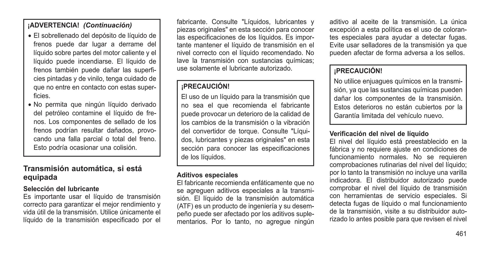 ¡ADVERTENCIA! (Continuación)
• El sobrellenado del depósito de líquido de
frenos puede dar lugar a derrame del
líquido sobre partes del motor caliente y el
líquido puede incendiarse. El líquido de
frenos también puede dañar las superfi-
cies pintadas y de vinilo, tenga cuidado de
que no entre en contacto con estas super-
ficies.
• No permita que ningún líquido derivado
del petróleo contamine el líquido de fre-
nos. Los componentes de sellado de los
frenos podrían resultar dañados, provo-
cando una falla parcial o total del freno.
Esto podría ocasionar una colisión.
Transmisión automática, si está
equipada
Selección del lubricante
Es importante usar el líquido de transmisión
correcto para garantizar el mejor rendimiento y
vida útil de la transmisión. Utilice únicamente el
líquido de la transmisión especificado por el
fabricante. Consulte "Líquidos, lubricantes y
piezas originales" en esta sección para conocer
las especificaciones de los líquidos. Es impor-
tante mantener el líquido de transmisión en el
nivel correcto con el líquido recomendado. No
lave la transmisión con sustancias químicas;
use solamente el lubricante autorizado.
¡PRECAUCIÓN!
El uso de un líquido para la transmisión que
no sea el que recomienda el fabricante
puede provocar un deterioro de la calidad de
los cambios de la transmisión o la vibración
del convertidor de torque. Consulte "Líqui-
dos, lubricantes y piezas originales" en esta
sección para conocer las especificaciones
de los líquidos.
Aditivos especiales
El fabricante recomienda enfáticamente que no
se agreguen aditivos especiales a la transmi-
sión. El líquido de la transmisión automática
(ATF) es un producto de ingeniería y su desem-
peño puede ser afectado por los aditivos suple-
mentarios. Por lo tanto, no agregue ningún
aditivo al aceite de la transmisión. La única
excepción a esta política es el uso de coloran-
tes especiales para ayudar a detectar fugas.
Evite usar selladores de la transmisión ya que
pueden afectar de forma adversa a los sellos.
¡PRECAUCIÓN!
No utilice enjuagues químicos en la transmi-
sión, ya que las sustancias químicas pueden
dañar los componentes de la transmisión.
Estos deterioros no están cubiertos por la
Garantía limitada del vehículo nuevo.
Verificación del nivel de líquido
El nivel del líquido está preestablecido en la
fábrica y no requiere ajuste en condiciones de
funcionamiento normales. No se requieren
comprobaciones rutinarias del nivel del líquido;
por lo tanto la transmisión no incluye una varilla
indicadora. El distribuidor autorizado puede
comprobar el nivel del líquido de transmisión
con herramientas de servicio especiales. Si
detecta fugas de líquido o mal funcionamiento
de la transmisión, visite a su distribuidor auto-
rizado lo antes posible para que revisen el nivel
461
 