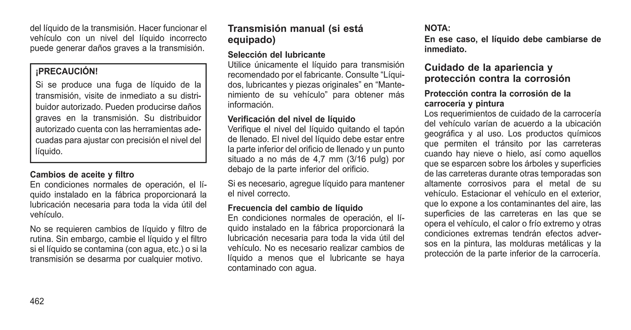 del líquido de la transmisión. Hacer funcionar el
vehículo con un nivel del líquido incorrecto
puede generar daños graves a la transmisión.
¡PRECAUCIÓN!
Si se produce una fuga de líquido de la
transmisión, visite de inmediato a su distri-
buidor autorizado. Pueden producirse daños
graves en la transmisión. Su distribuidor
autorizado cuenta con las herramientas ade-
cuadas para ajustar con precisión el nivel del
líquido.
Cambios de aceite y filtro
En condiciones normales de operación, el lí-
quido instalado en la fábrica proporcionará la
lubricación necesaria para toda la vida útil del
vehículo.
No se requieren cambios de líquido y filtro de
rutina. Sin embargo, cambie el líquido y el filtro
si el líquido se contamina (con agua, etc.) o si la
transmisión se desarma por cualquier motivo.
Transmisión manual (si está
equipado)
Selección del lubricante
Utilice únicamente el líquido para transmisión
recomendado por el fabricante. Consulte “Líqui-
dos, lubricantes y piezas originales” en “Mante-
nimiento de su vehículo” para obtener más
información.
Verificación del nivel de líquido
Verifique el nivel del líquido quitando el tapón
de llenado. El nivel del líquido debe estar entre
la parte inferior del orificio de llenado y un punto
situado a no más de 4,7 mm (3/16 pulg) por
debajo de la parte inferior del orificio.
Si es necesario, agregue líquido para mantener
el nivel correcto.
Frecuencia del cambio de líquido
En condiciones normales de operación, el lí-
quido instalado en la fábrica proporcionará la
lubricación necesaria para toda la vida útil del
vehículo. No es necesario realizar cambios de
líquido a menos que el lubricante se haya
contaminado con agua.
NOTA:
En ese caso, el líquido debe cambiarse de
inmediato.
Cuidado de la apariencia y
protección contra la corrosión
Protección contra la corrosión de la
carrocería y pintura
Los requerimientos de cuidado de la carrocería
del vehículo varían de acuerdo a la ubicación
geográfica y al uso. Los productos químicos
que permiten el tránsito por las carreteras
cuando hay nieve o hielo, así como aquellos
que se esparcen sobre los árboles y superficies
de las carreteras durante otras temporadas son
altamente corrosivos para el metal de su
vehículo. Estacionar el vehículo en el exterior,
que lo expone a los contaminantes del aire, las
superficies de las carreteras en las que se
opera el vehículo, el calor o frío extremo y otras
condiciones extremas tendrán efectos adver-
sos en la pintura, las molduras metálicas y la
protección de la parte inferior de la carrocería.
462
 