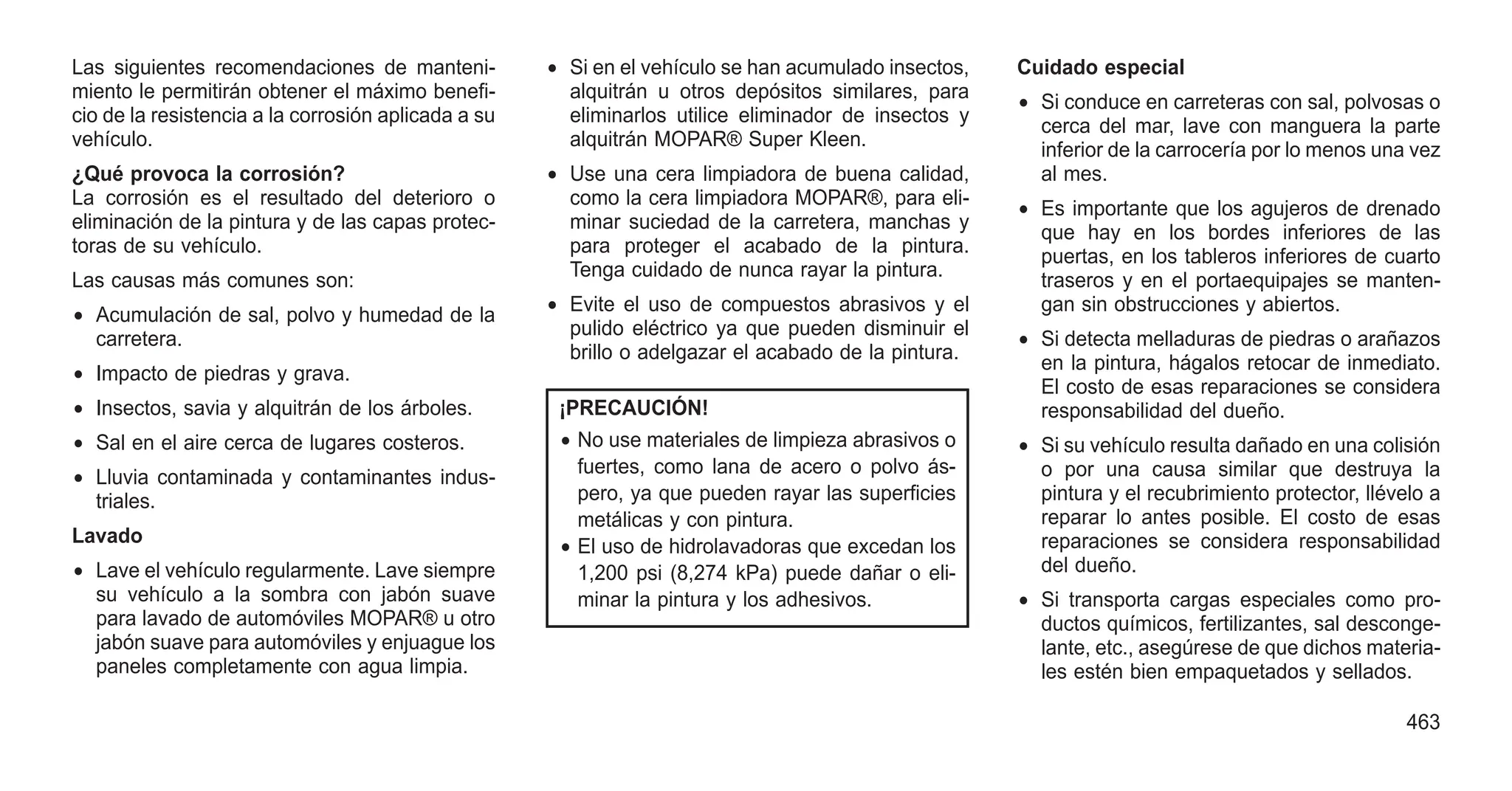 Las siguientes recomendaciones de manteni-
miento le permitirán obtener el máximo benefi-
cio de la resistencia a la corrosión aplicada a su
vehículo.
¿Qué provoca la corrosión?
La corrosión es el resultado del deterioro o
eliminación de la pintura y de las capas protec-
toras de su vehículo.
Las causas más comunes son:
• Acumulación de sal, polvo y humedad de la
carretera.
• Impacto de piedras y grava.
• Insectos, savia y alquitrán de los árboles.
• Sal en el aire cerca de lugares costeros.
• Lluvia contaminada y contaminantes indus-
triales.
Lavado
• Lave el vehículo regularmente. Lave siempre
su vehículo a la sombra con jabón suave
para lavado de automóviles MOPAR® u otro
jabón suave para automóviles y enjuague los
paneles completamente con agua limpia.
• Si en el vehículo se han acumulado insectos,
alquitrán u otros depósitos similares, para
eliminarlos utilice eliminador de insectos y
alquitrán MOPAR® Super Kleen.
• Use una cera limpiadora de buena calidad,
como la cera limpiadora MOPAR®, para eli-
minar suciedad de la carretera, manchas y
para proteger el acabado de la pintura.
Tenga cuidado de nunca rayar la pintura.
• Evite el uso de compuestos abrasivos y el
pulido eléctrico ya que pueden disminuir el
brillo o adelgazar el acabado de la pintura.
¡PRECAUCIÓN!
• No use materiales de limpieza abrasivos o
fuertes, como lana de acero o polvo ás-
pero, ya que pueden rayar las superficies
metálicas y con pintura.
• El uso de hidrolavadoras que excedan los
1,200 psi (8,274 kPa) puede dañar o eli-
minar la pintura y los adhesivos.
Cuidado especial
• Si conduce en carreteras con sal, polvosas o
cerca del mar, lave con manguera la parte
inferior de la carrocería por lo menos una vez
al mes.
• Es importante que los agujeros de drenado
que hay en los bordes inferiores de las
puertas, en los tableros inferiores de cuarto
traseros y en el portaequipajes se manten-
gan sin obstrucciones y abiertos.
• Si detecta melladuras de piedras o arañazos
en la pintura, hágalos retocar de inmediato.
El costo de esas reparaciones se considera
responsabilidad del dueño.
• Si su vehículo resulta dañado en una colisión
o por una causa similar que destruya la
pintura y el recubrimiento protector, llévelo a
reparar lo antes posible. El costo de esas
reparaciones se considera responsabilidad
del dueño.
• Si transporta cargas especiales como pro-
ductos químicos, fertilizantes, sal desconge-
lante, etc., asegúrese de que dichos materia-
les estén bien empaquetados y sellados.
463
 
