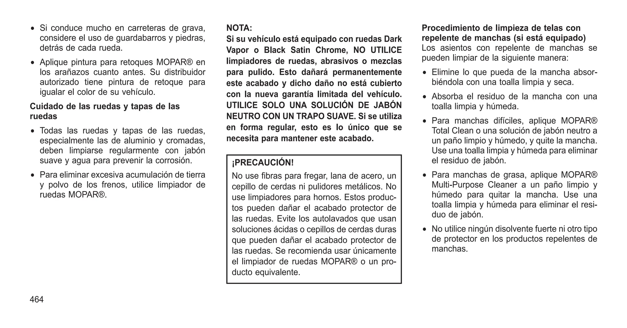 • Si conduce mucho en carreteras de grava,
considere el uso de guardabarros y piedras,
detrás de cada rueda.
• Aplique pintura para retoques MOPAR® en
los arañazos cuanto antes. Su distribuidor
autorizado tiene pintura de retoque para
igualar el color de su vehículo.
Cuidado de las ruedas y tapas de las
ruedas
• Todas las ruedas y tapas de las ruedas,
especialmente las de aluminio y cromadas,
deben limpiarse regularmente con jabón
suave y agua para prevenir la corrosión.
• Para eliminar excesiva acumulación de tierra
y polvo de los frenos, utilice limpiador de
ruedas MOPAR®.
NOTA:
Si su vehículo está equipado con ruedas Dark
Vapor o Black Satin Chrome, NO UTILICE
limpiadores de ruedas, abrasivos o mezclas
para pulido. Esto dañará permanentemente
este acabado y dicho daño no está cubierto
con la nueva garantía limitada del vehículo.
UTILICE SOLO UNA SOLUCIÓN DE JABÓN
NEUTRO CON UN TRAPO SUAVE. Si se utiliza
en forma regular, esto es lo único que se
necesita para mantener este acabado.
¡PRECAUCIÓN!
No use fibras para fregar, lana de acero, un
cepillo de cerdas ni pulidores metálicos. No
use limpiadores para hornos. Estos produc-
tos pueden dañar el acabado protector de
las ruedas. Evite los autolavados que usan
soluciones ácidas o cepillos de cerdas duras
que pueden dañar el acabado protector de
las ruedas. Se recomienda usar únicamente
el limpiador de ruedas MOPAR® o un pro-
ducto equivalente.
Procedimiento de limpieza de telas con
repelente de manchas (si está equipado)
Los asientos con repelente de manchas se
pueden limpiar de la siguiente manera:
• Elimine lo que pueda de la mancha absor-
biéndola con una toalla limpia y seca.
• Absorba el residuo de la mancha con una
toalla limpia y húmeda.
• Para manchas difíciles, aplique MOPAR®
Total Clean o una solución de jabón neutro a
un paño limpio y húmedo, y quite la mancha.
Use una toalla limpia y húmeda para eliminar
el residuo de jabón.
• Para manchas de grasa, aplique MOPAR®
Multi-Purpose Cleaner a un paño limpio y
húmedo para quitar la mancha. Use una
toalla limpia y húmeda para eliminar el resi-
duo de jabón.
• No utilice ningún disolvente fuerte ni otro tipo
de protector en los productos repelentes de
manchas.
464
 