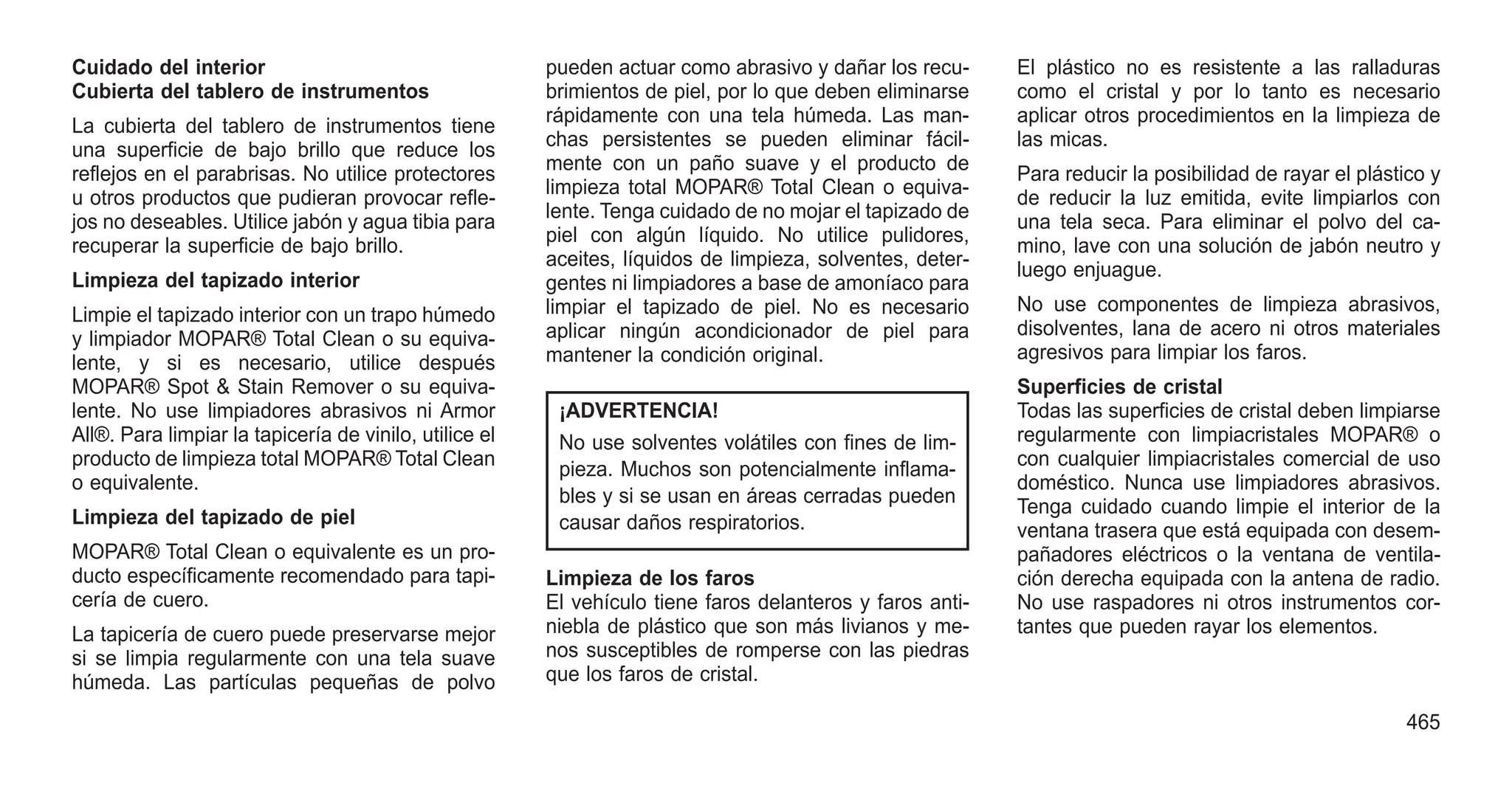 Cuidado del interior
Cubierta del tablero de instrumentos
La cubierta del tablero de instrumentos tiene
una superficie de bajo brillo que reduce los
reflejos en el parabrisas. No utilice protectores
u otros productos que pudieran provocar refle-
jos no deseables. Utilice jabón y agua tibia para
recuperar la superficie de bajo brillo.
Limpieza del tapizado interior
Limpie el tapizado interior con un trapo húmedo
y limpiador MOPAR® Total Clean o su equiva-
lente, y si es necesario, utilice después
MOPAR® Spot & Stain Remover o su equiva-
lente. No use limpiadores abrasivos ni Armor
All®. Para limpiar la tapicería de vinilo, utilice el
producto de limpieza total MOPAR® Total Clean
o equivalente.
Limpieza del tapizado de piel
MOPAR® Total Clean o equivalente es un pro-
ducto específicamente recomendado para tapi-
cería de cuero.
La tapicería de cuero puede preservarse mejor
si se limpia regularmente con una tela suave
húmeda. Las partículas pequeñas de polvo
pueden actuar como abrasivo y dañar los recu-
brimientos de piel, por lo que deben eliminarse
rápidamente con una tela húmeda. Las man-
chas persistentes se pueden eliminar fácil-
mente con un paño suave y el producto de
limpieza total MOPAR® Total Clean o equiva-
lente. Tenga cuidado de no mojar el tapizado de
piel con algún líquido. No utilice pulidores,
aceites, líquidos de limpieza, solventes, deter-
gentes ni limpiadores a base de amoníaco para
limpiar el tapizado de piel. No es necesario
aplicar ningún acondicionador de piel para
mantener la condición original.
¡ADVERTENCIA!
No use solventes volátiles con fines de lim-
pieza. Muchos son potencialmente inflama-
bles y si se usan en áreas cerradas pueden
causar daños respiratorios.
Limpieza de los faros
El vehículo tiene faros delanteros y faros anti-
niebla de plástico que son más livianos y me-
nos susceptibles de romperse con las piedras
que los faros de cristal.
El plástico no es resistente a las ralladuras
como el cristal y por lo tanto es necesario
aplicar otros procedimientos en la limpieza de
las micas.
Para reducir la posibilidad de rayar el plástico y
de reducir la luz emitida, evite limpiarlos con
una tela seca. Para eliminar el polvo del ca-
mino, lave con una solución de jabón neutro y
luego enjuague.
No use componentes de limpieza abrasivos,
disolventes, lana de acero ni otros materiales
agresivos para limpiar los faros.
Superficies de cristal
Todas las superficies de cristal deben limpiarse
regularmente con limpiacristales MOPAR® o
con cualquier limpiacristales comercial de uso
doméstico. Nunca use limpiadores abrasivos.
Tenga cuidado cuando limpie el interior de la
ventana trasera que está equipada con desem-
pañadores eléctricos o la ventana de ventila-
ción derecha equipada con la antena de radio.
No use raspadores ni otros instrumentos cor-
tantes que pueden rayar los elementos.
465
 