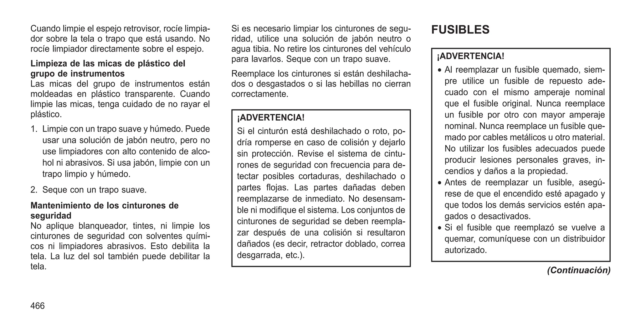 Cuando limpie el espejo retrovisor, rocíe limpia-
dor sobre la tela o trapo que está usando. No
rocíe limpiador directamente sobre el espejo.
Limpieza de las micas de plástico del
grupo de instrumentos
Las micas del grupo de instrumentos están
moldeadas en plástico transparente. Cuando
limpie las micas, tenga cuidado de no rayar el
plástico.
1. Limpie con un trapo suave y húmedo. Puede
usar una solución de jabón neutro, pero no
use limpiadores con alto contenido de alco-
hol ni abrasivos. Si usa jabón, limpie con un
trapo limpio y húmedo.
2. Seque con un trapo suave.
Mantenimiento de los cinturones de
seguridad
No aplique blanqueador, tintes, ni limpie los
cinturones de seguridad con solventes quími-
cos ni limpiadores abrasivos. Esto debilita la
tela. La luz del sol también puede debilitar la
tela.
Si es necesario limpiar los cinturones de segu-
ridad, utilice una solución de jabón neutro o
agua tibia. No retire los cinturones del vehículo
para lavarlos. Seque con un trapo suave.
Reemplace los cinturones si están deshilacha-
dos o desgastados o si las hebillas no cierran
correctamente.
¡ADVERTENCIA!
Si el cinturón está deshilachado o roto, po-
dría romperse en caso de colisión y dejarlo
sin protección. Revise el sistema de cintu-
rones de seguridad con frecuencia para de-
tectar posibles cortaduras, deshilachado o
partes flojas. Las partes dañadas deben
reemplazarse de inmediato. No desensam-
ble ni modifique el sistema. Los conjuntos de
cinturones de seguridad se deben reempla-
zar después de una colisión si resultaron
dañados (es decir, retractor doblado, correa
desgarrada, etc.).
FUSIBLES
¡ADVERTENCIA!
• Al reemplazar un fusible quemado, siem-
pre utilice un fusible de repuesto ade-
cuado con el mismo amperaje nominal
que el fusible original. Nunca reemplace
un fusible por otro con mayor amperaje
nominal. Nunca reemplace un fusible que-
mado por cables metálicos u otro material.
No utilizar los fusibles adecuados puede
producir lesiones personales graves, in-
cendios y daños a la propiedad.
• Antes de reemplazar un fusible, asegú-
rese de que el encendido esté apagado y
que todos los demás servicios estén apa-
gados o desactivados.
• Si el fusible que reemplazó se vuelve a
quemar, comuníquese con un distribuidor
autorizado.
(Continuación)
466
 