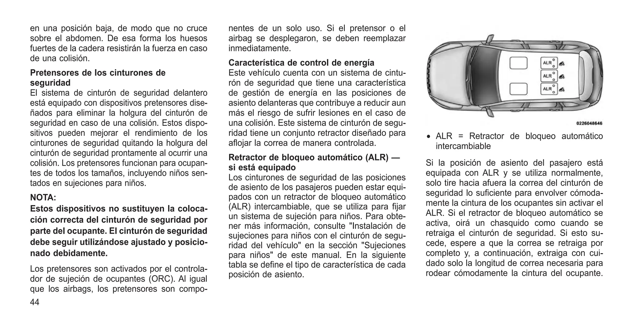 en una posición baja, de modo que no cruce
sobre el abdomen. De esa forma los huesos
fuertes de la cadera resistirán la fuerza en caso
de una colisión.
Pretensores de los cinturones de
seguridad
El sistema de cinturón de seguridad delantero
está equipado con dispositivos pretensores dise-
ñados para eliminar la holgura del cinturón de
seguridad en caso de una colisión. Estos dispo-
sitivos pueden mejorar el rendimiento de los
cinturones de seguridad quitando la holgura del
cinturón de seguridad prontamente al ocurrir una
colisión. Los pretensores funcionan para ocupan-
tes de todos los tamaños, incluyendo niños sen-
tados en sujeciones para niños.
NOTA:
Estos dispositivos no sustituyen la coloca-
ción correcta del cinturón de seguridad por
parte del ocupante. El cinturón de seguridad
debe seguir utilizándose ajustado y posicio-
nado debidamente.
Los pretensores son activados por el controla-
dor de sujeción de ocupantes (ORC). Al igual
que los airbags, los pretensores son compo-
nentes de un solo uso. Si el pretensor o el
airbag se desplegaron, se deben reemplazar
inmediatamente.
Característica de control de energía
Este vehículo cuenta con un sistema de cintu-
rón de seguridad que tiene una característica
de gestión de energía en las posiciones de
asiento delanteras que contribuye a reducir aun
más el riesgo de sufrir lesiones en el caso de
una colisión. Este sistema de cinturón de segu-
ridad tiene un conjunto retractor diseñado para
aflojar la correa de manera controlada.
Retractor de bloqueo automático (ALR) —
si está equipado
Los cinturones de seguridad de las posiciones
de asiento de los pasajeros pueden estar equi-
pados con un retractor de bloqueo automático
(ALR) intercambiable, que se utiliza para fijar
un sistema de sujeción para niños. Para obte-
ner más información, consulte "Instalación de
sujeciones para niños con el cinturón de segu-
ridad del vehículo" en la sección "Sujeciones
para niños" de este manual. En la siguiente
tabla se define el tipo de característica de cada
posición de asiento.
Si la posición de asiento del pasajero está
equipada con ALR y se utiliza normalmente,
solo tire hacia afuera la correa del cinturón de
seguridad lo suficiente para envolver cómoda-
mente la cintura de los ocupantes sin activar el
ALR. Si el retractor de bloqueo automático se
activa, oirá un chasquido como cuando se
retraiga el cinturón de seguridad. Si esto su-
cede, espere a que la correa se retraiga por
completo y, a continuación, extraiga con cui-
dado solo la longitud de correa necesaria para
rodear cómodamente la cintura del ocupante.
• ALR = Retractor de bloqueo automático
intercambiable
44
 
