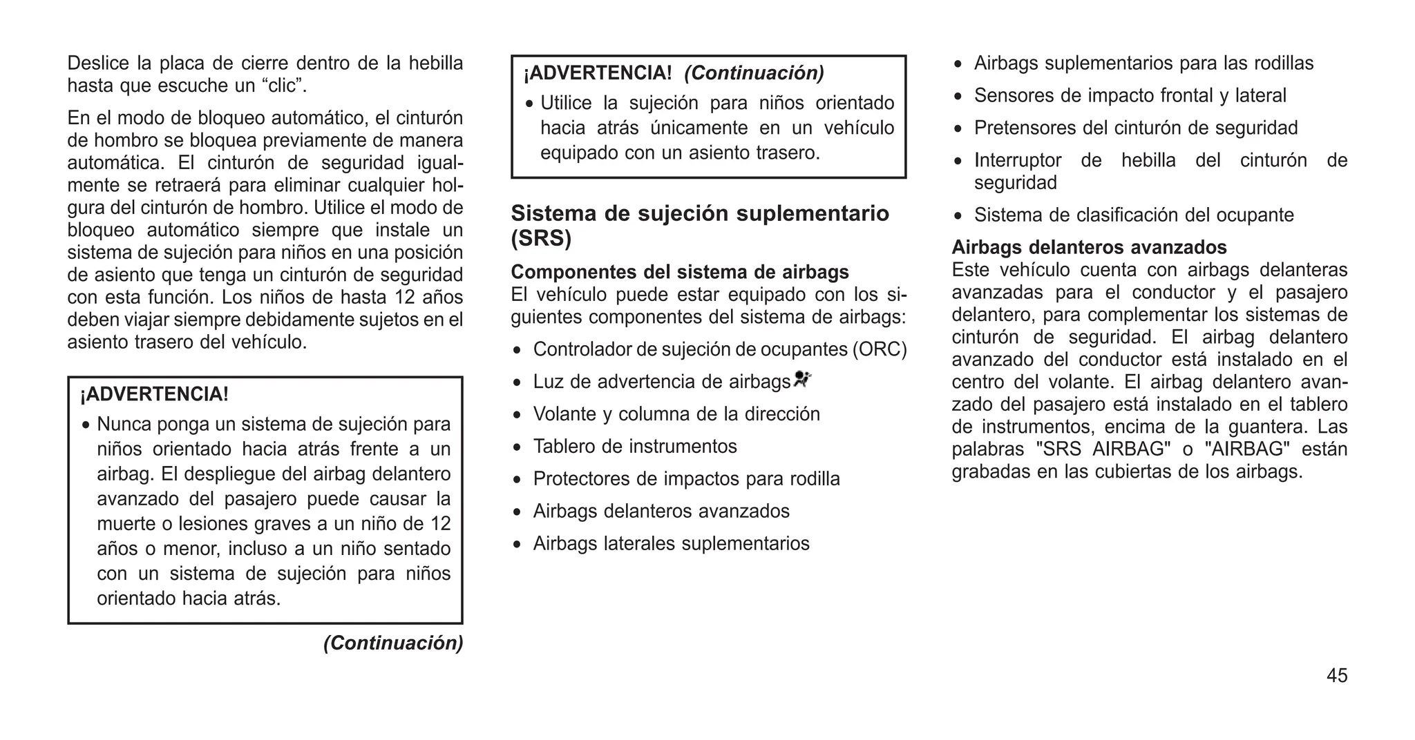 Deslice la placa de cierre dentro de la hebilla
hasta que escuche un “clic”.
En el modo de bloqueo automático, el cinturón
de hombro se bloquea previamente de manera
automática. El cinturón de seguridad igual-
mente se retraerá para eliminar cualquier hol-
gura del cinturón de hombro. Utilice el modo de
bloqueo automático siempre que instale un
sistema de sujeción para niños en una posición
de asiento que tenga un cinturón de seguridad
con esta función. Los niños de hasta 12 años
deben viajar siempre debidamente sujetos en el
asiento trasero del vehículo.
¡ADVERTENCIA!
• Nunca ponga un sistema de sujeción para
niños orientado hacia atrás frente a un
airbag. El despliegue del airbag delantero
avanzado del pasajero puede causar la
muerte o lesiones graves a un niño de 12
años o menor, incluso a un niño sentado
con un sistema de sujeción para niños
orientado hacia atrás.
(Continuación)
¡ADVERTENCIA! (Continuación)
• Utilice la sujeción para niños orientado
hacia atrás únicamente en un vehículo
equipado con un asiento trasero.
Sistema de sujeción suplementario
(SRS)
Componentes del sistema de airbags
El vehículo puede estar equipado con los si-
guientes componentes del sistema de airbags:
• Controlador de sujeción de ocupantes (ORC)
• Luz de advertencia de airbags
• Volante y columna de la dirección
• Tablero de instrumentos
• Protectores de impactos para rodilla
• Airbags delanteros avanzados
• Airbags laterales suplementarios
• Airbags suplementarios para las rodillas
• Sensores de impacto frontal y lateral
• Pretensores del cinturón de seguridad
• Interruptor de hebilla del cinturón de
seguridad
• Sistema de clasificación del ocupante
Airbags delanteros avanzados
Este vehículo cuenta con airbags delanteras
avanzadas para el conductor y el pasajero
delantero, para complementar los sistemas de
cinturón de seguridad. El airbag delantero
avanzado del conductor está instalado en el
centro del volante. El airbag delantero avan-
zado del pasajero está instalado en el tablero
de instrumentos, encima de la guantera. Las
palabras "SRS AIRBAG" o "AIRBAG" están
grabadas en las cubiertas de los airbags.
45
 