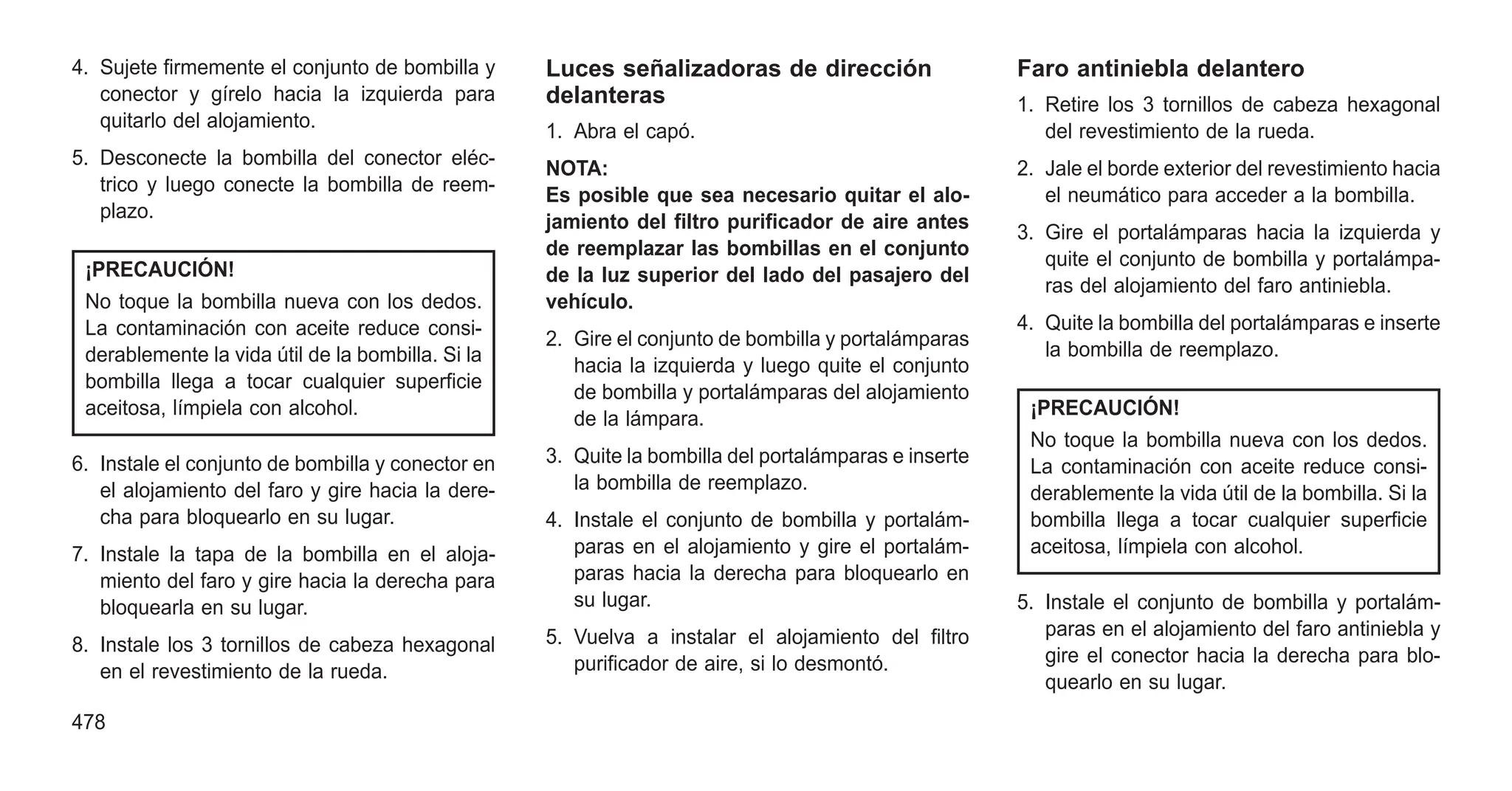 4. Sujete firmemente el conjunto de bombilla y
conector y gírelo hacia la izquierda para
quitarlo del alojamiento.
5. Desconecte la bombilla del conector eléc-
trico y luego conecte la bombilla de reem-
plazo.
¡PRECAUCIÓN!
No toque la bombilla nueva con los dedos.
La contaminación con aceite reduce consi-
derablemente la vida útil de la bombilla. Si la
bombilla llega a tocar cualquier superficie
aceitosa, límpiela con alcohol.
6. Instale el conjunto de bombilla y conector en
el alojamiento del faro y gire hacia la dere-
cha para bloquearlo en su lugar.
7. Instale la tapa de la bombilla en el aloja-
miento del faro y gire hacia la derecha para
bloquearla en su lugar.
8. Instale los 3 tornillos de cabeza hexagonal
en el revestimiento de la rueda.
Luces señalizadoras de dirección
delanteras
1. Abra el capó.
NOTA:
Es posible que sea necesario quitar el alo-
jamiento del filtro purificador de aire antes
de reemplazar las bombillas en el conjunto
de la luz superior del lado del pasajero del
vehículo.
2. Gire el conjunto de bombilla y portalámparas
hacia la izquierda y luego quite el conjunto
de bombilla y portalámparas del alojamiento
de la lámpara.
3. Quite la bombilla del portalámparas e inserte
la bombilla de reemplazo.
4. Instale el conjunto de bombilla y portalám-
paras en el alojamiento y gire el portalám-
paras hacia la derecha para bloquearlo en
su lugar.
5. Vuelva a instalar el alojamiento del filtro
purificador de aire, si lo desmontó.
Faro antiniebla delantero
1. Retire los 3 tornillos de cabeza hexagonal
del revestimiento de la rueda.
2. Jale el borde exterior del revestimiento hacia
el neumático para acceder a la bombilla.
3. Gire el portalámparas hacia la izquierda y
quite el conjunto de bombilla y portalámpa-
ras del alojamiento del faro antiniebla.
4. Quite la bombilla del portalámparas e inserte
la bombilla de reemplazo.
¡PRECAUCIÓN!
No toque la bombilla nueva con los dedos.
La contaminación con aceite reduce consi-
derablemente la vida útil de la bombilla. Si la
bombilla llega a tocar cualquier superficie
aceitosa, límpiela con alcohol.
5. Instale el conjunto de bombilla y portalám-
paras en el alojamiento del faro antiniebla y
gire el conector hacia la derecha para blo-
quearlo en su lugar.
478
 