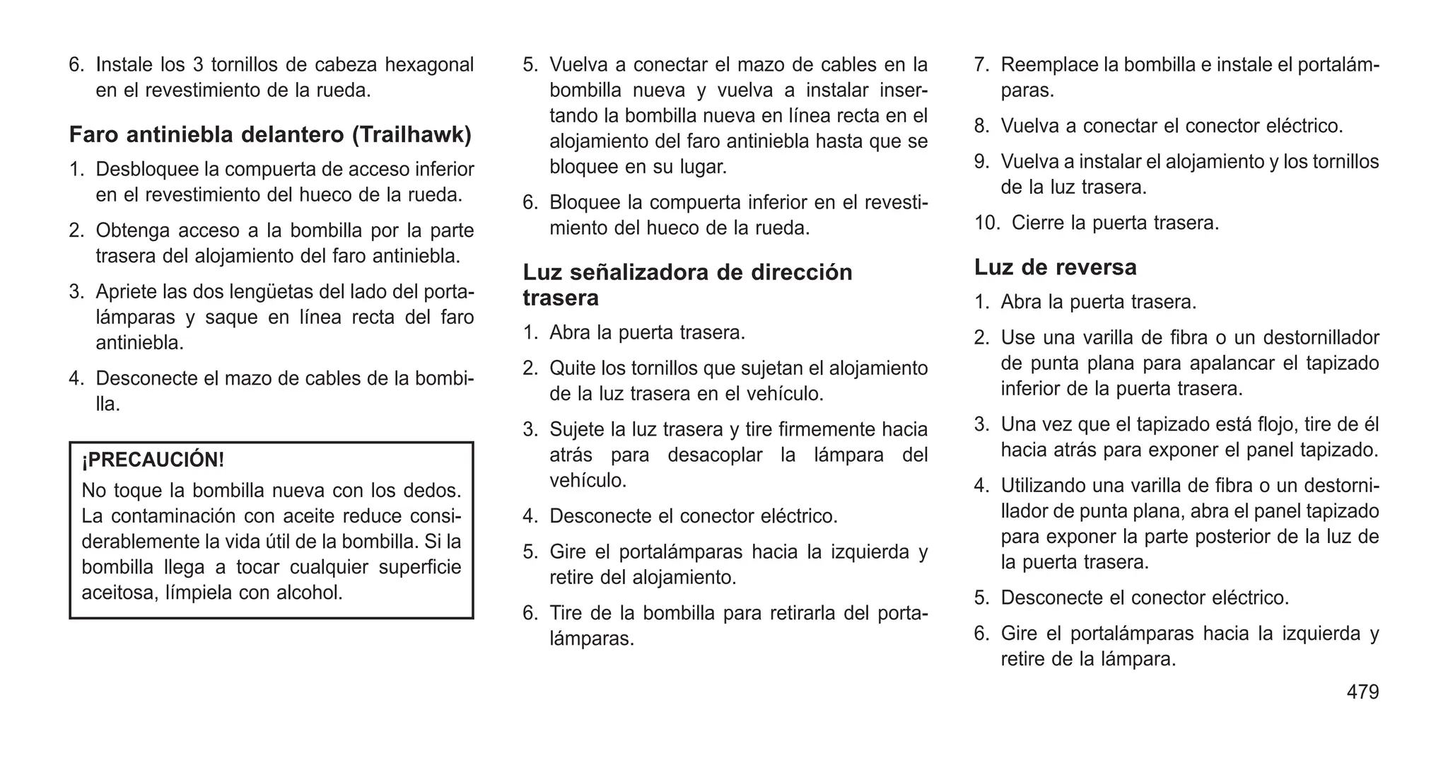 6. Instale los 3 tornillos de cabeza hexagonal
en el revestimiento de la rueda.
Faro antiniebla delantero (Trailhawk)
1. Desbloquee la compuerta de acceso inferior
en el revestimiento del hueco de la rueda.
2. Obtenga acceso a la bombilla por la parte
trasera del alojamiento del faro antiniebla.
3. Apriete las dos lengüetas del lado del porta-
lámparas y saque en línea recta del faro
antiniebla.
4. Desconecte el mazo de cables de la bombi-
lla.
¡PRECAUCIÓN!
No toque la bombilla nueva con los dedos.
La contaminación con aceite reduce consi-
derablemente la vida útil de la bombilla. Si la
bombilla llega a tocar cualquier superficie
aceitosa, límpiela con alcohol.
5. Vuelva a conectar el mazo de cables en la
bombilla nueva y vuelva a instalar inser-
tando la bombilla nueva en línea recta en el
alojamiento del faro antiniebla hasta que se
bloquee en su lugar.
6. Bloquee la compuerta inferior en el revesti-
miento del hueco de la rueda.
Luz señalizadora de dirección
trasera
1. Abra la puerta trasera.
2. Quite los tornillos que sujetan el alojamiento
de la luz trasera en el vehículo.
3. Sujete la luz trasera y tire firmemente hacia
atrás para desacoplar la lámpara del
vehículo.
4. Desconecte el conector eléctrico.
5. Gire el portalámparas hacia la izquierda y
retire del alojamiento.
6. Tire de la bombilla para retirarla del porta-
lámparas.
7. Reemplace la bombilla e instale el portalám-
paras.
8. Vuelva a conectar el conector eléctrico.
9. Vuelva a instalar el alojamiento y los tornillos
de la luz trasera.
10. Cierre la puerta trasera.
Luz de reversa
1. Abra la puerta trasera.
2. Use una varilla de fibra o un destornillador
de punta plana para apalancar el tapizado
inferior de la puerta trasera.
3. Una vez que el tapizado está flojo, tire de él
hacia atrás para exponer el panel tapizado.
4. Utilizando una varilla de fibra o un destorni-
llador de punta plana, abra el panel tapizado
para exponer la parte posterior de la luz de
la puerta trasera.
5. Desconecte el conector eléctrico.
6. Gire el portalámparas hacia la izquierda y
retire de la lámpara.
479
 