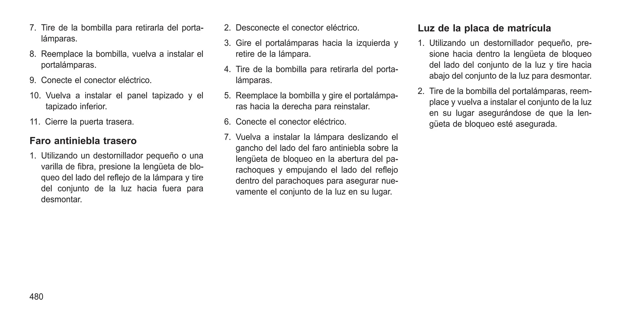 7. Tire de la bombilla para retirarla del porta-
lámparas.
8. Reemplace la bombilla, vuelva a instalar el
portalámparas.
9. Conecte el conector eléctrico.
10. Vuelva a instalar el panel tapizado y el
tapizado inferior.
11. Cierre la puerta trasera.
Faro antiniebla trasero
1. Utilizando un destornillador pequeño o una
varilla de fibra, presione la lengüeta de blo-
queo del lado del reflejo de la lámpara y tire
del conjunto de la luz hacia fuera para
desmontar.
2. Desconecte el conector eléctrico.
3. Gire el portalámparas hacia la izquierda y
retire de la lámpara.
4. Tire de la bombilla para retirarla del porta-
lámparas.
5. Reemplace la bombilla y gire el portalámpa-
ras hacia la derecha para reinstalar.
6. Conecte el conector eléctrico.
7. Vuelva a instalar la lámpara deslizando el
gancho del lado del faro antiniebla sobre la
lengüeta de bloqueo en la abertura del pa-
rachoques y empujando el lado del reflejo
dentro del parachoques para asegurar nue-
vamente el conjunto de la luz en su lugar.
Luz de la placa de matrícula
1. Utilizando un destornillador pequeño, pre-
sione hacia dentro la lengüeta de bloqueo
del lado del conjunto de la luz y tire hacia
abajo del conjunto de la luz para desmontar.
2. Tire de la bombilla del portalámparas, reem-
place y vuelva a instalar el conjunto de la luz
en su lugar asegurándose de que la len-
güeta de bloqueo esté asegurada.
480
 