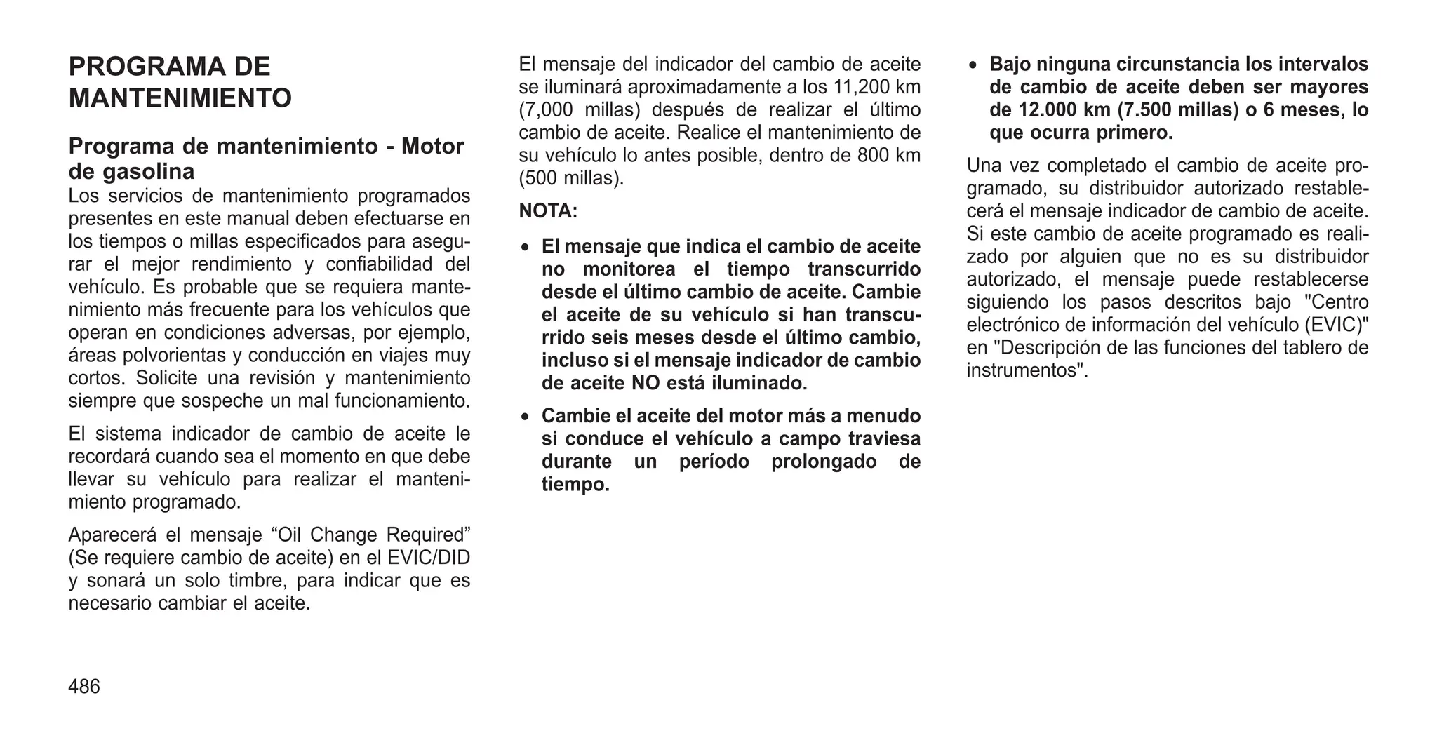 PROGRAMA DE
MANTENIMIENTO
Programa de mantenimiento - Motor
de gasolina
Los servicios de mantenimiento programados
presentes en este manual deben efectuarse en
los tiempos o millas especificados para asegu-
rar el mejor rendimiento y confiabilidad del
vehículo. Es probable que se requiera mante-
nimiento más frecuente para los vehículos que
operan en condiciones adversas, por ejemplo,
áreas polvorientas y conducción en viajes muy
cortos. Solicite una revisión y mantenimiento
siempre que sospeche un mal funcionamiento.
El sistema indicador de cambio de aceite le
recordará cuando sea el momento en que debe
llevar su vehículo para realizar el manteni-
miento programado.
Aparecerá el mensaje “Oil Change Required”
(Se requiere cambio de aceite) en el EVIC/DID
y sonará un solo timbre, para indicar que es
necesario cambiar el aceite.
El mensaje del indicador del cambio de aceite
se iluminará aproximadamente a los 11,200 km
(7,000 millas) después de realizar el último
cambio de aceite. Realice el mantenimiento de
su vehículo lo antes posible, dentro de 800 km
(500 millas).
NOTA:
• El mensaje que indica el cambio de aceite
no monitorea el tiempo transcurrido
desde el último cambio de aceite. Cambie
el aceite de su vehículo si han transcu-
rrido seis meses desde el último cambio,
incluso si el mensaje indicador de cambio
de aceite NO está iluminado.
• Cambie el aceite del motor más a menudo
si conduce el vehículo a campo traviesa
durante un período prolongado de
tiempo.
• Bajo ninguna circunstancia los intervalos
de cambio de aceite deben ser mayores
de 12.000 km (7.500 millas) o 6 meses, lo
que ocurra primero.
Una vez completado el cambio de aceite pro-
gramado, su distribuidor autorizado restable-
cerá el mensaje indicador de cambio de aceite.
Si este cambio de aceite programado es reali-
zado por alguien que no es su distribuidor
autorizado, el mensaje puede restablecerse
siguiendo los pasos descritos bajo "Centro
electrónico de información del vehículo (EVIC)"
en "Descripción de las funciones del tablero de
instrumentos".
486
 