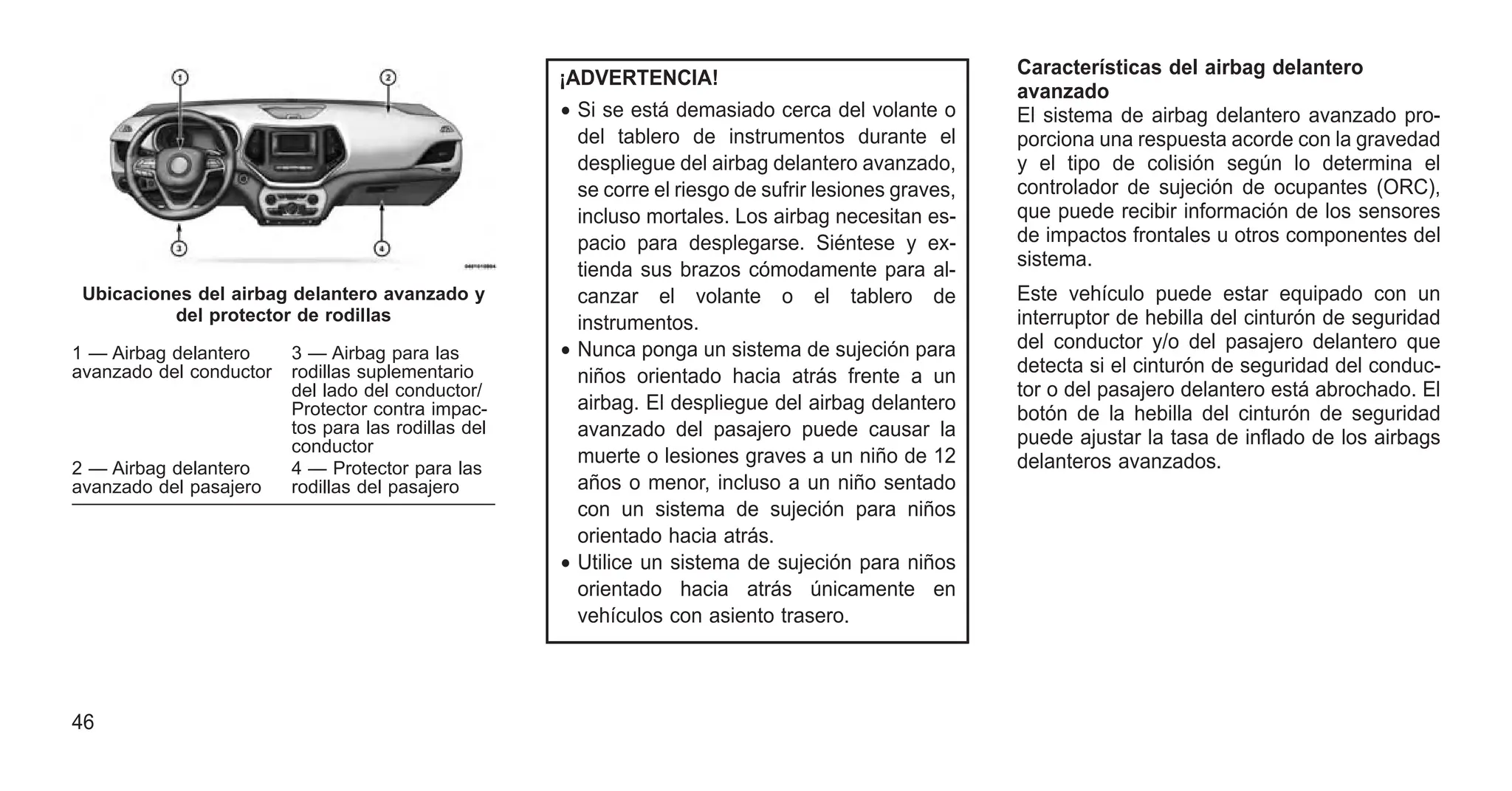 ¡ADVERTENCIA!
• Si se está demasiado cerca del volante o
del tablero de instrumentos durante el
despliegue del airbag delantero avanzado,
se corre el riesgo de sufrir lesiones graves,
incluso mortales. Los airbag necesitan es-
pacio para desplegarse. Siéntese y ex-
tienda sus brazos cómodamente para al-
canzar el volante o el tablero de
instrumentos.
• Nunca ponga un sistema de sujeción para
niños orientado hacia atrás frente a un
airbag. El despliegue del airbag delantero
avanzado del pasajero puede causar la
muerte o lesiones graves a un niño de 12
años o menor, incluso a un niño sentado
con un sistema de sujeción para niños
orientado hacia atrás.
• Utilice un sistema de sujeción para niños
orientado hacia atrás únicamente en
vehículos con asiento trasero.
Características del airbag delantero
avanzado
El sistema de airbag delantero avanzado pro-
porciona una respuesta acorde con la gravedad
y el tipo de colisión según lo determina el
controlador de sujeción de ocupantes (ORC),
que puede recibir información de los sensores
de impactos frontales u otros componentes del
sistema.
Este vehículo puede estar equipado con un
interruptor de hebilla del cinturón de seguridad
del conductor y/o del pasajero delantero que
detecta si el cinturón de seguridad del conduc-
tor o del pasajero delantero está abrochado. El
botón de la hebilla del cinturón de seguridad
puede ajustar la tasa de inflado de los airbags
delanteros avanzados.
Ubicaciones del airbag delantero avanzado y
del protector de rodillas
1 — Airbag delantero
avanzado del conductor
3 — Airbag para las
rodillas suplementario
del lado del conductor/
Protector contra impac-
tos para las rodillas del
conductor
2 — Airbag delantero
avanzado del pasajero
4 — Protector para las
rodillas del pasajero
46
 