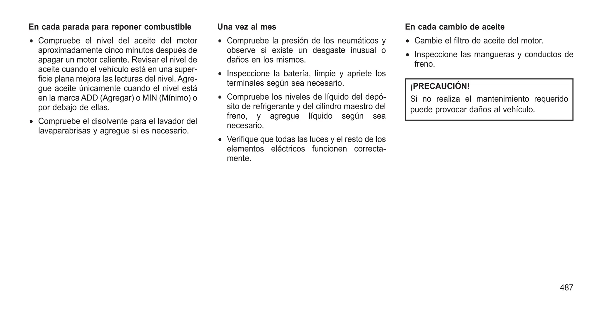 En cada parada para reponer combustible
• Compruebe el nivel del aceite del motor
aproximadamente cinco minutos después de
apagar un motor caliente. Revisar el nivel de
aceite cuando el vehículo está en una super-
ficie plana mejora las lecturas del nivel. Agre-
gue aceite únicamente cuando el nivel está
en la marca ADD (Agregar) o MIN (Mínimo) o
por debajo de ellas.
• Compruebe el disolvente para el lavador del
lavaparabrisas y agregue si es necesario.
Una vez al mes
• Compruebe la presión de los neumáticos y
observe si existe un desgaste inusual o
daños en los mismos.
• Inspeccione la batería, limpie y apriete los
terminales según sea necesario.
• Compruebe los niveles de líquido del depó-
sito de refrigerante y del cilindro maestro del
freno, y agregue líquido según sea
necesario.
• Verifique que todas las luces y el resto de los
elementos eléctricos funcionen correcta-
mente.
En cada cambio de aceite
• Cambie el filtro de aceite del motor.
• Inspeccione las mangueras y conductos de
freno.
¡PRECAUCIÓN!
Si no realiza el mantenimiento requerido
puede provocar daños al vehículo.
487
 