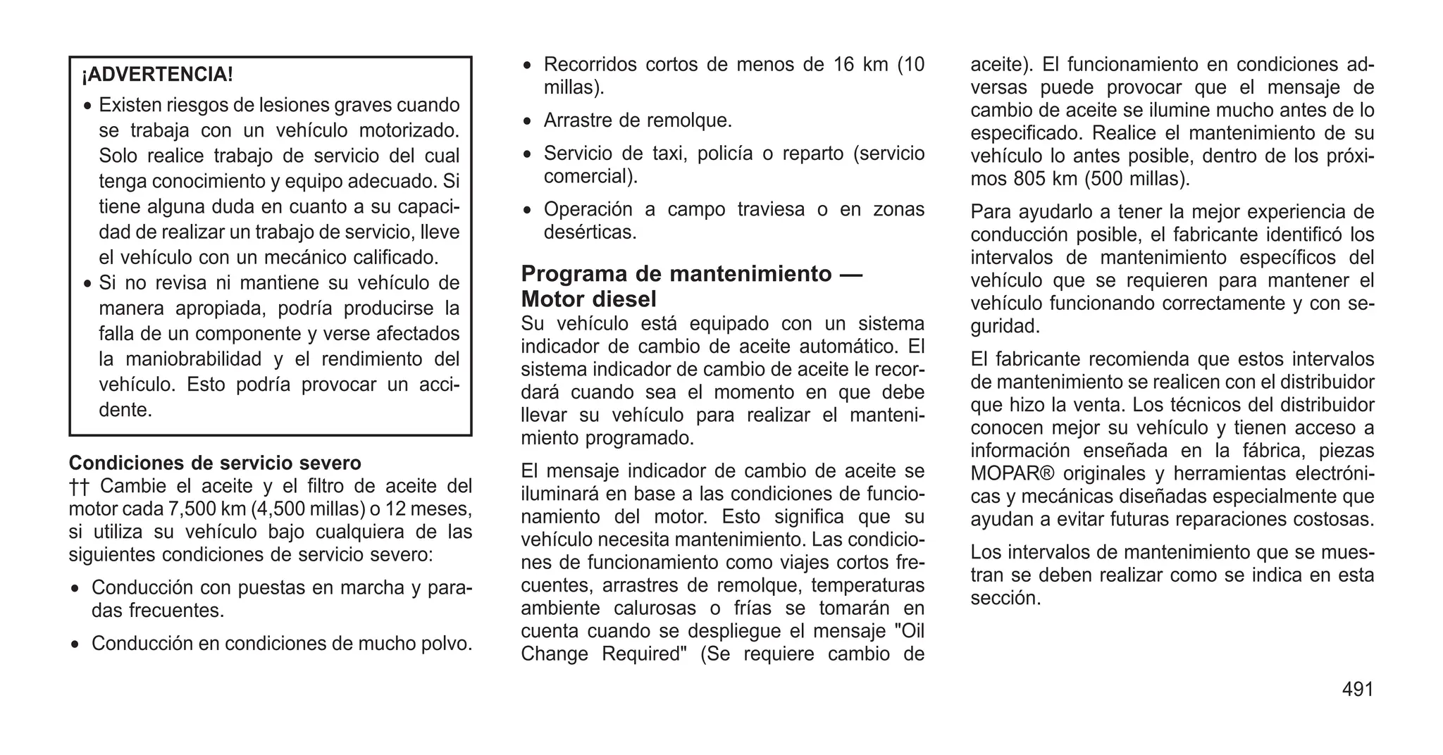 ¡ADVERTENCIA!
• Existen riesgos de lesiones graves cuando
se trabaja con un vehículo motorizado.
Solo realice trabajo de servicio del cual
tenga conocimiento y equipo adecuado. Si
tiene alguna duda en cuanto a su capaci-
dad de realizar un trabajo de servicio, lleve
el vehículo con un mecánico calificado.
• Si no revisa ni mantiene su vehículo de
manera apropiada, podría producirse la
falla de un componente y verse afectados
la maniobrabilidad y el rendimiento del
vehículo. Esto podría provocar un acci-
dente.
Condiciones de servicio severo
†† Cambie el aceite y el filtro de aceite del
motor cada 7,500 km (4,500 millas) o 12 meses,
si utiliza su vehículo bajo cualquiera de las
siguientes condiciones de servicio severo:
• Conducción con puestas en marcha y para-
das frecuentes.
• Conducción en condiciones de mucho polvo.
• Recorridos cortos de menos de 16 km (10
millas).
• Arrastre de remolque.
• Servicio de taxi, policía o reparto (servicio
comercial).
• Operación a campo traviesa o en zonas
desérticas.
Programa de mantenimiento —
Motor diesel
Su vehículo está equipado con un sistema
indicador de cambio de aceite automático. El
sistema indicador de cambio de aceite le recor-
dará cuando sea el momento en que debe
llevar su vehículo para realizar el manteni-
miento programado.
El mensaje indicador de cambio de aceite se
iluminará en base a las condiciones de funcio-
namiento del motor. Esto significa que su
vehículo necesita mantenimiento. Las condicio-
nes de funcionamiento como viajes cortos fre-
cuentes, arrastres de remolque, temperaturas
ambiente calurosas o frías se tomarán en
cuenta cuando se despliegue el mensaje "Oil
Change Required" (Se requiere cambio de
aceite). El funcionamiento en condiciones ad-
versas puede provocar que el mensaje de
cambio de aceite se ilumine mucho antes de lo
especificado. Realice el mantenimiento de su
vehículo lo antes posible, dentro de los próxi-
mos 805 km (500 millas).
Para ayudarlo a tener la mejor experiencia de
conducción posible, el fabricante identificó los
intervalos de mantenimiento específicos del
vehículo que se requieren para mantener el
vehículo funcionando correctamente y con se-
guridad.
El fabricante recomienda que estos intervalos
de mantenimiento se realicen con el distribuidor
que hizo la venta. Los técnicos del distribuidor
conocen mejor su vehículo y tienen acceso a
información enseñada en la fábrica, piezas
MOPAR® originales y herramientas electróni-
cas y mecánicas diseñadas especialmente que
ayudan a evitar futuras reparaciones costosas.
Los intervalos de mantenimiento que se mues-
tran se deben realizar como se indica en esta
sección.
491
 