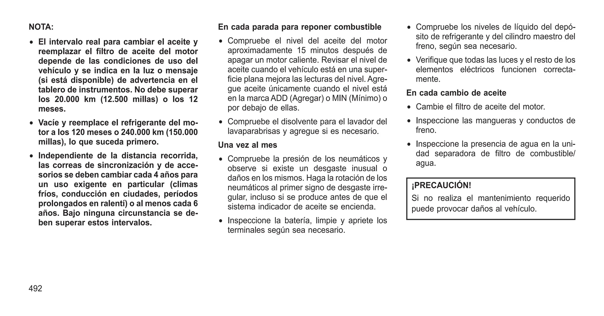 NOTA:
• El intervalo real para cambiar el aceite y
reemplazar el filtro de aceite del motor
depende de las condiciones de uso del
vehículo y se indica en la luz o mensaje
(si está disponible) de advertencia en el
tablero de instrumentos. No debe superar
los 20.000 km (12.500 millas) o los 12
meses.
• Vacíe y reemplace el refrigerante del mo-
tor a los 120 meses o 240.000 km (150.000
millas), lo que suceda primero.
• Independiente de la distancia recorrida,
las correas de sincronización y de acce-
sorios se deben cambiar cada 4 años para
un uso exigente en particular (climas
fríos, conducción en ciudades, períodos
prolongados en ralentí) o al menos cada 6
años. Bajo ninguna circunstancia se de-
ben superar estos intervalos.
En cada parada para reponer combustible
• Compruebe el nivel del aceite del motor
aproximadamente 15 minutos después de
apagar un motor caliente. Revisar el nivel de
aceite cuando el vehículo está en una super-
ficie plana mejora las lecturas del nivel. Agre-
gue aceite únicamente cuando el nivel está
en la marca ADD (Agregar) o MIN (Mínimo) o
por debajo de ellas.
• Compruebe el disolvente para el lavador del
lavaparabrisas y agregue si es necesario.
Una vez al mes
• Compruebe la presión de los neumáticos y
observe si existe un desgaste inusual o
daños en los mismos. Haga la rotación de los
neumáticos al primer signo de desgaste irre-
gular, incluso si se produce antes de que el
sistema indicador de aceite se encienda.
• Inspeccione la batería, limpie y apriete los
terminales según sea necesario.
• Compruebe los niveles de líquido del depó-
sito de refrigerante y del cilindro maestro del
freno, según sea necesario.
• Verifique que todas las luces y el resto de los
elementos eléctricos funcionen correcta-
mente.
En cada cambio de aceite
• Cambie el filtro de aceite del motor.
• Inspeccione las mangueras y conductos de
freno.
• Inspeccione la presencia de agua en la uni-
dad separadora de filtro de combustible/
agua.
¡PRECAUCIÓN!
Si no realiza el mantenimiento requerido
puede provocar daños al vehículo.
492
 