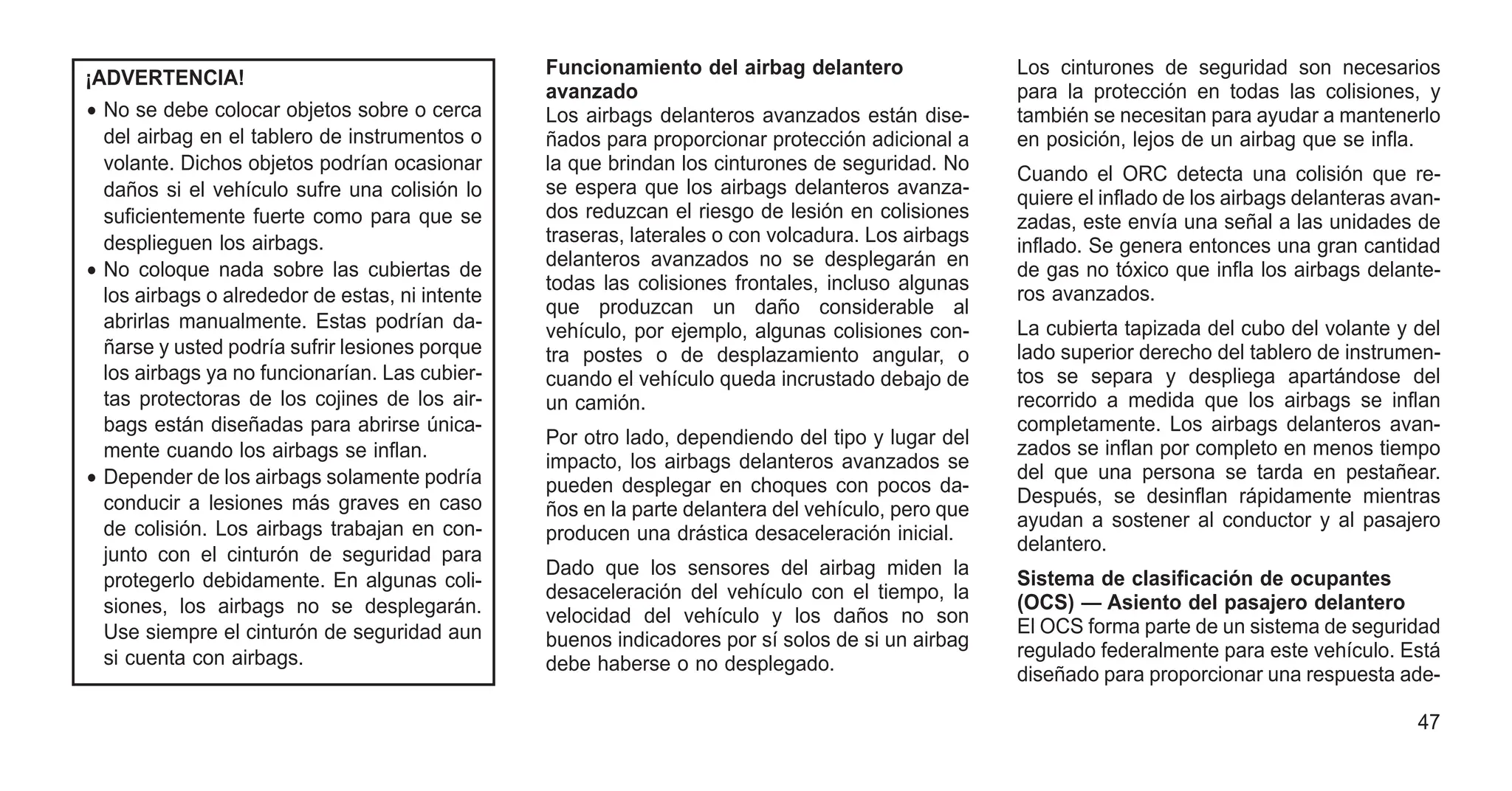¡ADVERTENCIA!
• No se debe colocar objetos sobre o cerca
del airbag en el tablero de instrumentos o
volante. Dichos objetos podrían ocasionar
daños si el vehículo sufre una colisión lo
suficientemente fuerte como para que se
desplieguen los airbags.
• No coloque nada sobre las cubiertas de
los airbags o alrededor de estas, ni intente
abrirlas manualmente. Estas podrían da-
ñarse y usted podría sufrir lesiones porque
los airbags ya no funcionarían. Las cubier-
tas protectoras de los cojines de los air-
bags están diseñadas para abrirse única-
mente cuando los airbags se inflan.
• Depender de los airbags solamente podría
conducir a lesiones más graves en caso
de colisión. Los airbags trabajan en con-
junto con el cinturón de seguridad para
protegerlo debidamente. En algunas coli-
siones, los airbags no se desplegarán.
Use siempre el cinturón de seguridad aun
si cuenta con airbags.
Funcionamiento del airbag delantero
avanzado
Los airbags delanteros avanzados están dise-
ñados para proporcionar protección adicional a
la que brindan los cinturones de seguridad. No
se espera que los airbags delanteros avanza-
dos reduzcan el riesgo de lesión en colisiones
traseras, laterales o con volcadura. Los airbags
delanteros avanzados no se desplegarán en
todas las colisiones frontales, incluso algunas
que produzcan un daño considerable al
vehículo, por ejemplo, algunas colisiones con-
tra postes o de desplazamiento angular, o
cuando el vehículo queda incrustado debajo de
un camión.
Por otro lado, dependiendo del tipo y lugar del
impacto, los airbags delanteros avanzados se
pueden desplegar en choques con pocos da-
ños en la parte delantera del vehículo, pero que
producen una drástica desaceleración inicial.
Dado que los sensores del airbag miden la
desaceleración del vehículo con el tiempo, la
velocidad del vehículo y los daños no son
buenos indicadores por sí solos de si un airbag
debe haberse o no desplegado.
Los cinturones de seguridad son necesarios
para la protección en todas las colisiones, y
también se necesitan para ayudar a mantenerlo
en posición, lejos de un airbag que se infla.
Cuando el ORC detecta una colisión que re-
quiere el inflado de los airbags delanteras avan-
zadas, este envía una señal a las unidades de
inflado. Se genera entonces una gran cantidad
de gas no tóxico que infla los airbags delante-
ros avanzados.
La cubierta tapizada del cubo del volante y del
lado superior derecho del tablero de instrumen-
tos se separa y despliega apartándose del
recorrido a medida que los airbags se inflan
completamente. Los airbags delanteros avan-
zados se inflan por completo en menos tiempo
del que una persona se tarda en pestañear.
Después, se desinflan rápidamente mientras
ayudan a sostener al conductor y al pasajero
delantero.
Sistema de clasificación de ocupantes
(OCS) — Asiento del pasajero delantero
El OCS forma parte de un sistema de seguridad
regulado federalmente para este vehículo. Está
diseñado para proporcionar una respuesta ade-
47
 
