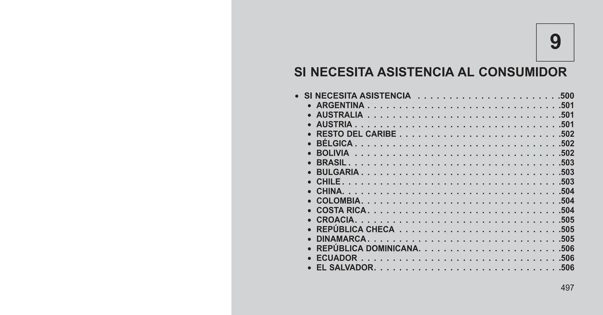 9
SI NECESITA ASISTENCIA AL CONSUMIDOR
• SI NECESITA ASISTENCIA . . . . . . . . . . . . . . . . . . . . . . .500
• ARGENTINA . . . . . . . . . . . . . . . . . . . . . . . . . . . . . . .501
• AUSTRALIA . . . . . . . . . . . . . . . . . . . . . . . . . . . . . . .501
• AUSTRIA . . . . . . . . . . . . . . . . . . . . . . . . . . . . . . . . .501
• RESTO DEL CARIBE . . . . . . . . . . . . . . . . . . . . . . . . . .502
• BÉLGICA . . . . . . . . . . . . . . . . . . . . . . . . . . . . . . . . .502
• BOLIVIA . . . . . . . . . . . . . . . . . . . . . . . . . . . . . . . . .502
• BRASIL . . . . . . . . . . . . . . . . . . . . . . . . . . . . . . . . . .503
• BULGARIA . . . . . . . . . . . . . . . . . . . . . . . . . . . . . . . .503
• CHILE . . . . . . . . . . . . . . . . . . . . . . . . . . . . . . . . . . .503
• CHINA. . . . . . . . . . . . . . . . . . . . . . . . . . . . . . . . . . .504
• COLOMBIA. . . . . . . . . . . . . . . . . . . . . . . . . . . . . . . .504
• COSTA RICA . . . . . . . . . . . . . . . . . . . . . . . . . . . . . . .504
• CROACIA. . . . . . . . . . . . . . . . . . . . . . . . . . . . . . . . .505
• REPÚBLICA CHECA . . . . . . . . . . . . . . . . . . . . . . . . . .505
• DINAMARCA . . . . . . . . . . . . . . . . . . . . . . . . . . . . . . .505
• REPÚBLICA DOMINICANA. . . . . . . . . . . . . . . . . . . . . . .506
• ECUADOR . . . . . . . . . . . . . . . . . . . . . . . . . . . . . . . .506
• EL SALVADOR. . . . . . . . . . . . . . . . . . . . . . . . . . . . . .506
497
 