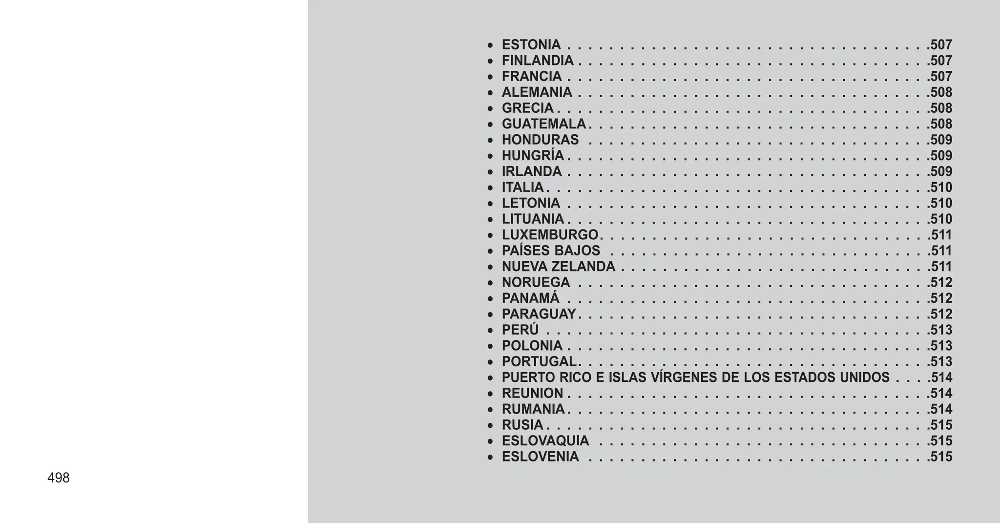 • ESTONIA . . . . . . . . . . . . . . . . . . . . . . . . . . . . . . . . . . .507
• FINLANDIA . . . . . . . . . . . . . . . . . . . . . . . . . . . . . . . . . .507
• FRANCIA . . . . . . . . . . . . . . . . . . . . . . . . . . . . . . . . . . .507
• ALEMANIA . . . . . . . . . . . . . . . . . . . . . . . . . . . . . . . . . .508
• GRECIA . . . . . . . . . . . . . . . . . . . . . . . . . . . . . . . . . . . .508
• GUATEMALA . . . . . . . . . . . . . . . . . . . . . . . . . . . . . . . . .508
• HONDURAS . . . . . . . . . . . . . . . . . . . . . . . . . . . . . . . . .509
• HUNGRÍA . . . . . . . . . . . . . . . . . . . . . . . . . . . . . . . . . . .509
• IRLANDA . . . . . . . . . . . . . . . . . . . . . . . . . . . . . . . . . . .509
• ITALIA . . . . . . . . . . . . . . . . . . . . . . . . . . . . . . . . . . . . .510
• LETONIA . . . . . . . . . . . . . . . . . . . . . . . . . . . . . . . . . . .510
• LITUANIA . . . . . . . . . . . . . . . . . . . . . . . . . . . . . . . . . . .510
• LUXEMBURGO. . . . . . . . . . . . . . . . . . . . . . . . . . . . . . . .511
• PAÍSES BAJOS . . . . . . . . . . . . . . . . . . . . . . . . . . . . . . .511
• NUEVA ZELANDA . . . . . . . . . . . . . . . . . . . . . . . . . . . . . .511
• NORUEGA . . . . . . . . . . . . . . . . . . . . . . . . . . . . . . . . . .512
• PANAMÁ . . . . . . . . . . . . . . . . . . . . . . . . . . . . . . . . . . .512
• PARAGUAY. . . . . . . . . . . . . . . . . . . . . . . . . . . . . . . . . .512
• PERÚ . . . . . . . . . . . . . . . . . . . . . . . . . . . . . . . . . . . . .513
• POLONIA . . . . . . . . . . . . . . . . . . . . . . . . . . . . . . . . . . .513
• PORTUGAL. . . . . . . . . . . . . . . . . . . . . . . . . . . . . . . . . .513
• PUERTO RICO E ISLAS VÍRGENES DE LOS ESTADOS UNIDOS . . . .514
• REUNION . . . . . . . . . . . . . . . . . . . . . . . . . . . . . . . . . . .514
• RUMANIA . . . . . . . . . . . . . . . . . . . . . . . . . . . . . . . . . . .514
• RUSIA . . . . . . . . . . . . . . . . . . . . . . . . . . . . . . . . . . . . .515
• ESLOVAQUIA . . . . . . . . . . . . . . . . . . . . . . . . . . . . . . . .515
• ESLOVENIA . . . . . . . . . . . . . . . . . . . . . . . . . . . . . . . . .515
498
 