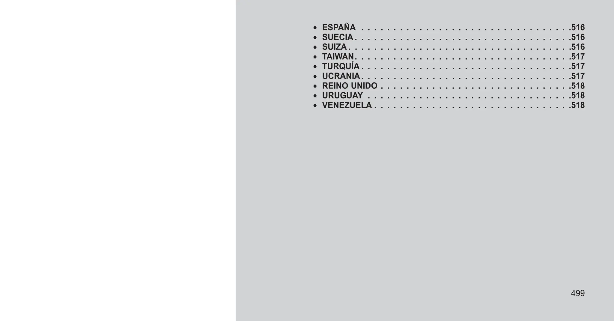 • ESPAÑA . . . . . . . . . . . . . . . . . . . . . . . . . . . . . . . . .516
• SUECIA . . . . . . . . . . . . . . . . . . . . . . . . . . . . . . . . . .516
• SUIZA . . . . . . . . . . . . . . . . . . . . . . . . . . . . . . . . . . .516
• TAIWAN. . . . . . . . . . . . . . . . . . . . . . . . . . . . . . . . . .517
• TURQUÍA . . . . . . . . . . . . . . . . . . . . . . . . . . . . . . . . .517
• UCRANIA. . . . . . . . . . . . . . . . . . . . . . . . . . . . . . . . .517
• REINO UNIDO . . . . . . . . . . . . . . . . . . . . . . . . . . . . . .518
• URUGUAY . . . . . . . . . . . . . . . . . . . . . . . . . . . . . . . .518
• VENEZUELA . . . . . . . . . . . . . . . . . . . . . . . . . . . . . . .518
499
 