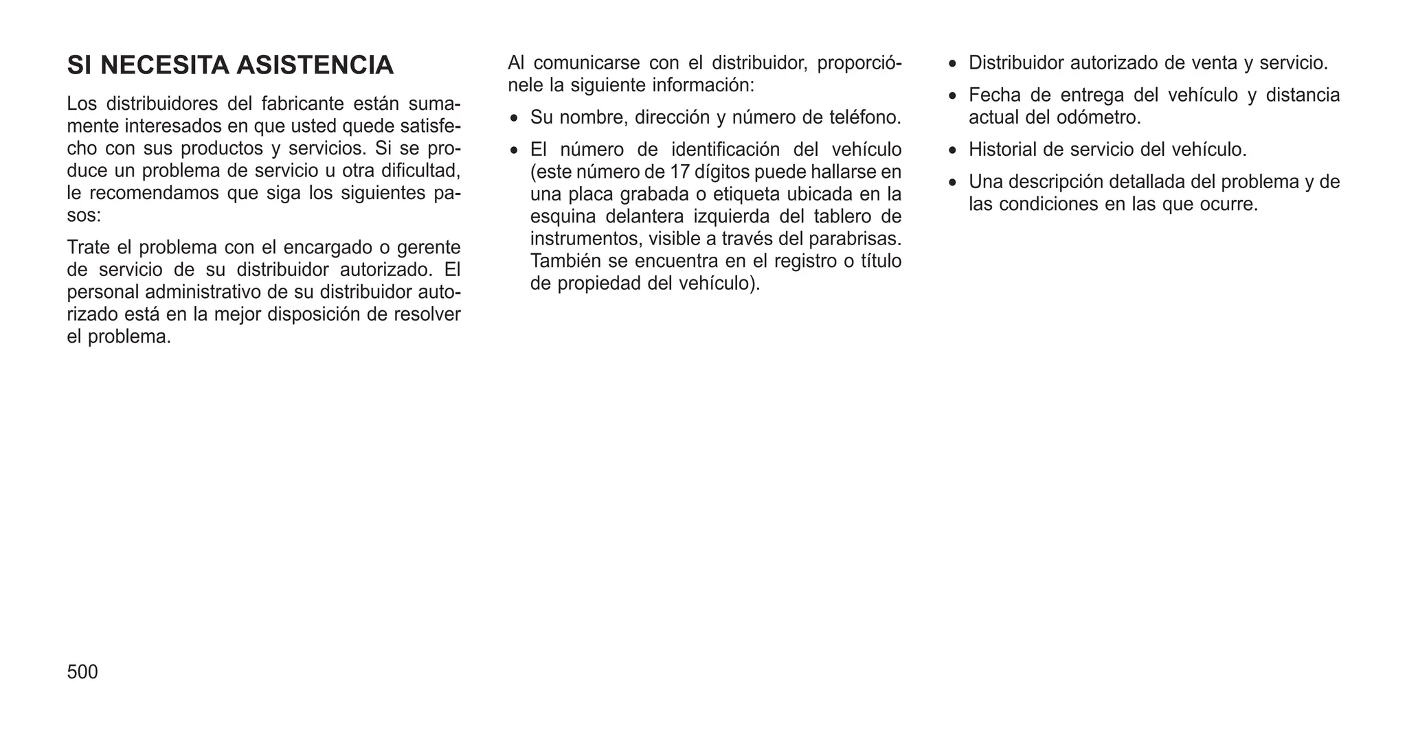 SI NECESITA ASISTENCIA
Los distribuidores del fabricante están suma-
mente interesados en que usted quede satisfe-
cho con sus productos y servicios. Si se pro-
duce un problema de servicio u otra dificultad,
le recomendamos que siga los siguientes pa-
sos:
Trate el problema con el encargado o gerente
de servicio de su distribuidor autorizado. El
personal administrativo de su distribuidor auto-
rizado está en la mejor disposición de resolver
el problema.
Al comunicarse con el distribuidor, proporció-
nele la siguiente información:
• Su nombre, dirección y número de teléfono.
• El número de identificación del vehículo
(este número de 17 dígitos puede hallarse en
una placa grabada o etiqueta ubicada en la
esquina delantera izquierda del tablero de
instrumentos, visible a través del parabrisas.
También se encuentra en el registro o título
de propiedad del vehículo).
• Distribuidor autorizado de venta y servicio.
• Fecha de entrega del vehículo y distancia
actual del odómetro.
• Historial de servicio del vehículo.
• Una descripción detallada del problema y de
las condiciones en las que ocurre.
500
 
