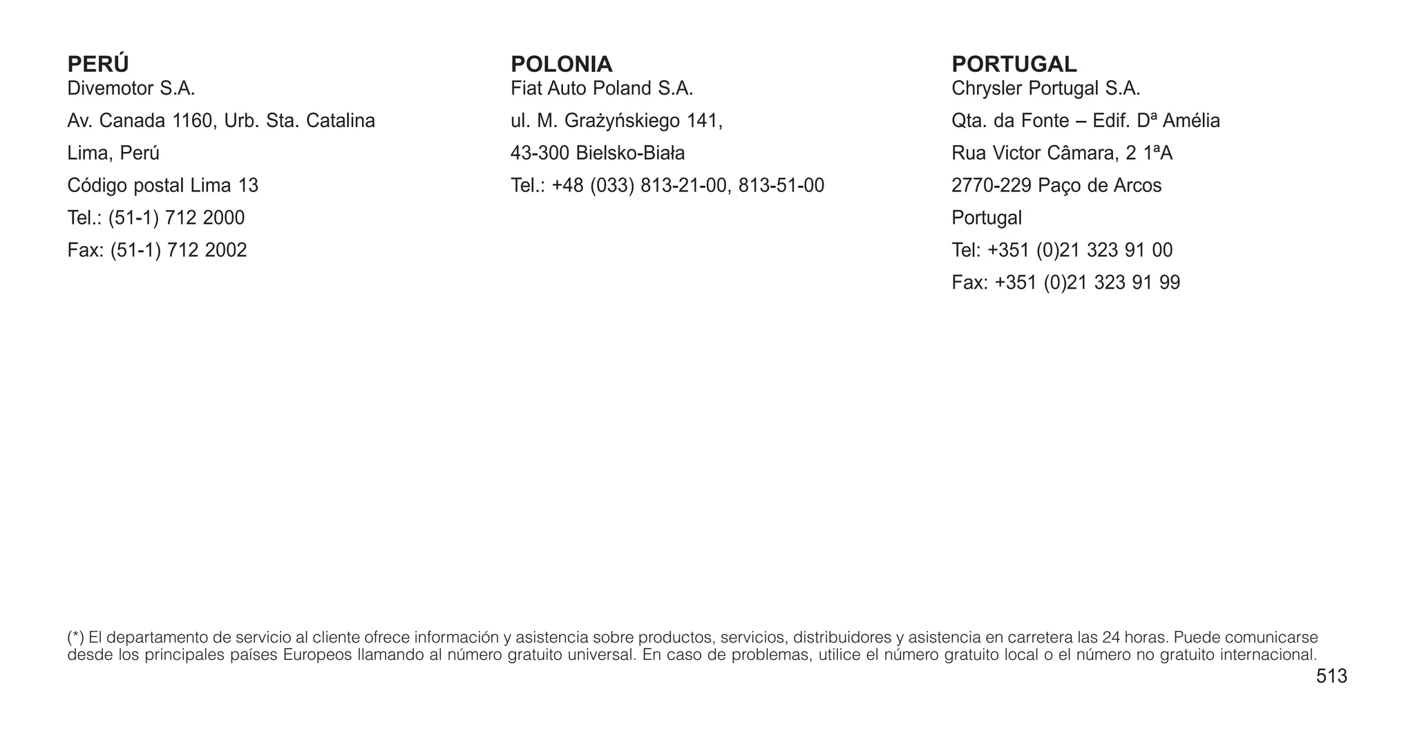 PERÚ
Divemotor S.A.
Av. Canada 1160, Urb. Sta. Catalina
Lima, Perú
Código postal Lima 13
Tel.: (51-1) 712 2000
Fax: (51-1) 712 2002
POLONIA
Fiat Auto Poland S.A.
ul. M. Grażyńskiego 141,
43-300 Bielsko-Biała
Tel.: +48 (033) 813-21-00, 813-51-00
PORTUGAL
Chrysler Portugal S.A.
Qta. da Fonte – Edif. Dª Amélia
Rua Victor Câmara, 2 1ªA
2770-229 Paço de Arcos
Portugal
Tel: +351 (0)21 323 91 00
Fax: +351 (0)21 323 91 99
(*) El departamento de servicio al cliente ofrece información y asistencia sobre productos, servicios, distribuidores y asistencia en carretera las 24 horas. Puede comunicarse
desde los principales países Europeos llamando al número gratuito universal. En caso de problemas, utilice el número gratuito local o el número no gratuito internacional.
513
 