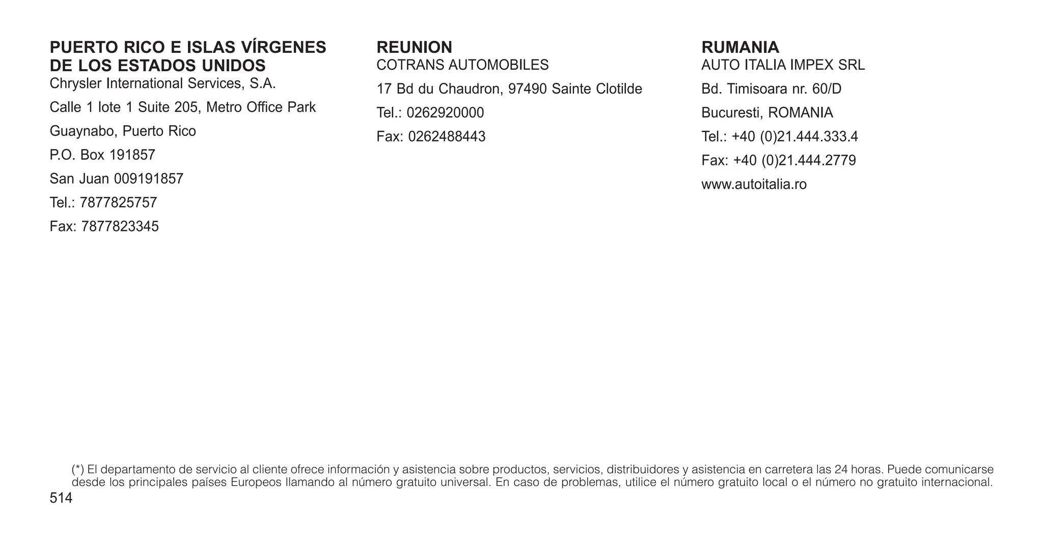 PUERTO RICO E ISLAS VÍRGENES
DE LOS ESTADOS UNIDOS
Chrysler International Services, S.A.
Calle 1 lote 1 Suite 205, Metro Office Park
Guaynabo, Puerto Rico
P.O. Box 191857
San Juan 009191857
Tel.: 7877825757
Fax: 7877823345
REUNION
COTRANS AUTOMOBILES
17 Bd du Chaudron, 97490 Sainte Clotilde
Tel.: 0262920000
Fax: 0262488443
RUMANIA
AUTO ITALIA IMPEX SRL
Bd. Timisoara nr. 60/D
Bucuresti, ROMANIA
Tel.: +40 (0)21.444.333.4
Fax: +40 (0)21.444.2779
www.autoitalia.ro
(*) El departamento de servicio al cliente ofrece información y asistencia sobre productos, servicios, distribuidores y asistencia en carretera las 24 horas. Puede comunicarse
desde los principales países Europeos llamando al número gratuito universal. En caso de problemas, utilice el número gratuito local o el número no gratuito internacional.
514
 
