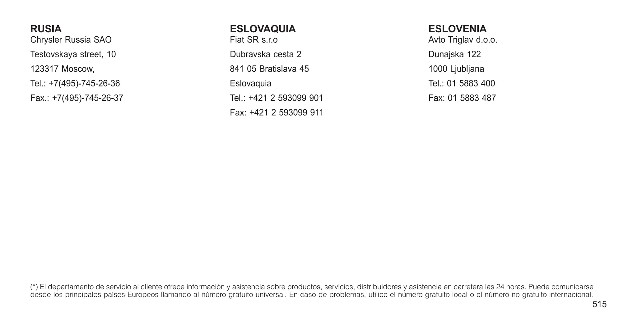 RUSIA
Chrysler Russia SAO
Testovskaya street, 10
123317 Moscow,
Tel.: +7(495)-745-26-36
Fax.: +7(495)-745-26-37
ESLOVAQUIA
Fiat SR s.r.o
Dubravska cesta 2
841 05 Bratislava 45
Eslovaquia
Tel.: +421 2 593099 901
Fax: +421 2 593099 911
ESLOVENIA
Avto Triglav d.o.o.
Dunajska 122
1000 Ljubljana
Tel.: 01 5883 400
Fax: 01 5883 487
(*) El departamento de servicio al cliente ofrece información y asistencia sobre productos, servicios, distribuidores y asistencia en carretera las 24 horas. Puede comunicarse
desde los principales países Europeos llamando al número gratuito universal. En caso de problemas, utilice el número gratuito local o el número no gratuito internacional.
515
 