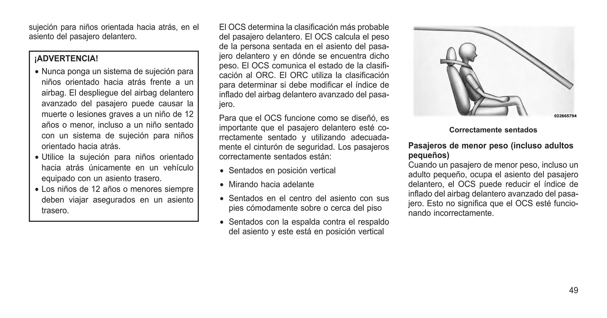 sujeción para niños orientada hacia atrás, en el
asiento del pasajero delantero.
¡ADVERTENCIA!
• Nunca ponga un sistema de sujeción para
niños orientado hacia atrás frente a un
airbag. El despliegue del airbag delantero
avanzado del pasajero puede causar la
muerte o lesiones graves a un niño de 12
años o menor, incluso a un niño sentado
con un sistema de sujeción para niños
orientado hacia atrás.
• Utilice la sujeción para niños orientado
hacia atrás únicamente en un vehículo
equipado con un asiento trasero.
• Los niños de 12 años o menores siempre
deben viajar asegurados en un asiento
trasero.
El OCS determina la clasificación más probable
del pasajero delantero. El OCS calcula el peso
de la persona sentada en el asiento del pasa-
jero delantero y en dónde se encuentra dicho
peso. El OCS comunica el estado de la clasifi-
cación al ORC. El ORC utiliza la clasificación
para determinar si debe modificar el índice de
inflado del airbag delantero avanzado del pasa-
jero.
Para que el OCS funcione como se diseñó, es
importante que el pasajero delantero esté co-
rrectamente sentado y utilizando adecuada-
mente el cinturón de seguridad. Los pasajeros
correctamente sentados están:
• Sentados en posición vertical
• Mirando hacia adelante
• Sentados en el centro del asiento con sus
pies cómodamente sobre o cerca del piso
• Sentados con la espalda contra el respaldo
del asiento y este está en posición vertical
Pasajeros de menor peso (incluso adultos
pequeños)
Cuando un pasajero de menor peso, incluso un
adulto pequeño, ocupa el asiento del pasajero
delantero, el OCS puede reducir el índice de
inflado del airbag delantero avanzado del pasa-
jero. Esto no significa que el OCS esté funcio-
nando incorrectamente.
Correctamente sentados
49
 