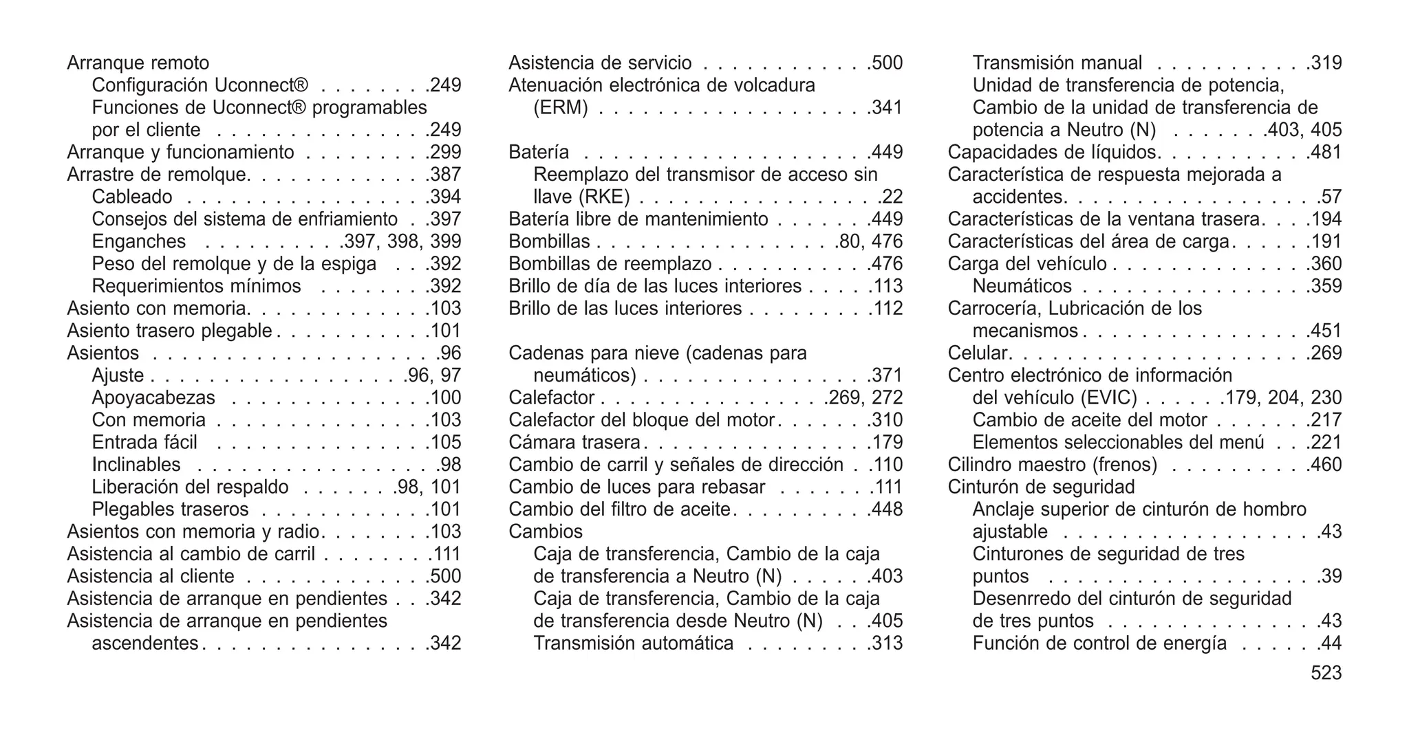 Arranque remoto
Configuración Uconnect® . . . . . . . .249
Funciones de Uconnect® programables
por el cliente . . . . . . . . . . . . . . .249
Arranque y funcionamiento . . . . . . . . .299
Arrastre de remolque. . . . . . . . . . . . .387
Cableado . . . . . . . . . . . . . . . . .394
Consejos del sistema de enfriamiento . .397
Enganches . . . . . . . . . .397, 398, 399
Peso del remolque y de la espiga . . .392
Requerimientos mínimos . . . . . . . .392
Asiento con memoria. . . . . . . . . . . . .103
Asiento trasero plegable . . . . . . . . . . .101
Asientos . . . . . . . . . . . . . . . . . . . .96
Ajuste . . . . . . . . . . . . . . . . . .96, 97
Apoyacabezas . . . . . . . . . . . . . .100
Con memoria . . . . . . . . . . . . . . .103
Entrada fácil . . . . . . . . . . . . . . .105
Inclinables . . . . . . . . . . . . . . . . .98
Liberación del respaldo . . . . . . .98, 101
Plegables traseros . . . . . . . . . . . .101
Asientos con memoria y radio. . . . . . . .103
Asistencia al cambio de carril . . . . . . . .111
Asistencia al cliente . . . . . . . . . . . . .500
Asistencia de arranque en pendientes . . .342
Asistencia de arranque en pendientes
ascendentes. . . . . . . . . . . . . . . .342
Asistencia de servicio . . . . . . . . . . . .500
Atenuación electrónica de volcadura
(ERM) . . . . . . . . . . . . . . . . . . .341
Batería . . . . . . . . . . . . . . . . . . . .449
Reemplazo del transmisor de acceso sin
llave (RKE) . . . . . . . . . . . . . . . . .22
Batería libre de mantenimiento . . . . . . .449
Bombillas . . . . . . . . . . . . . . . . .80, 476
Bombillas de reemplazo . . . . . . . . . . .476
Brillo de día de las luces interiores . . . . .113
Brillo de las luces interiores . . . . . . . . .112
Cadenas para nieve (cadenas para
neumáticos) . . . . . . . . . . . . . . . .371
Calefactor . . . . . . . . . . . . . . . .269, 272
Calefactor del bloque del motor. . . . . . .310
Cámara trasera. . . . . . . . . . . . . . . .179
Cambio de carril y señales de dirección . .110
Cambio de luces para rebasar . . . . . . .111
Cambio del filtro de aceite. . . . . . . . . .448
Cambios
Caja de transferencia, Cambio de la caja
de transferencia a Neutro (N) . . . . . .403
Caja de transferencia, Cambio de la caja
de transferencia desde Neutro (N) . . .405
Transmisión automática . . . . . . . . .313
Transmisión manual . . . . . . . . . . .319
Unidad de transferencia de potencia,
Cambio de la unidad de transferencia de
potencia a Neutro (N) . . . . . . .403, 405
Capacidades de líquidos. . . . . . . . . . .481
Característica de respuesta mejorada a
accidentes. . . . . . . . . . . . . . . . . .57
Características de la ventana trasera. . . .194
Características del área de carga. . . . . .191
Carga del vehículo . . . . . . . . . . . . . .360
Neumáticos . . . . . . . . . . . . . . . .359
Carrocería, Lubricación de los
mecanismos . . . . . . . . . . . . . . . .451
Celular. . . . . . . . . . . . . . . . . . . . .269
Centro electrónico de información
del vehículo (EVIC) . . . . . .179, 204, 230
Cambio de aceite del motor . . . . . . .217
Elementos seleccionables del menú . . .221
Cilindro maestro (frenos) . . . . . . . . . .460
Cinturón de seguridad
Anclaje superior de cinturón de hombro
ajustable . . . . . . . . . . . . . . . . . .43
Cinturones de seguridad de tres
puntos . . . . . . . . . . . . . . . . . . .39
Desenrredo del cinturón de seguridad
de tres puntos . . . . . . . . . . . . . . .43
Función de control de energía . . . . . .44
523
 