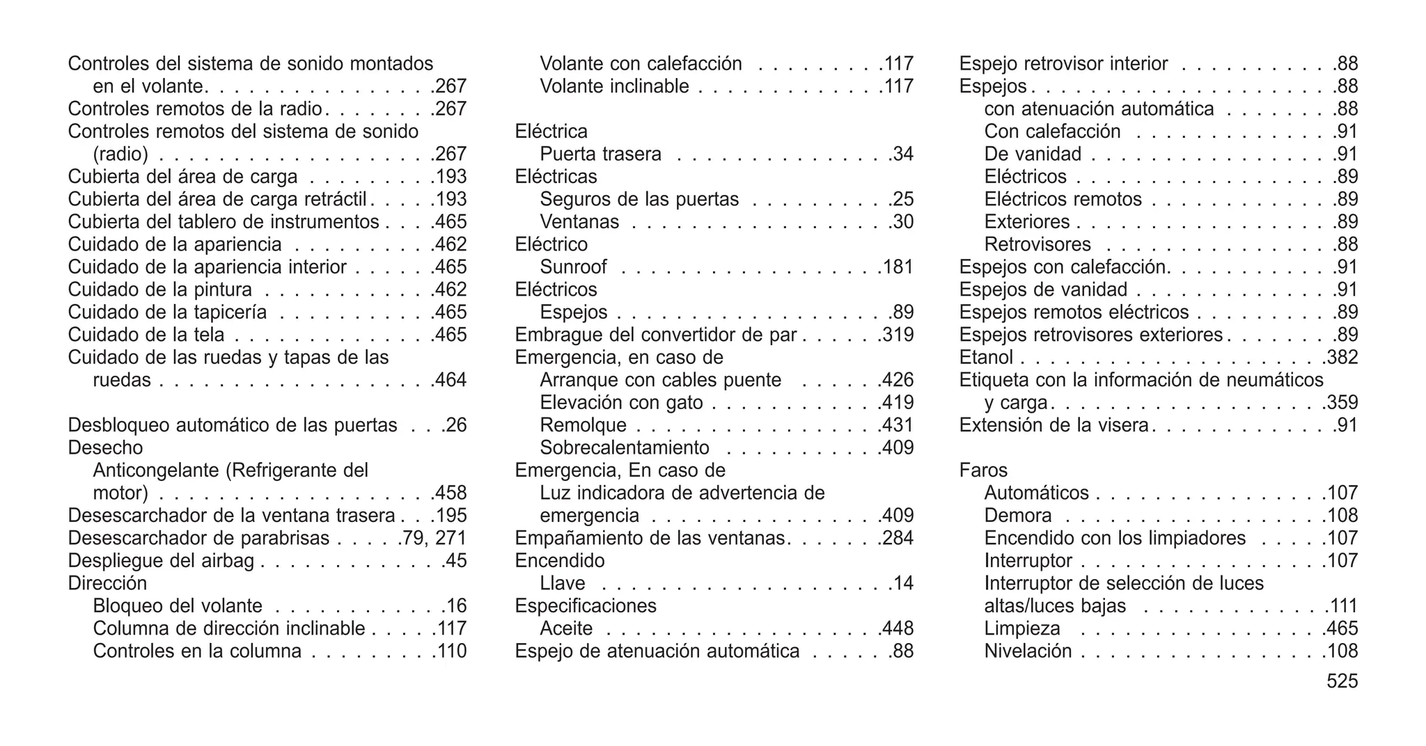 Controles del sistema de sonido montados
en el volante. . . . . . . . . . . . . . . .267
Controles remotos de la radio. . . . . . . .267
Controles remotos del sistema de sonido
(radio) . . . . . . . . . . . . . . . . . . .267
Cubierta del área de carga . . . . . . . . .193
Cubierta del área de carga retráctil. . . . .193
Cubierta del tablero de instrumentos . . . .465
Cuidado de la apariencia . . . . . . . . . .462
Cuidado de la apariencia interior . . . . . .465
Cuidado de la pintura . . . . . . . . . . . .462
Cuidado de la tapicería . . . . . . . . . . .465
Cuidado de la tela . . . . . . . . . . . . . .465
Cuidado de las ruedas y tapas de las
ruedas . . . . . . . . . . . . . . . . . . .464
Desbloqueo automático de las puertas . . .26
Desecho
Anticongelante (Refrigerante del
motor) . . . . . . . . . . . . . . . . . . .458
Desescarchador de la ventana trasera . . .195
Desescarchador de parabrisas . . . . .79, 271
Despliegue del airbag . . . . . . . . . . . . .45
Dirección
Bloqueo del volante . . . . . . . . . . . .16
Columna de dirección inclinable . . . . .117
Controles en la columna . . . . . . . . .110
Volante con calefacción . . . . . . . . .117
Volante inclinable . . . . . . . . . . . . .117
Eléctrica
Puerta trasera . . . . . . . . . . . . . . .34
Eléctricas
Seguros de las puertas . . . . . . . . . .25
Ventanas . . . . . . . . . . . . . . . . . .30
Eléctrico
Sunroof . . . . . . . . . . . . . . . . . .181
Eléctricos
Espejos . . . . . . . . . . . . . . . . . . .89
Embrague del convertidor de par . . . . . .319
Emergencia, en caso de
Arranque con cables puente . . . . . .426
Elevación con gato . . . . . . . . . . . .419
Remolque . . . . . . . . . . . . . . . . .431
Sobrecalentamiento . . . . . . . . . . .409
Emergencia, En caso de
Luz indicadora de advertencia de
emergencia . . . . . . . . . . . . . . . .409
Empañamiento de las ventanas. . . . . . .284
Encendido
Llave . . . . . . . . . . . . . . . . . . . .14
Especificaciones
Aceite . . . . . . . . . . . . . . . . . . .448
Espejo de atenuación automática . . . . . .88
Espejo retrovisor interior . . . . . . . . . . .88
Espejos . . . . . . . . . . . . . . . . . . . . .88
con atenuación automática . . . . . . . .88
Con calefacción . . . . . . . . . . . . . .91
De vanidad . . . . . . . . . . . . . . . . .91
Eléctricos . . . . . . . . . . . . . . . . . .89
Eléctricos remotos . . . . . . . . . . . . .89
Exteriores . . . . . . . . . . . . . . . . . .89
Retrovisores . . . . . . . . . . . . . . . .88
Espejos con calefacción. . . . . . . . . . . .91
Espejos de vanidad . . . . . . . . . . . . . .91
Espejos remotos eléctricos . . . . . . . . . .89
Espejos retrovisores exteriores . . . . . . . .89
Etanol . . . . . . . . . . . . . . . . . . . . .382
Etiqueta con la información de neumáticos
y carga. . . . . . . . . . . . . . . . . . .359
Extensión de la visera. . . . . . . . . . . . .91
Faros
Automáticos . . . . . . . . . . . . . . . .107
Demora . . . . . . . . . . . . . . . . . .108
Encendido con los limpiadores . . . . .107
Interruptor . . . . . . . . . . . . . . . . .107
Interruptor de selección de luces
altas/luces bajas . . . . . . . . . . . . .111
Limpieza . . . . . . . . . . . . . . . . .465
Nivelación . . . . . . . . . . . . . . . . .108
525
 