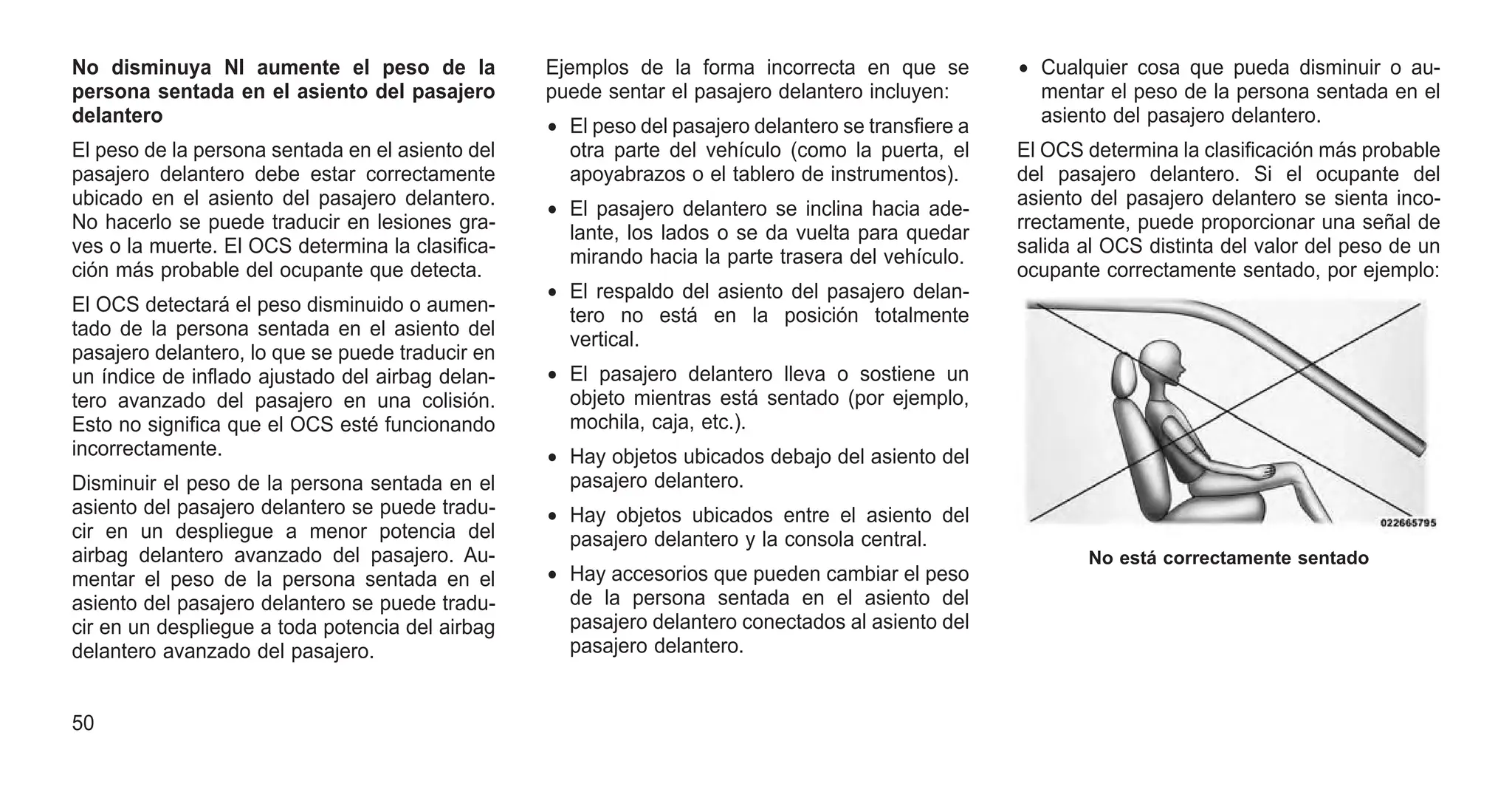 No disminuya NI aumente el peso de la
persona sentada en el asiento del pasajero
delantero
El peso de la persona sentada en el asiento del
pasajero delantero debe estar correctamente
ubicado en el asiento del pasajero delantero.
No hacerlo se puede traducir en lesiones gra-
ves o la muerte. El OCS determina la clasifica-
ción más probable del ocupante que detecta.
El OCS detectará el peso disminuido o aumen-
tado de la persona sentada en el asiento del
pasajero delantero, lo que se puede traducir en
un índice de inflado ajustado del airbag delan-
tero avanzado del pasajero en una colisión.
Esto no significa que el OCS esté funcionando
incorrectamente.
Disminuir el peso de la persona sentada en el
asiento del pasajero delantero se puede tradu-
cir en un despliegue a menor potencia del
airbag delantero avanzado del pasajero. Au-
mentar el peso de la persona sentada en el
asiento del pasajero delantero se puede tradu-
cir en un despliegue a toda potencia del airbag
delantero avanzado del pasajero.
Ejemplos de la forma incorrecta en que se
puede sentar el pasajero delantero incluyen:
• El peso del pasajero delantero se transfiere a
otra parte del vehículo (como la puerta, el
apoyabrazos o el tablero de instrumentos).
• El pasajero delantero se inclina hacia ade-
lante, los lados o se da vuelta para quedar
mirando hacia la parte trasera del vehículo.
• El respaldo del asiento del pasajero delan-
tero no está en la posición totalmente
vertical.
• El pasajero delantero lleva o sostiene un
objeto mientras está sentado (por ejemplo,
mochila, caja, etc.).
• Hay objetos ubicados debajo del asiento del
pasajero delantero.
• Hay objetos ubicados entre el asiento del
pasajero delantero y la consola central.
• Hay accesorios que pueden cambiar el peso
de la persona sentada en el asiento del
pasajero delantero conectados al asiento del
pasajero delantero.
• Cualquier cosa que pueda disminuir o au-
mentar el peso de la persona sentada en el
asiento del pasajero delantero.
El OCS determina la clasificación más probable
del pasajero delantero. Si el ocupante del
asiento del pasajero delantero se sienta inco-
rrectamente, puede proporcionar una señal de
salida al OCS distinta del valor del peso de un
ocupante correctamente sentado, por ejemplo:
No está correctamente sentado
50
 
