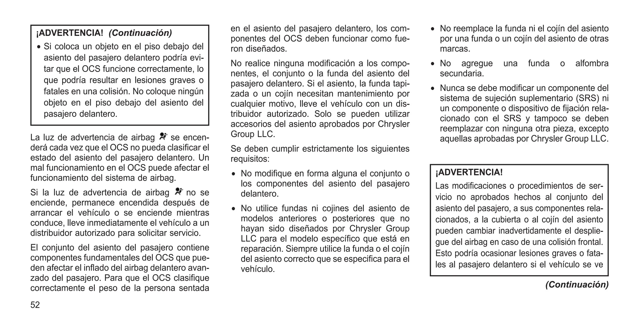 ¡ADVERTENCIA! (Continuación)
• Si coloca un objeto en el piso debajo del
asiento del pasajero delantero podría evi-
tar que el OCS funcione correctamente, lo
que podría resultar en lesiones graves o
fatales en una colisión. No coloque ningún
objeto en el piso debajo del asiento del
pasajero delantero.
La luz de advertencia de airbag se encen-
derá cada vez que el OCS no pueda clasificar el
estado del asiento del pasajero delantero. Un
mal funcionamiento en el OCS puede afectar el
funcionamiento del sistema de airbag.
Si la luz de advertencia de airbag no se
enciende, permanece encendida después de
arrancar el vehículo o se enciende mientras
conduce, lleve inmediatamente el vehículo a un
distribuidor autorizado para solicitar servicio.
El conjunto del asiento del pasajero contiene
componentes fundamentales del OCS que pue-
den afectar el inflado del airbag delantero avan-
zado del pasajero. Para que el OCS clasifique
correctamente el peso de la persona sentada
en el asiento del pasajero delantero, los com-
ponentes del OCS deben funcionar como fue-
ron diseñados.
No realice ninguna modificación a los compo-
nentes, el conjunto o la funda del asiento del
pasajero delantero. Si el asiento, la funda tapi-
zada o un cojín necesitan mantenimiento por
cualquier motivo, lleve el vehículo con un dis-
tribuidor autorizado. Solo se pueden utilizar
accesorios del asiento aprobados por Chrysler
Group LLC.
Se deben cumplir estrictamente los siguientes
requisitos:
• No modifique en forma alguna el conjunto o
los componentes del asiento del pasajero
delantero.
• No utilice fundas ni cojines del asiento de
modelos anteriores o posteriores que no
hayan sido diseñados por Chrysler Group
LLC para el modelo específico que está en
reparación. Siempre utilice la funda o el cojín
del asiento correcto que se especifica para el
vehículo.
• No reemplace la funda ni el cojín del asiento
por una funda o un cojín del asiento de otras
marcas.
• No agregue una funda o alfombra
secundaria.
• Nunca se debe modificar un componente del
sistema de sujeción suplementario (SRS) ni
un componente o dispositivo de fijación rela-
cionado con el SRS y tampoco se deben
reemplazar con ninguna otra pieza, excepto
aquellas aprobadas por Chrysler Group LLC.
¡ADVERTENCIA!
Las modificaciones o procedimientos de ser-
vicio no aprobados hechos al conjunto del
asiento del pasajero, a sus componentes rela-
cionados, a la cubierta o al cojín del asiento
pueden cambiar inadvertidamente el desplie-
gue del airbag en caso de una colisión frontal.
Esto podría ocasionar lesiones graves o fata-
les al pasajero delantero si el vehículo se ve
(Continuación)
52
 