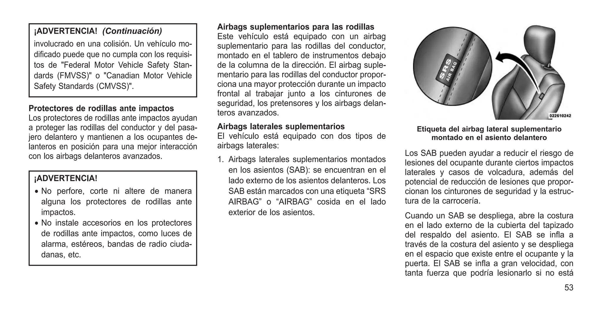 ¡ADVERTENCIA! (Continuación)
involucrado en una colisión. Un vehículo mo-
dificado puede que no cumpla con los requisi-
tos de "Federal Motor Vehicle Safety Stan-
dards (FMVSS)" o "Canadian Motor Vehicle
Safety Standards (CMVSS)".
Protectores de rodillas ante impactos
Los protectores de rodillas ante impactos ayudan
a proteger las rodillas del conductor y del pasa-
jero delantero y mantienen a los ocupantes de-
lanteros en posición para una mejor interacción
con los airbags delanteros avanzados.
¡ADVERTENCIA!
• No perfore, corte ni altere de manera
alguna los protectores de rodillas ante
impactos.
• No instale accesorios en los protectores
de rodillas ante impactos, como luces de
alarma, estéreos, bandas de radio ciuda-
danas, etc.
Airbags suplementarios para las rodillas
Este vehículo está equipado con un airbag
suplementario para las rodillas del conductor,
montado en el tablero de instrumentos debajo
de la columna de la dirección. El airbag suple-
mentario para las rodillas del conductor propor-
ciona una mayor protección durante un impacto
frontal al trabajar junto a los cinturones de
seguridad, los pretensores y los airbags delan-
teros avanzados.
Airbags laterales suplementarios
El vehículo está equipado con dos tipos de
airbags laterales:
1. Airbags laterales suplementarios montados
en los asientos (SAB): se encuentran en el
lado externo de los asientos delanteros. Los
SAB están marcados con una etiqueta “SRS
AIRBAG” o “AIRBAG” cosida en el lado
exterior de los asientos.
Los SAB pueden ayudar a reducir el riesgo de
lesiones del ocupante durante ciertos impactos
laterales y casos de volcadura, además del
potencial de reducción de lesiones que propor-
cionan los cinturones de seguridad y la estruc-
tura de la carrocería.
Cuando un SAB se despliega, abre la costura
en el lado externo de la cubierta del tapizado
del respaldo del asiento. El SAB se infla a
través de la costura del asiento y se despliega
en el espacio que existe entre el ocupante y la
puerta. El SAB se infla a gran velocidad, con
tanta fuerza que podría lesionarlo si no está
Etiqueta del airbag lateral suplementario
montado en el asiento delantero
53
 