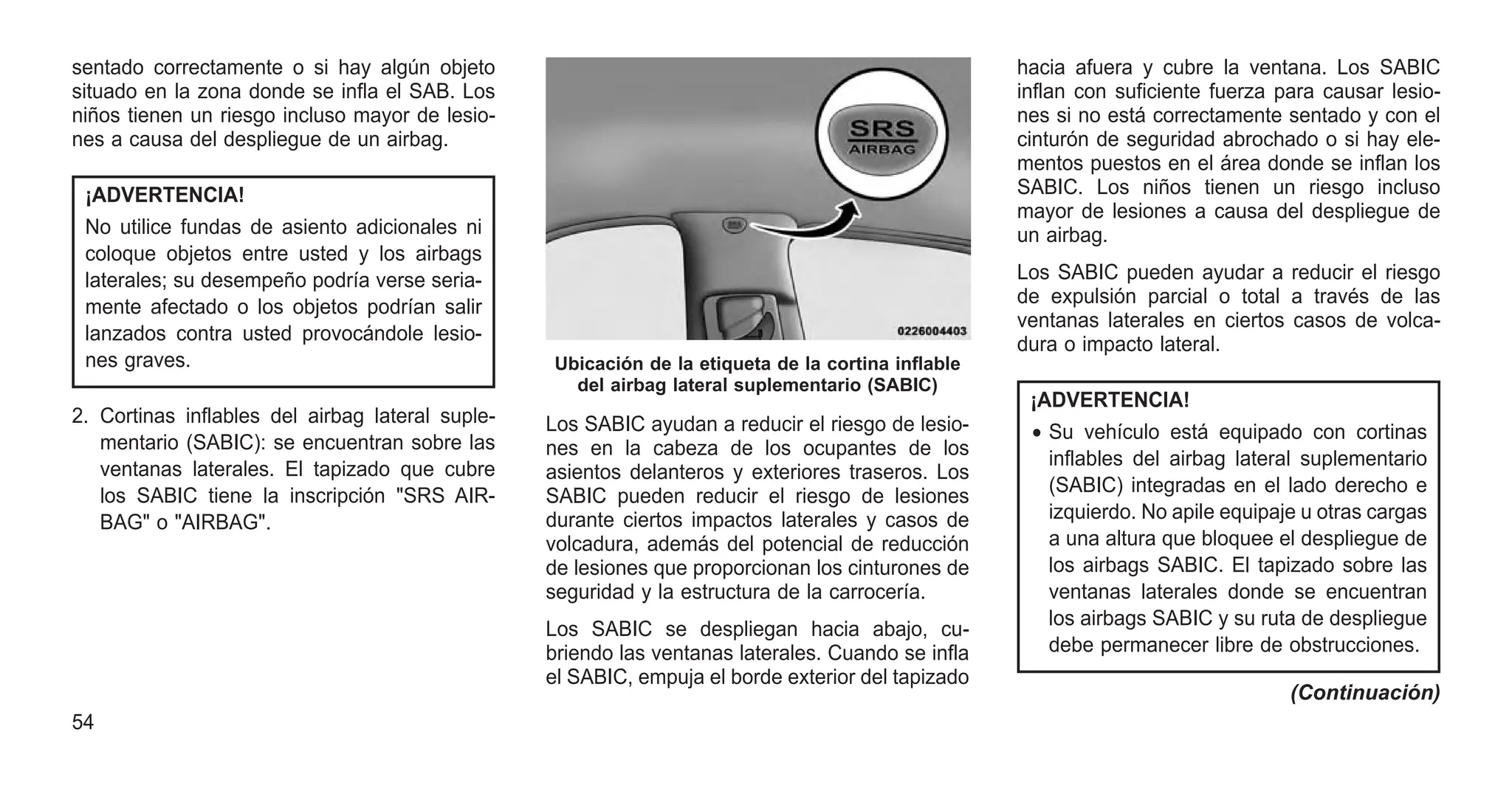 sentado correctamente o si hay algún objeto
situado en la zona donde se infla el SAB. Los
niños tienen un riesgo incluso mayor de lesio-
nes a causa del despliegue de un airbag.
¡ADVERTENCIA!
No utilice fundas de asiento adicionales ni
coloque objetos entre usted y los airbags
laterales; su desempeño podría verse seria-
mente afectado o los objetos podrían salir
lanzados contra usted provocándole lesio-
nes graves.
2. Cortinas inflables del airbag lateral suple-
mentario (SABIC): se encuentran sobre las
ventanas laterales. El tapizado que cubre
los SABIC tiene la inscripción "SRS AIR-
BAG" o "AIRBAG".
Los SABIC ayudan a reducir el riesgo de lesio-
nes en la cabeza de los ocupantes de los
asientos delanteros y exteriores traseros. Los
SABIC pueden reducir el riesgo de lesiones
durante ciertos impactos laterales y casos de
volcadura, además del potencial de reducción
de lesiones que proporcionan los cinturones de
seguridad y la estructura de la carrocería.
Los SABIC se despliegan hacia abajo, cu-
briendo las ventanas laterales. Cuando se infla
el SABIC, empuja el borde exterior del tapizado
hacia afuera y cubre la ventana. Los SABIC
inflan con suficiente fuerza para causar lesio-
nes si no está correctamente sentado y con el
cinturón de seguridad abrochado o si hay ele-
mentos puestos en el área donde se inflan los
SABIC. Los niños tienen un riesgo incluso
mayor de lesiones a causa del despliegue de
un airbag.
Los SABIC pueden ayudar a reducir el riesgo
de expulsión parcial o total a través de las
ventanas laterales en ciertos casos de volca-
dura o impacto lateral.
¡ADVERTENCIA!
• Su vehículo está equipado con cortinas
inflables del airbag lateral suplementario
(SABIC) integradas en el lado derecho e
izquierdo. No apile equipaje u otras cargas
a una altura que bloquee el despliegue de
los airbags SABIC. El tapizado sobre las
ventanas laterales donde se encuentran
los airbags SABIC y su ruta de despliegue
debe permanecer libre de obstrucciones.
(Continuación)
Ubicación de la etiqueta de la cortina inflable
del airbag lateral suplementario (SABIC)
54
 